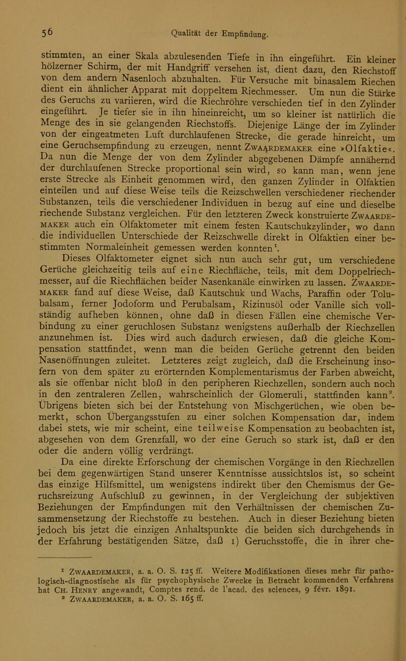 stimmten, an einer Skala abzulesenden Tiefe in ihn eingeführt. Ein kleiner hölzerner Schirm, der mit Handgriff versehen ist, dient dazu, den Riechstoff von dem andern Nasenloch abzuhalten. Für Versuche mit binasalem Riechen dient ein ähnlicher Apparat mit doppeltem Riechmesser. Um nun die Stärke des Geruchs zu variieren, wird die Riechröhre verschieden tief in den Zylinder eingeführt. Je tiefer sie in ihn hineinreicht, um so kleiner ist natürlich die Menge des in sie gelangenden Riechstoffs. Diejenige Länge der im Zylinder von der eingeatmeten Luft durchlaufenen Strecke, die gerade hinreicht, um eine Geruchsempfindung zu erzeugen, nennt Zwaardemaker eine »Olfaktie«. Da nun die Menge der von dem Zylinder abgegebenen Dämpfe annähernd der durchlaufenen Strecke proportional sein wird, so kann man, wenn jene erste. Strecke als Einheit genommen wird, den ganzen Zylinder in Olfaktien einteilen und auf diese Weise teils die Reizschwellen verschiedener riechender Substanzen, teils die verschiedener Individuen in bezug auf eine und dieselbe riechende Substanz vergleichen. Für den letzteren Zweck konstruierte Zwaarde- maker auch ein Olfaktometer mit einem festen Kautschukzylinder, wo dann die individuellen Unterschiede der Reizschwelle direkt in Olfaktien einer be- stimmten Normaleinheit gemessen werden konnten1. Dieses Olfaktometer eignet sich nun auch sehr gut, um verschiedene Gerüche gleichzeitig teils auf eine Riechfläche, teils, mit dem Doppelriech- messer, auf die Riechflächen beider Nasenkanäle einwirken zu lassen. Zwaarde- maker fand auf diese Weise, daß Kautschuk und Wachs, Paraffin oder Tolu- balsam, ferner Jodoform und Perubalsam, Rizinusöl oder Vanille sich voll- ständig aufheben können, ohne daß in diesen Fällen eine chemische Ver- bindung zu einer geruchlosen Substanz wenigstens außerhalb der Riechzellen anzunehmen ist. Dies wird auch dadurch erwiesen, daß die gleiche Kom- pensation stattfindet, wenn man die beiden Gerüche getrennt den beiden Nasenöffnungen zuleitet. Letzteres zeigt zugleich, daß die Erscheinung inso- fern von dem später zu erörternden Komplementarismus der Farben abweicht, als sie offenbar nicht bloß in den peripheren Riechzellen, sondern auch noch in den zentraleren Zellen, wahrscheinlich der Glomeruli, stattfinden kann2. Übrigens bieten sich bei der Entstehung von Mischgerüchen, wie oben be- merkt, schon Übergangsstufen zu einer solchen Kompensation dar, indem dabei stets, wie mir scheint, eine teilweise Kompensation zu beobachten ist, abgesehen von dem Grenzfall, wo der eine Geruch so stark ist, daß er den oder die andern völlig verdrängt. Da eine direkte Erforschung der chemischen Vorgänge in den Riechzellen bei dem gegenwärtigen Stand unserer Kenntnisse aussichtslos ist, so scheint das einzige Hilfsmittel, um wenigstens indirekt über den Chemismus der Ge- ruchsreizung Aufschluß zu gewinnen, in der Vergleichung der subjektiven Beziehungen der Empfindungen mit den Verhältnissen der chemischen Zu- sammensetzung der Riechstoffe zu bestehen. Auch in dieser Beziehung bieten jedoch bis jetzt die einzigen Anhaltspunkte die beiden sich durchgehends in der Erfahrung bestätigenden Sätze, daß i) Geruchsstoffe, die in ihrer che- 1 Zwaardemaker, a. a. O. S. 125 ff. Weitere Modifikationen dieses mehr fiir patho- logisch-diagnostische als fiir psychophysische Zwecke in Betracht kommenden Verfahrens hat Ch. Henry angewandt, Comptes rend. de l’acad. des Sciences, 9 f£vr. 1891. 2 Zwaardemaker, a. a. O. S. 165 ff.