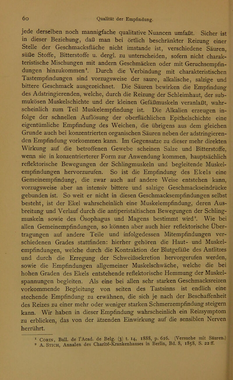 jede derselben noch mannigfache qualitative Nuancen umfaßt. Sicher ist in dieser Beziehung, daß man bei örtlich beschränkter Reizung einer Stelle der Geschmacksfläche nicht imstande ist, verschiedene Säuren, süße Stoffe, Bitterstoffe u. dergl. zu unterscheiden, sofern nicht charak- teristische Mischungen mit andern Geschmäcken oder mit Geruchsempfin- dungen hinzukommen1. Durch die Verbindung mit charakteristischen Tastempfindungen sind vorzugsweise der saure, alkalische, salzige und bittere Geschmack ausgezeichnet. Die Säuren bewirken die Empfindung des Adstringierenden, welche, durch die Reizung der Schleimhaut, der sub- mukösen Muskelschichte und der kleinen Gefäßmuskeln veranlaßt, wahr- scheinlich zum Teil Muskelempfindung ist. Die Alkalien erzeugen in- folge der schnellen Auflösung der oberflächlichen Epithelschichte eine eigentümliche Empfindung des Weichen, die übrigens aus dem gleichen Grunde auch bei konzentrierten organischen Säuren neben der adstringieren- den Empfindung Vorkommen kann. Im Gegensätze zu dieser mehr direkten Wirkung auf die betroffenen Gewebe scheinen Salze und Bitterstoffe, wenn sie in konzentrierterer Form zur Anwendung kommen, hauptsächlich reflektorische Bewegungen der Schlingmuskeln und begleitende Muskel- empfindungen hervorzurufen. So ist die Empfindung des Ekels eine Gemeinempfindung, die zwar auch auf andere Weise entstehen kann, vorzugsweise aber an intensiv bittere und salzige Geschmackseindrücke gebunden ist. So weit er nicht in diesen Geschmacksempfindungen selbst besteht, ist der Ekel wahrscheinlich eine Muskelempfindung, deren Aus- breitung und Verlauf durch die antiperistaltischen Bewegungen der Schling- muskeln sowie des Ösophagus und Magens bestimmt wird2. Wie bei allen Gemeinempfindungen, so können aber auch hier reflektorische Über- tragungen auf andere Teile und infolgedessen Mitempfindungen ver- schiedenen Grades stattfinden: hierher gehören die Haut- und Muskel- empfindungen, welche durch die Kontraktion der Blutgefäße des Antlitzes und durch die Erregung der Schweißsekretion hervorgerufen werden, sowie die Empfindungen allgemeiner Muskelschwäche, welche die bei hohen Graden des Ekels entstehende reflektorische Hemmung der Muskel- spannungen begleiten. Als eine bei allen sehr starken Geschmacksreizen vorkommende Begleitung von seiten des Tastsinns ist endlich eine stechende Empfindung zu erwähnen, die sich je nach der Beschaffenheit des Reizes zu einer mehr oder weniger starken Schmerzempfindung steigern kann. Wir haben in dieser Empfindung wahrscheinlich ein Reizsymptom zu erblicken, das von der ätzenden Einwirkung auf die sensiblen Nerven herrührt. 1 Corin, Bull, de l’Acad. de Belg. (3) t. 14, 1888, p. 616. (Versuche mit Säuren.) 2 A. Stich, Annalen des Charite-Krankenhauses in Berlin, Bd. 8, 1858, S. 22 ff.