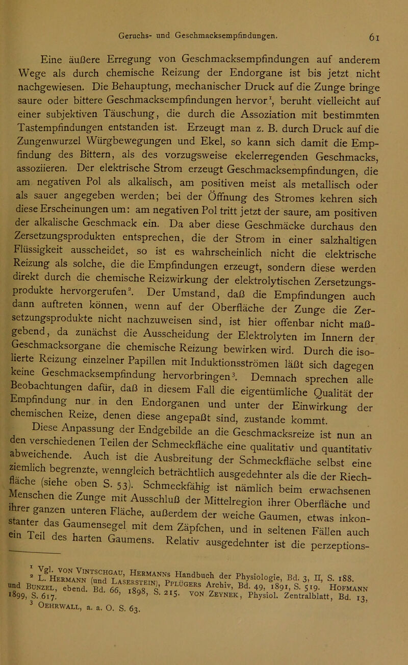 Eine äußere Erregung- von Geschmacksempfindungen auf anderem Wege als durch chemische Reizung der Endorgane ist bis jetzt nicht nachgevviesen. Die Behauptung, mechanischer Druck auf die Zunge bringe saure oder bittere Geschmacksempfindungen hervor1, beruht vielleicht auf einer subjektiven Täuschung, die durch die Assoziation mit bestimmten Tastempfindungen entstanden ist. Erzeugt man z. B. durch Druck auf die Zungenwurzel Würgbewegungen und Ekel, so kann sich damit die Emp- findung des Bittern, als des vorzugsweise ekelerregenden Geschmacks, assoziieren. Der elektrische Strom erzeugt Geschmacksempfindungen, die am negativen Pol als alkalisch, am positiven meist als metallisch oder als sauer angegeben werden; bei der Öffnung des Stromes kehren sich diese Erscheinungen um: am negativen Pol tritt jetzt der saure, am positiven der alkalische Geschmack ein. Da aber diese Geschmäcke durchaus den Zersetzungsprodukten entsprechen, die der Strom in einer salzhaltigen Flüssigkeit ausscheidet, so ist es wahrscheinlich nicht die elektrische Reizung als solche, die die Empfindungen erzeugt, sondern diese werden direkt durch die chemische Reizwirkung der elektrolytischen Zersetzungs- produkte hervorgerufen2. Der Umstand, daß die Empfindungen auch dann auftreten können, wenn auf der Oberfläche der Zunge die Zer- setzungsprodukte nicht nachzuweisen sind, ist hier offenbar nicht maß- gebend, da zunächst die Ausscheidung der Elektrolyten im Innern der Geschmacksorgane die chemische Reizung bewirken wird. Durch die iso- lierte Reizung einzelner Papillen mit Induktionsströmen läßt sich dagegen keine Geschmacksempfindung hervorbringen3. Demnach sprechen alle Beobachtungen dafür, daß in diesem Fall die eigentümliche Qualität der mpfindung nur in den Endorganen und unter der Einwirkung der chemischen Reize, denen diese angepaßt sind, zustande kommt Diese Anpassung der Endgebilde an die Geschmacksreize ist nun an abwJ6^0 a enT'lIen def Schmeckfläcke eine qualitativ und quantitativ abweichende. Auch ist die Ausbreitung der Schmeckfläche selbst eine ziemlich begrenzte, wenngleich beträchtlich ausgedehnter als die der Riech- Menscheri dl 7 ^ Schmeckfähig * -amlich beim erwachsenen ihrer fanre ' m t' ° ^ MittelreP°“ »rer Oberfläche und ^ er d r“ “ , ’ aU°erdem def WdChe Ga™e’ ”k°- ein T i, des r, TnSrg dem Zäpfchen’ Und in selten“ Fällen auch CS harten Ga™ens. Relativ ausgedehnter ist die perzeptions- > S»d LSE«Sm,N'präGM1”? PBhysi°lof;i'' Bd' 3’ n' S- ,S8- und Bunzel, ebend. Bd. 66 i8q8 S 21 e-^rchlv> Bd- 49, 1891, S. 519. Hofmann *899, s. 617. ’ 9Ö> 2IS- VON Zeynek, Physiol. Zentralblatt, Bd. 13, 3 Oehrwall, a. a. O. S. 63.