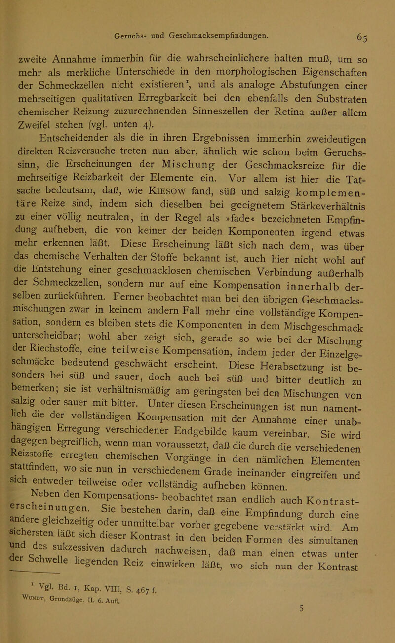 zweite Annahme immerhin für die wahrscheinlichere halten muß, um so mehr als merkliche Unterschiede in den morphologischen Eigenschaften der Schmeckzellen nicht existieren1 *, und als analoge Abstufungen einer mehrseitigen qualitativen Erregbarkeit bei den ebenfalls den Substraten chemischer Reizung zuzurechnenden Sinneszellen der Retina außer allem Zweifel stehen (vgl. unten 4). Entscheidender als die in ihren Ergebnissen immerhin zweideutigen direkten Reizversuche treten nun aber, ähnlich wie schon beim Geruchs- sinn, die Erscheinungen der Mischung der Geschmacksreize für die mehrseitige Reizbarkeit der Elemente ein. Vor allem ist hier die Tat- sache bedeutsam, daß, wie KlESOW fand, süß und salzig komplemen- täre Reize sind, indem sich dieselben bei geeignetem Stärkeverhältnis zu einer völlig neutralen, in der Regel als »fade« bezeichneten Empfin- dung aufheben, die von keiner der beiden Komponenten irgend etwas mehr erkennen läßt. Diese Erscheinung läßt sich nach dem, was über das chemische Verhalten der Stoffe bekannt ist, auch hier nicht wohl auf die Entstehung einer geschmacklosen chemischen Verbindung außerhalb der Schmeckzellen, sondern nur auf eine Kompensation innerhalb der- selben zurückführen. Ferner beobachtet man bei den übrigen Geschmacks- mischungen zwar in keinem andern Fall mehr eine vollständige Kompen- sation, sondern es bleiben stets die Komponenten in dem Mischgeschmack unterscheidbar; wohl aber zeigt sich, gerade so wie bei der Mischung der Riechstoffe, eine teilweise Kompensation, indem jeder der Einzelge- schmäcke bedeutend geschwächt erscheint. Diese Herabsetzung ist be- sonders bei suß und sauer, doch auch bei süß und bitter deutlich zu emerken; sie ist verhältnismäßig am geringsten bei den Mischungen von salzig oder sauer mit bitter. Unter diesen Erscheinungen ist nun nament- lch die der vollständigen Kompensation mit der Annahme einer unab- hängigen Erregung verschiedener Endgebilde kaum vereinbar. Sie wird dagegen begreiflich, wenn man voraussetzt, daß die durch die verschiedenen cizstoffe erregten chemischen Vorgänge in den nämlichen Elementen stattfinden, wo sie nun in verschiedenem Grade ineinander eingreifen und sich entweder teilweise oder vollständig aufheben können. Neben den Kompensations- beobachtet man endlich auch Kontrast- an^e^Tv' ^ beStehen daß dne E^P^ung durch eine STcWtg ,tf V, er Unmittdbar vorher eibene verstärkt wird. Am und d f S'Ch d‘eSer Kontrast in den beiden Formen des simultanen j c 5;; z^sslven dadurch nachweisen, daß man einen etwas unter bChWelle *ie£enden Reiz einwirken läßt, wo sich nun der Kontrast 1 Vgl. Bd. 1, Kap. VIII, S. 467 f. Wundt, Grundzüge. II. 6. Aufl.