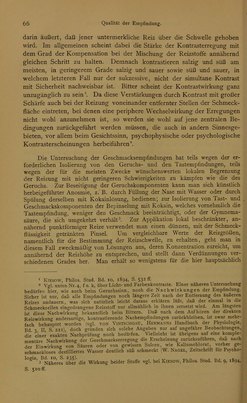 darin äußert, daß jener untermerkliche Reiz über die Schwelle gehoben wird. Im allgemeinen scheint dabei die Stärke der Kontrasterregung mit dem Grad der Kompensation bei der Mischung der Reizstoffe annähernd gleichen Schritt zu halten. Demnach kontrastieren salzig und süß am meisten, in geringerem Grade salzig und sauer sowie süß und sauer, in welchem letzteren Fall nur der sukzessive, nicht der simultane Kontrast mit Sicherheit nachweisbar ist. Bitter scheint der Kontrastwirkung ganz unzugänglich zu sein1. Da diese Verstärkungen durch Kontrast mit großer Schärfe auch bei der Reizung voneinander entfernter Stellen der Schmeck- fläche eintreten, bei denen eine periphere Wechselwirkung der Erregungen nicht wohl anzunehmen ist, so werden sie wohl auf jene zentralen Be- dingungen zurückgeführt werden müssen, die auch in andern Sinnesge- bieten, vor allem beim Gesichtssinn, psychophysische oder psychologische Kontrasterscheinungen herbeiführen2. Die Untersuchung der Geschmacksempfindungen hat teils wegen der er- forderlichen Isolierung von den Geruchs- und den Tastempfindungen, teils wegen der für die meisten Zwecke wünschenswerten lokalen Begrenzung der Reizung mit nicht geringeren Schwierigkeiten zu kämpfen wie die des Geruchs. Zur Beseitigung der Geruchskomponenten kann man sich künstlich herbeigeführter Anosmie, z. B. durch Füllung der Nase mit Wasser oder durch Spülung derselben mit Kokainlösung, bedienen; zur Isolierung von Tast- und Geschmackskomponenten der Bepinselung mit Kokain, welches vornehmlich die Tastempfindung, weniger den Geschmack beeinträchtigt, oder der Gymnema- säure, die sich umgekehrt verhält3. Zur Applikation lokal beschränkter, an- nähernd punktförmiger Reize verwendet man einen dünnen, mit der Schmeck- flüssigkeit getränkten Pinsel. Um vergleichbare Werte der Reizgrößen, namentlich für die Bestimmung der Reizschwelle, zu erhalten, geht man in diesem Fall zweckmäßig von Lösungen aus, deren Konzentration zureicht, um annähernd der Reizhöhe zu entsprechen, und stellt dann Verdünnungen ver- schiedenen Grades her. Man erhält so wenigstens für die hier hauptsächlich 1 Kiesow, Philos. Stud. Bd. io, 1894, S. 532 ff- 2 Vgl. unten Nr. 4, f u. k, über Licht- und Farbenkontraste. Einer näheren Untersuchung bedürfen hier, wie auch beim Geruchssinn, noch die Nachwirkungen der Empfindung. Sicher ist nur, daß alle Empfindungen noch längere Zeit nach der Entfernung des äußeren Reizes andauern, was sich natürlich leicht daraus erklären läßt, daß der einmal in die Schmeckzellen eingedrungene Reizstoff nur allmählich in ihnen zersetzt wird. Am längsten ist diese Nachwirkung bekanntlich beim Bittern. Daß nach dem Aufhören der direkten Reizwirkung andersartige, kontrastierende Nachempfindungen Zurückbleiben, ist zwar mehr- fach behauptet worden (vgl. von Vintschgau, Hermanns Handbuch der Physiologie, Bd 3 II S. 221), doch gründen sich solche Angaben nur auf ungefähre Beobachtungen, die einer exakten Nachprüfung noch bedürfen. Vielleicht ist übrigens auf eine komple- mentäre Nachwirkung der Geschmackserregung die Erscheinung zurückzuführen, daß nach der Einwirkung von Säuren oder von gewissen Salzen, wie Kaliumchlorat, vorher ge- schmackloses destilliertes Wasser deutlich süß schmeckt (W. Nagel, Zeitschrift für Psycho- iogie, 3B^äIh°>r(J *35^- d.e w.rkung beider Stoffe vgl bei Kiesow, Philos. Stud. Bd. 9, 1S94, S. 510 ff.