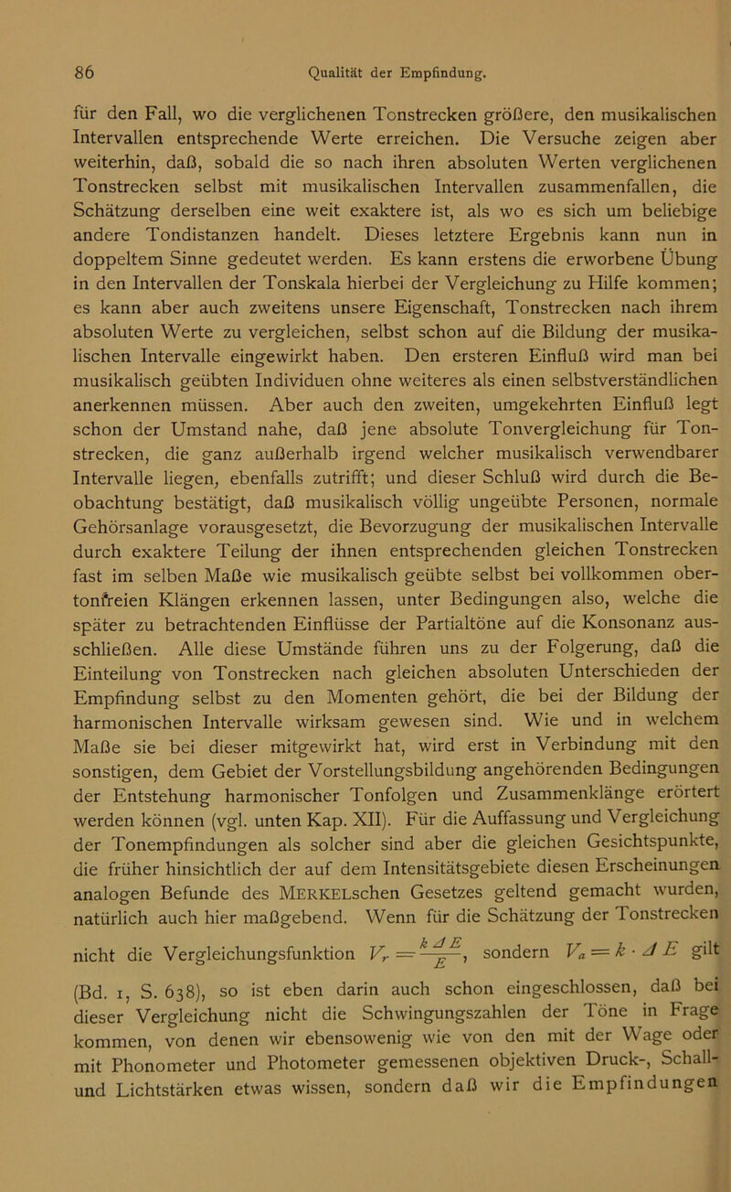 für den Fall, wo die verglichenen Tonstrecken größere, den musikalischen Intervallen entsprechende Werte erreichen. Die Versuche zeigen aber weiterhin, daß, sobald die so nach ihren absoluten Werten verglichenen Tonstrecken selbst mit musikalischen Intervallen zusammenfallen, die Schätzung derselben eine weit exaktere ist, als wo es sich um beliebige andere Tondistanzen handelt. Dieses letztere Ergebnis kann nun in doppeltem Sinne gedeutet werden. Es kann erstens die erworbene Übung in den Intervallen der Tonskala hierbei der Vergleichung zu Hilfe kommen; es kann aber auch zweitens unsere Eigenschaft, Tonstrecken nach ihrem absoluten Werte zu vergleichen, selbst schon auf die Bildung der musika- lischen Intervalle eingewirkt haben. Den ersteren Einfluß wird man bei musikalisch geübten Individuen ohne weiteres als einen selbstverständlichen anerkennen müssen. Aber auch den zweiten, umgekehrten Einfluß legt schon der Umstand nahe, daß jene absolute Tonvergleichung für Ton- strecken, die ganz außerhalb irgend welcher musikalisch verwendbarer Intervalle liegen, ebenfalls zutrifft; und dieser Schluß wird durch die Be- obachtung bestätigt, daß musikalisch völlig ungeübte Personen, normale Gehörsanlage vorausgesetzt, die Bevorzugung der musikalischen Intervalle durch exaktere Teilung der ihnen entsprechenden gleichen Tonstrecken fast im selben Maße wie musikalisch geübte selbst bei vollkommen ober- tonfreien Klängen erkennen lassen, unter Bedingungen also, welche die später zu betrachtenden Einflüsse der Partialtöne auf die Konsonanz aus- schließen. Alle diese Umstände führen uns zu der Folgerung, daß die Einteilung von Tonstrecken nach gleichen absoluten Unterschieden der Empfindung selbst zu den Momenten gehört, die bei der Bildung der harmonischen Intervalle wirksam gewesen sind. Wie und in welchem Maße sie bei dieser mitgewirkt hat, wird erst in Verbindung mit den sonstigen, dem Gebiet der Vorstellungsbildung angehörenden Bedingungen der Entstehung harmonischer Tonfolgen und Zusammenklänge erörtert werden können (vgl. unten Kap. XII). Für die Auffassung und Vergleichung der Tonempfindungen als solcher sind aber die gleichen Gesichtspunkte, die früher hinsichtlich der auf dem Intensitätsgebiete diesen Erscheinungen analogen Befunde des MERKELschen Gesetzes geltend gemacht wurden, natürlich auch hier maßgebend. Wenn für die Schätzung der Tonstrecken nicht die Vergleichungsfunktion Vr =•k ^E, sondern Va-=k-Jk gilt (Bd. i, S. 638), so ist eben darin auch schon eingeschlossen, daß bei dieser Vergleichung nicht die Schwingungszahlen der Töne in Frage kommen, von denen wir ebensowenig wie von den mit der Wage oder mit Phonometer und Photometer gemessenen objektiven Druck-, Schall- und Lichtstärken etwas wissen, sondern daß wir die Empfindungen