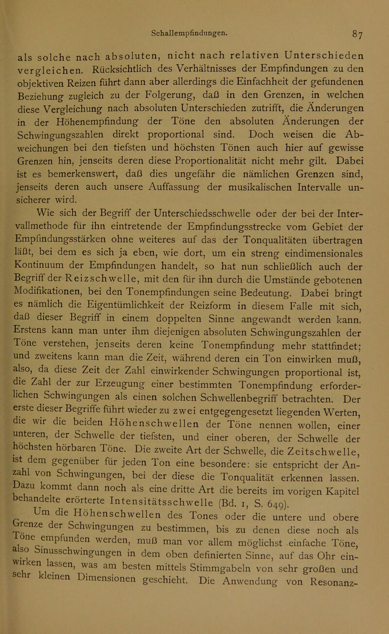 als solche nach absoluten, nicht nach relativen Unterschieden vergleichen. Rücksichtlich des Verhältnisses der Empfindungen zu den objektiven Reizen führt dann aber allerdings die Einfachheit der gefundenen Beziehung zugleich zu der Folgerung, daß in den Grenzen, in welchen diese Vergleichung nach absoluten Unterschieden zutrifft, die Änderungen in der Höhenempfindung der Töne den absoluten Änderungen der Schwingungszahlen direkt proportional sind. Doch weisen die Ab- weichungen bei den tiefsten und höchsten Tönen auch hier auf gewisse Grenzen hin, jenseits deren diese Proportionalität nicht mehr gilt. Dabei ist es bemerkenswert, daß dies ungefähr die nämlichen Grenzen sind, jenseits deren auch unsere Auffassung der musikalischen Intervalle un- sicherer wird. Wie sich der Begriff der Unterschiedsschwelle oder der bei der Inter- vallmethode für ihn eintretende der Empfindungsstrecke vom Gebiet der Empfindungsstärken ohne weiteres auf das der Tonqualitäten übertragen läßt, bei dem es sich ja eben, wie dort, um ein streng eindimensionales Kontinuum der Empfindungen handelt, so hat nun schließlich auch der Begriff der Reizschwelle, mit den für ihn durch die Umstände gebotenen Modifikationen, bei den Tonempfindungen seine Bedeutung. Dabei bringt es nämlich die Eigentümlichkeit der Reizform in diesem Falle mit sich, daß dieser Begriff in einem doppelten Sinne angewandt werden kann. Erstens kann man unter ihm diejenigen absoluten Schwingungszahlen der Töne verstehen, jenseits deren keine Tonempfindung mehr stattfindet; und zweitens kann man die Zeit, während deren ein Ton einwirken muß, also, da diese Zeit der Zahl einwirkender Schwingungen proportional ist, die Zahl der zur Erzeugung einer bestimmten Tonempfindung erforder- lichen Schwingungen als einen solchen Schwellenbegriff betrachten. Der erste dieser Begriffe führt wieder zu zwei entgegengesetzt liegenden Werten, die wir die beiden Höhenschwellen der Töne nennen wollen, einer unteren, der Schwelle der tiefsten, und einer oberen, der Schwelle der höchsten hörbaren Töne. Die zweite Art der Schwelle, die Zeitschwelle, ist dem gegenübei für jeden Ion eine besondere: sie entspricht der An- zahl von Schwingungen, bei der diese die Tonqualität erkennen lassen. Dazu kommt dann noch als eine dritte Art die bereits im vorigen Kapitel behandelte erörterte Intensitätsschwelle (Bd. 1, S. 649). Um die Höhenschwellen des Tones oder die untere und obere enze der Schwingungen zu bestimmen, bis zu denen diese noch als one empfunden werden, muß man vor allem möglichst einfache Töne, o inusschwingungen in dem oben definierten Sinne, auf das Ohr ein- ^ aSSen’ was am besten mittels Stimmgabeln von sehr großen und einen Dimensionen geschieht. Die Anwendung von Resonanz-