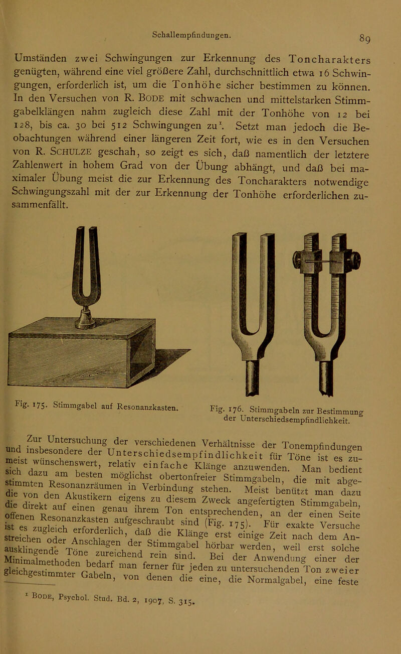 Umständen zwei Schwingungen zur Erkennung des Toncharakters genügten, während eine viel größere Zahl, durchschnittlich etwa 16 Schwin- gungen, erforderlich ist, um die Tonhöhe sicher bestimmen zu können. In den Versuchen von R. Bode mit schwachen und mittelstarken Stimm- gabelklängen nahm zugleich diese Zahl mit der Tonhöhe von 12 bei 128, bis ca. 30 bei 512 Schwingungen zu1. Setzt man jedoch die Be- obachtungen während einer längeren Zeit fort, wie es in den Versuchen von R. SCHULZE geschah, so zeigt es sich, daß namentlich der letztere Zahlenwert in hohem Grad von der Übung abhängt, und daß bei ma- ximaler Übung meist die zur Erkennung des Toncharakters notwendige Schwingungszahl mit der zur Erkennung der Tonhöhe erforderlichen zu- sammenfällt. 175- Stimmgabel auf Resonanzkasten. Fig. 176. Stimmgabeln zur Bestimmung der Unterschiedsempfindlichkeit. und ZUrv Un“ng der verschiedenen Verhältnisse der Tonempfindun°-en ^ insbesondere der Unterschiedsempfindlichkeit für Töne ist eS zu- sich dT^ en^Wert’ relatlv einfache Klänge anzuwenden. Man bedient Stimmte pam be en mÖghchst °bertonfreier Stimmgabeln, die mit ab«re- tTTon£TTZTmen-in VerbindunS stehen- Meist blitzt man da°zu die direkt fAkuStlkern eiSes zu diesem Zweck angefertigten Stimmgabeln, offene p f ? g6naU lhrem Ton entsprechenden, an der einen Seite ist es zMwTS^nrah^<^n?bt Sind (Fig‘ I75)- Für exakte Versuche streiche7ode? Wht ’/'c die Klänge ,erst e™ge Zeit nach dem An- ausklingende Töne a°6-ni 7 Stimmgabel hörbar werden, weil erst solche MinSmetL l 7^sind’ Bei der Anwendung einer der gleichgestimmter (AheT 7ner fÜr jeden ZU Versuchenden Ton zweier 1 ™mtei Gabeln> von denen die eine, die Normalgabel, eine feste 1 Bode, Psychol. Stud. Bd. 2, 1907, S. 315.