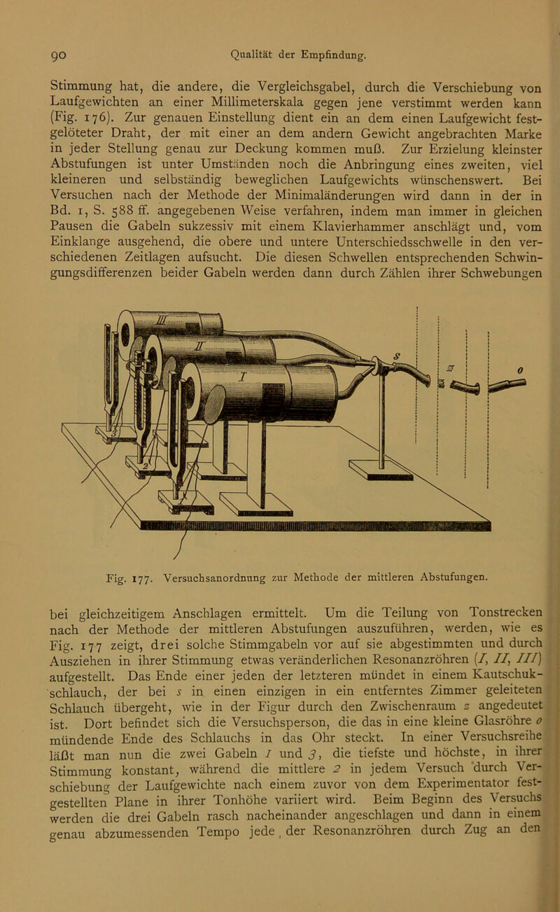 Stimmung hat, die andere, die Vergleichsgabel, durch die Verschiebung von Laufgewichten an einer Millimeterskala gegen jene verstimmt werden kann (Fig. 176). Zur genauen Einstellung dient ein an dem einen Laufgewicht fest- gelöteter Draht, der mit einer an dem andern Gewicht angebrachten Marke in jeder Stellung genau zur Deckung kommen muß. Zur Erzielung kleinster Abstufungen ist unter Umständen noch die Anbringung eines zweiten, viel kleineren und selbständig beweglichen Laufgewichts wünschenswert. Bei Versuchen nach der Methode der Minimaländerungen wird dann in der in Bd. 1, S. 588 ff. angegebenen Weise verfahren, indem man immer in gleichen Pausen die Gabeln sukzessiv mit einem Klavierhammer anschlägt und, vom Einklänge ausgehend, die obere und untere Unterschiedsschwelle in den ver- schiedenen Zeitlagen aufsucht. Die diesen Schwellen entsprechenden Schwin- gungsdifferenzen beider Gabeln werden dann durch Zählen ihrer Schwebungen Fig. 177. Versuchsanordnung zur Methode der mittleren Abstufungen. bei gleichzeitigem Anschlägen ermittelt. Um die Teilung von Tonstrecken nach der Methode der mittleren Abstufungen auszuführen, werden, wie es Fig. 177 zeigt, drei solche Stimmgabeln vor auf sie abgestimmten und durch Ausziehen in ihrer Stimmung etwas veränderlichen Resonanzröhren (/, //, III) aufgestellt. Das Ende einer jeden der letzteren mündet in einem Kautschuk- schlauch, der bei s in einen einzigen in ein entferntes Zimmer geleiteten Schlauch übergeht, wie in der Figur durch den Zwischenraum 2 angedeutet ist. Dort befindet sich die Versuchsperson, die das in eine kleine Glasröhre 0 mündende Ende des Schlauchs in das Ohr steckt. In einer Versuchsreihe läßt man nun die zwei Gabeln / und 3, die tiefste und höchste, in ihrer Stimmung konstant, während die mittlere 2 in jedem Versuch durch Ver- schiebung der Laufgewichte nach einem zuvor von dem Experimentator fest- gestellten Plane in ihrer Tonhöhe variiert wird. Beim Beginn des Versuchs werden die drei Gabeln rasch nacheinander angeschlagen und dann in einem genau abzumessenden Tempo jede der Resonanzröhren durch Zug an den