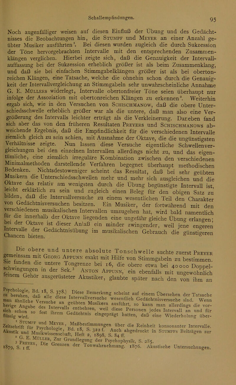 Noch augenfälliger weisen auf diesen Einfluß der Übung und des Gedächt- nisses die Beobachtungen hin, die Stumpf und Meyer an einer Anzahl ge- übter Musiker ausführten1. Bei diesen wurden zugleich die durch Sukzession der Töne hervorgebrachten Intervalle mit den entsprechenden Zusammen- klängen verglichen. Hierbei zeigte sich, daß die Genauigkeit der Intervall- auffassung bei der Sukzession erheblich größer ist als beim Zusammenklang, und daß sie bei einfachen Stimmgabelklängen größer ist als bei oberton- reichen Klängen, eine Tatsache, welche die ohnehin schon durch die Genauig- keit der Intervallvergleichung an Stimmgabeln sehr unwahrscheinliche Annahme G. E. Müllers widerlegt, Intervalle obertonfreier Töne seien überhaupt nur infolge der Assoziation mit obertonreichen Klängen zu erkennen2. Weiterhin ergab sich, wie in den Versuchen von Schischmanow, daß die obere Unter- schiedsschwelle erheblich größer war als die untere, daß man also eine Ver- größerung des Intervalls leichter erträgt als die Verkleinerung. Dar eben fand sich aber das von den früheren Resultaten Preyers und Schischmanows ab- weichende Ergebnis, daß die Empfindlichkeit für die verschiedenen Intervalle ziemlich gleich zu sein schien, mit Ausnahme der Oktave, die die ungünstigsten Verhältnisse zeigte. Nun lassen diese Versuche eigentliche Schwellenver- gleichungen bei den einzelnen Intervallen allerdings nicht zu, und das eigen- tümliche, eine ziemlich irreguläre Kombination zwischen den verschiedenen Minimalmethoden darstellende Verfahren begegnet überhaupt methodischen Bedenken. Nichtsdestoweniger scheint das Resultat, daß bei sehr geübten Musikern die Unterschiedsschwellen mehr und mehr sich ausgleichen und die Oktave das relativ am wenigsten durch die Übung begünstigte Intervall ist, leicht erklärlich zu sein und zugleich einen Beleg für den obigen Satz zu bilden, daß die Intervallversuche zu einem wesentlichen Teil den Charakter von Gedächtnisversuchen besitzen. Ein Musiker, der fortwährend mit den verschiedenen musikalischen Intervallen umzugehen hat, wird bald namentlich lur die innerhalb der Oktave liegenden eine ungefähr gleiche Übung erlangen’ Jei der Oktave ist dieser Anlaß ein minder zwingender, weil jene engeren Intervalle der Gedächtnisübung im musikalischen Gebrauch die günstigeren Chancen bieten. ° a P16 0berVlnd UntGre absolute Tonschwelle suchte zuerst Preyer Sie f n?m T GE0RG iPPUNN GXakt mit HÜfe von Stimmgabeln zu bestimmen, bie fanden die untere Tongrenze bei 16, die obere etwa bei 40000 Doppel- feihn!lnganr m der SeL AnTON Appunn> ein ebenfalls mit ungewöhnlich feinemGehor ausgerüsteter Akustiker, glaubte später nach den von ihm an ZQ7beruhen' daß'allf'dS ^iese ^“erkling scheint auf einem Übersehen der Tatsache man ähnliche Versuche an k7 wesentlich Gedächtnisversuche sind. Wenn herige Angabede V'^Musiker!j ^usführt, so kann man allerdings die vor- sich schon SO fest ihrenf C 7” w [en’.wei dlese Personen jedes Intervall an und für flüssig wird. f h Gedächtnis eingeprägt hatten, daß eine Wiederholung über- Zeitschrift fUr^svchoIoo-'™ ’ p^aßgesdmmu^gen über die Reinheit konsonanter Intervalle. SA84ff,bg'dra0k' 1,1 ST”MPB BeiM8' “r 3 PREwEfUn-ERüZur Grudlegu,nS der Psychophysik, S. 2S5. 1879, S. 1 ff. ’ lC Grenzen der tonwahrnehmung. 1876. Akustische Untersuchungen.