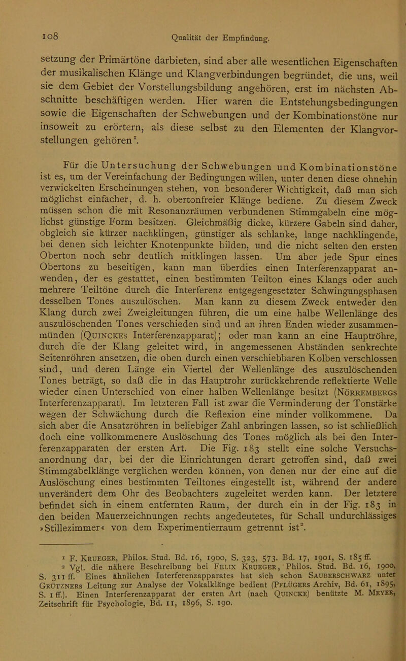 io8 Setzung der Primärtöne darbieten, sind aber alle wesentlichen Eigenschaften der musikalischen Klänge und Klangverbindungen begründet, die uns, weil sie dem Gebiet der Vorstellungsbildung angehören, erst im nächsten Ab- schnitte beschäftigen werden. Hier waren die Entstehungsbedingungen sowie die Eigenschaften der Schwebungen und der Kombinationstöne nur insoweit zu erörtern, als diese selbst zu den Elementen der Klangvor- stellungen gehören1. Für die Untersuchung der Schwebungen und Kombinationstöne ist es, um der Vereinfachung der Bedingungen willen, unter denen diese ohnehin verwickelten Erscheinungen stehen, von besonderer Wichtigkeit, daß man sich möglichst einfacher, d. h. obertonfreier Klänge bediene. Zu diesem Zweck müssen schon die mit Resonanzräumen verbundenen Stimmgabeln eine mög- lichst günstige Form besitzen. Gleichmäßig dicke, kürzere Gabeln sind daher, obgleich sie kürzer nachklingen, günstiger als schlanke, lange nachklingende, bei denen sich leichter Knotenpunkte bilden, und die nicht selten den ersten Oberton noch sehr deutlich mitklingen lassen. Um aber jede Spur eines Obertons zu beseitigen, kann man überdies einen Interferenzapparat an- wenden, der es gestattet, einen bestimmten Teilton eines Klangs oder auch mehrere Teiltöne durch die Interferenz entgegengesetzter Schwingungsphasen desselben Tones auszulöschen. Man kann zu diesem Zweck entweder den Klang durch zwei Zweigleitungen führen, die um eine halbe Wellenlänge des auszulöschenden Tones verschieden sind und an ihren Enden wieder zusammen- münden (Quinckes Interferenzapparat); oder man kann an eine Hauptröhre, durch die der Klang geleitet wird, in angemessenen Abständen senkrechte Seitenröhren ansetzen, die oben durch einen verschiebbaren Kolben verschlossen sind, und deren Länge ein Viertel der Wellenlänge des auszulöschenden Tones beträgt, so daß die in das Hauptrohr zurückkehrende reflektierte Welle wieder einen Unterschied von einer halben Wellenlänge besitzt (Nörrembergs Interferenzapparat). Im letzteren Fall ist zwar die Verminderung der Tonstärke wegen der Schwächung durch die Reflexion eine minder vollkommene. Da sich aber die Ansatzröhren in beliebiger Zahl anbringen lassen, so ist schließlich doch eine vollkommenere Auslöschung des Tones möglich als bei den Inter- ferenzapparaten der ersten Art. Die Fig. 183 stellt eine solche Versuchs- anordnung dar, bei der die Einrichtungen derart getroffen sind, daß zwei Stimmgabelklänge verglichen werden können, von denen nur der eine auf die Auslöschung eines bestimmten Teiltones eingestellt ist, während der andere unverändert dem Ohr des Beobachters zugeleitet werden kann. Der letztere befindet sich in einem entfernten Raum, der durch ein in der Fig. 183 in den beiden Mauerzeichnungen rechts angedeutetes, für Schall undurchlässiges »Stillezimmer« von dem Experimentierraum getrennt ist2. 1 F. Krueger, Philos. Stud. Bd. 16, 1900, S. 323, 573. Bd. 17, 1901, S. 185 fr. 2 Vgl. die nähere Beschreibung bei Felix Krueger, Philos. Stud. Bd. 16, 1900, S. 3iiff. Eines ähnlichen Interferenzapparates hat sich schon Sauberschwarz unter Grützners Leitung zur Analyse der Vokalklänge bedient (Pflügers Archiv, Bd. 61, 1S95, S. 1 ff.). Einen Interferenzapparat der ersten Art (nach Quincke) benützte M. Meyer, Zeitschrift für Psychologie, Bd. II, 1896, S. 190.