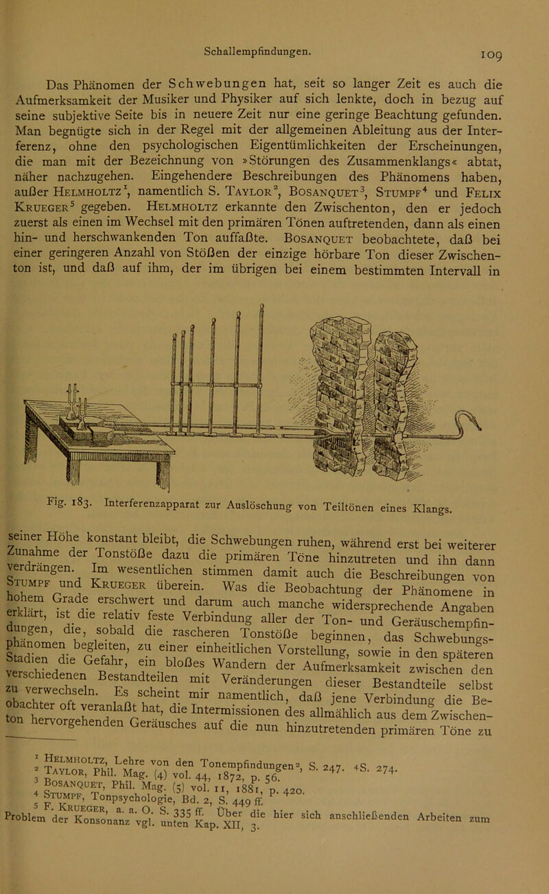 Das Phänomen der Schwebungen hat, seit so langer Zeit es auch die Aufmerksamkeit der Musiker und Physiker auf sich lenkte, doch in bezug auf seine subjektive Seite bis in neuere Zeit nur eine geringe Beachtung gefunden. Man begnügte sich in der Regel mit der allgemeinen Ableitung aus der Inter- ferenz, ohne den psychologischen Eigentümlichkeiten der Erscheinungen, die man mit der Bezeichnung von »Störungen des Zusammenklangs« abtat, näher nachzugehen. Eingehendere Beschreibungen des Phänomens haben, außer Helmholtz1, namentlich S. Taylor2, Bosanquet3, Stumpf4 und Felix Krueger5 gegeben. Helmholtz erkannte den Zwischenton, den er jedoch zuerst als einen im Wechsel mit den primären Tönen auftretenden, dann als einen hin- und herschwankenden Ton auffaßte. Bosanquet beobachtete, daß bei einer geringeren Anzahl von Stößen der einzige hörbare Ton dieser Zwischen- ton ist, und daß auf ihm, der im übrigen bei einem bestimmten Intervall in semer Flohe konstant bleibt, die Schwebungen ruhen, während erst bei weiterer unahme der Ionstoße dazu die primären Töne hinzutreten und ihn dann verdrängen Im wesentlichen stimmen damit auch die Beschreibungen von hnhpIPFKrüE°ER uberein- Was die Beobachtung der Phänomene in hohem Grade erschwert und darum auch manche widersprechende Angaben dunaen M 5*^ VerbmdunS aller der Ton- und Geräuschempfin- dungen, die, sobald die rascheren Tonstöße beginnen, das Schwebungs- phanomen begleiten, zu einer einheitlichen Vorstellung, sowie in den späteren vSedtn st’ t^ AufJLamteit zÄ d“ zu verwerhsl Be*tandt*llen mit Veränderungen dieser Bestandteile selbst obachter1 namentlich> daß jene Verbindung die Be- ton he^ortewißr ^ ’ d'e Inter“'ssi0nen d«s allmählich aus dem Zwischen- hervorgehenden Geräusches auf die nun hinzutretenden primären Töne zu j S- 24 274‘ 5 r^: 44^ ff- p‘420' Problem der Ko?sonanz%°i‘. unten Kap^XII, 3^ *** ^ anschließendcn Arbeiten znm