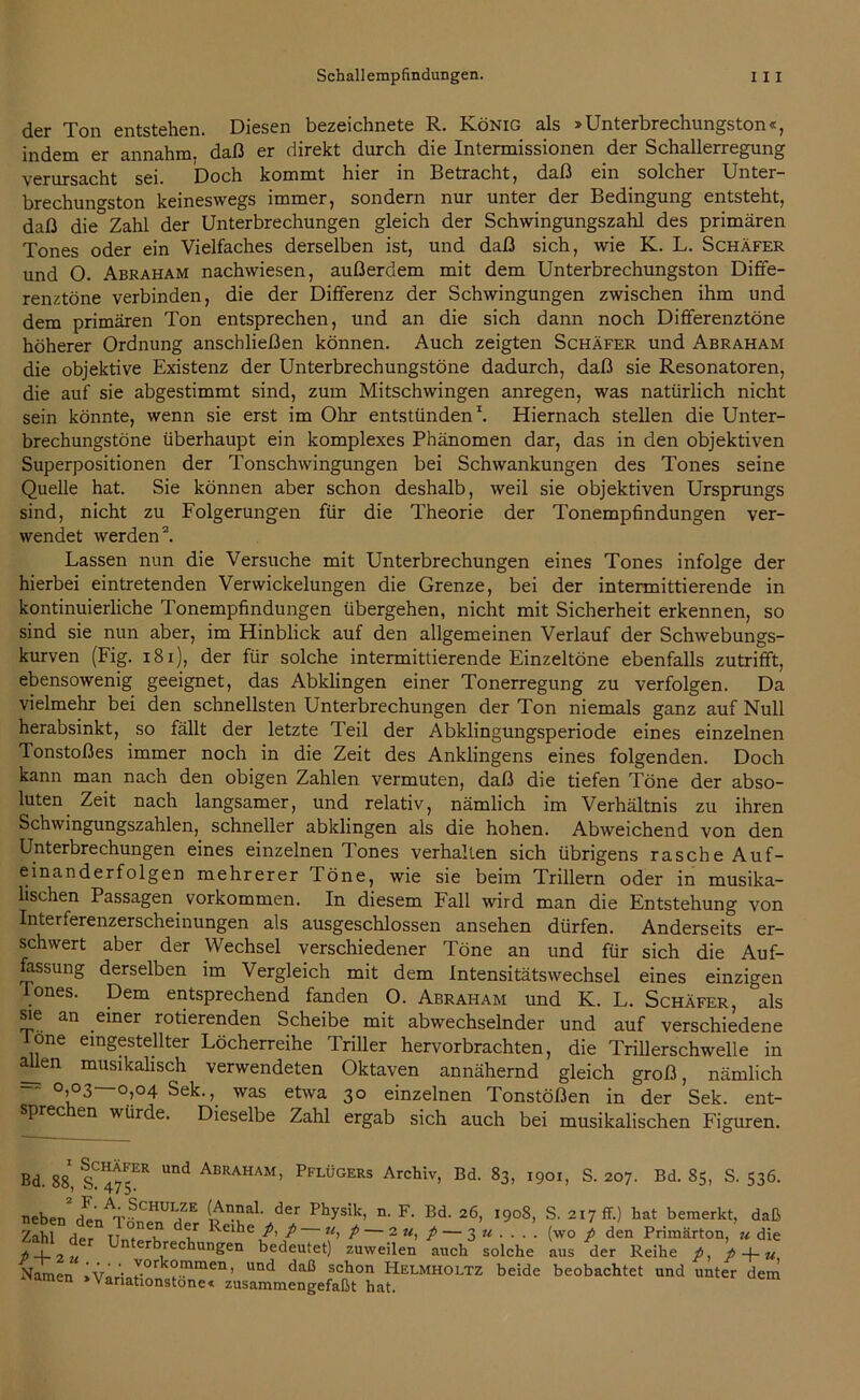 der Ton entstehen. Diesen bezeichnete R. König als »Unterbrechungston«, indem er annahm, daß er direkt durch die Intermissionen der Schallerregung verursacht sei. Doch kommt hier in Betracht, daß ein solcher Unter- brechuno-ston keineswegs immer, sondern nur unter der Bedingung entsteht, daß die Zahl der Unterbrechungen gleich der Schwingungszahl des primären Tones oder ein Vielfaches derselben ist, und daß sich, wie K. L. Schäfer und 0. Abraham nachwiesen, außerdem mit dem Unterbrechungston Diffe- renztöne verbinden, die der Differenz der Schwingungen zwischen ihm und dem primären Ton entsprechen, und an die sich dann noch Differenztöne höherer Ordnung anschließen können. Auch zeigten Schäfer und Abraham die objektive Existenz der Unterbrechungstöne dadurch, daß sie Resonatoren, die auf sie abgestimmt sind, zum Mitschwingen anregen, was natürlich nicht sein könnte, wenn sie erst im Ohr entstünden1. Hiernach stellen die Unter- brechungstöne überhaupt ein komplexes Phänomen dar, das in den objektiven Superpositionen der Tonschwingungen bei Schwankungen des Tones seine Quelle hat. Sie können aber schon deshalb, weil sie objektiven Ursprungs sind, nicht zu Folgerungen für die Theorie der Tonempfindungen ver- wendet werden2. Lassen nun die Versuche mit Unterbrechungen eines Tones infolge der hierbei eintretenden Verwickelungen die Grenze, bei der intermittierende in kontinuierliche Tonempfindungen übergehen, nicht mit Sicherheit erkennen, so sind sie nun aber, im Hinblick auf den allgemeinen Verlauf der Schwebungs- kurven (Fig. 181), der für solche intermittierende Einzeltöne ebenfalls zutrifft, ebensowenig geeignet, das Abklingen einer Tonerregung zu verfolgen. Da vielmehr bei den schnellsten Unterbrechungen der Ton niemals ganz auf Null herabsinkt, so fällt der letzte Teil der Abklingungsperiode eines einzelnen Tonstoßes immer noch in die Zeit des Anklingens eines folgenden. Doch kann man nach den obigen Zahlen vermuten, daß die tiefen Töne der abso- luten Zeit nach langsamer, und relativ, nämlich im Verhältnis zu ihren Schwingungszahlen, schneller abklingen als die hohen. Abweichend von den Unterbrechungen eines einzelnen dones verhalten sich übrigens rasche Auf- einanderfolgen mehrerer Töne, wie sie beim Trillern oder in musika- lischen Passagen Vorkommen. In diesem Fall wird man die Entstehung von Interferenzerscheinungen als ausgeschlossen ansehen dürfen. Anderseits er- schwert aber der Wechsel verschiedener Töne an und für sich die Auf- lassung derselben im Vergleich mit dem Intensitätswechsel eines einzigen Tones. Dem entsprechend fanden O. Abraham und K. L. Schäfer, “als sie an einer rotierenden Scheibe mit abwechselnder und auf verschiedene lone eingestellter Löcherreihe Triller hervorbrachten, die Trillerschwelle in allen musikalisch verwendeten Oktaven annähernd gleich groß, nämlich - °,03—0,04 Sek.,, was etwa 30 einzelnen Tonstößen in der Sek. ent- sprec en würde. Dieselbe Zahl ergab sich auch bei musikalischen Figuren. Bd. 88, S?475ER Und Abraham’ Pflügers Archiv, Bd. 83, 1901, S. 207. Bd. 85, S. 536. neben2 d^nATSCHUIfE der Physik> n- F- Bd. 26, 1908, S. 217 fr.) hat bemerkt, daß Zahl der llZrU Reihe l' t~ P ~ 2 «> P ~ 3 « • ■ • • (wo p den Primärton, u die * . Unterbrechungen bedeutet) zuweilen auch solche aus der Reihe p, p + u Namen >Vnri c°r °mmen’ und daß schon Helmholtz beide beobachtet und unter dem men * Vanationstone« zusammengefaßt hat.