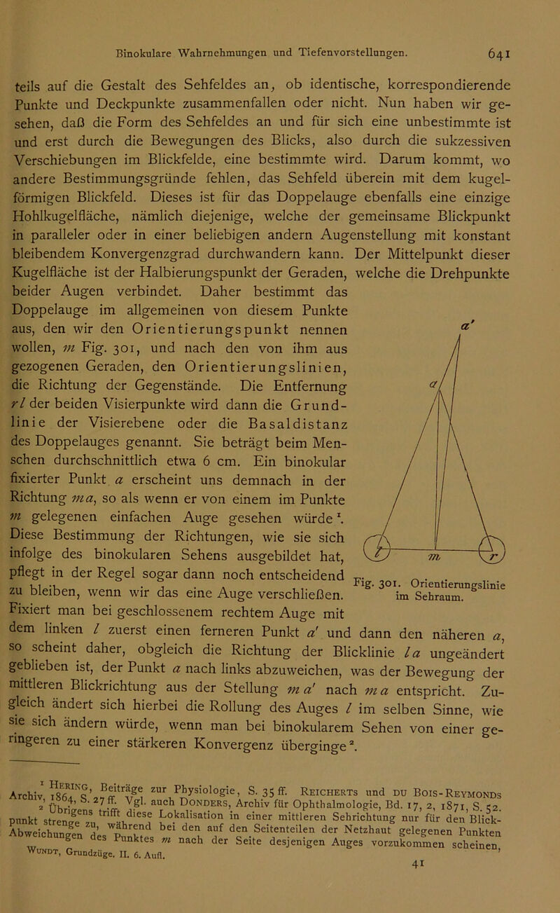 teils auf die Gestalt des Sehfeldes an, ob identische, korrespondierende Punkte und Deckpunkte zusammenfallen oder nicht. Nun haben wir ge- sehen, daß die Form des Sehfeldes an und für sich eine unbestimmte ist und erst durch die Bewegungen des Blicks, also durch die sukzessiven Verschiebungen im Blickfelde, eine bestimmte wird. Darum kommt, wo andere Bestimmungsgründe fehlen, das Sehfeld überein mit dem kugel- förmigen Blickfeld. Dieses ist für das Doppelauge ebenfalls eine einzige Hohlkugel fläche, nämlich diejenige, welche der gemeinsame Blickpunkt in paralleler oder in einer beliebigen andern Augenstellung mit konstant bleibendem Konvergenzgrad durchwandern kann. Der Mittelpunkt dieser Kugelfläche ist der Halbierungspunkt der Geraden, welche die Drehpunkte beider Augen verbindet. Daher bestimmt das Doppelauge im allgemeinen von diesem Punkte aus, den wir den Orientierungspunkt nennen wollen, m Fig. 301, und nach den von ihm aus gezogenen Geraden, den Orientierungslinien, die Richtung der Gegenstände. Die Entfernung rl der beiden Visierpunkte wird dann die Grund- linie der Visierebene oder die Basaldistanz des Doppelauges genannt. Sie beträgt beim Men- schen durchschnittlich etwa 6 cm. Ein binokular fixierter Punkt a erscheint uns demnach in der Richtung ma, so als wenn er von einem im Punkte m gelegenen einfachen Auge gesehen würde \ Diese Bestimmung der Richtungen, wie sie sich infolge des binokularen Sehens ausgebildet hat, pflegt in der Regel sogar dann noch entscheidend T_ . . zu bleiben, wenn wir das eine Auge verschließen. ** 2 * * S' 3°\m sXlu™gSlmie Fixiert man bei geschlossenem rechtem Auge mit dem linken l zuerst einen ferneren Punkt a! und dann den näheren a, so scheint daher, obgleich die Richtung der Blicklinie la ungeändert geblieben ist, der Punkt a nach links abzuweichen, was der Bewegung der mittleren Blickrichtung aus der Stellung ma' nach ma entspricht.5 Zu- gleich ändert sich hierbei die Rollung des Auges l im selben Sinne, wie sie sich andern würde, wenn man bei binokularem Sehen von einer ge- ringeren zu einer stärkeren Konvergenz überginge2. a’ Archiv fff'trvzg^ zur P^ysiol°g>e. S. 35 ff. Reicherts und du Bois-Reymonds 2’ Übrigens Tg ‘ aUrCh, D°Nr!ERS>. Arc.hiv für Ophthalmologie, Bd. 17, 2, 1871, S. 52. mrnkt strpnJL tn . ,dlese Lokalisation in einer mittleren Sehrichtung nur für den Blick- bd d“ “f ^».Seitenteilen de, Neteh,„t%elege„e» Punkten S Punktes tn nach der Seite desjenigen Auges vorzukommen scheinen WUNDT, Grundzüge. II. 6. Aufl. 41