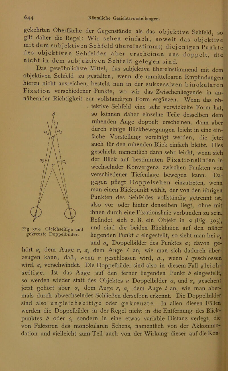 SO gekehrten Oberfläche der Gegenstände als das objektive Sehfeld, gilt daher die Regel: Wir sehen einfach, soweit das objektive mit dem subjektiven Sehfeld übereinstimmt; diejenigen Punkte des objektiven Sehfeldes aber erscheinen uns doppelt, die nicht in dem subjektiven Sehfeld gelegen sind. Das gewöhnlichste Mittel, das subjektive übereinstimmend mit dem objektiven Sehfeld zu gestalten, wenn die unmittelbaren Empfindungen hierzu nicht ausreichen, besteht nun in der sukzessiven binokularen Fixation verschiedener Punkte, wo wir das Zwischenliegende in an- nähernder Richtigkeit zur vollständigen Form ergänzen. Wenn das ob- • jektive Sehfeld eine sehr verwickelte Form hat, 6 so können daher einzelne Teile desselben dem ruhenden Auge doppelt erscheinen, dann aber durch einige Blickbewegungen leicht in eine ein- fache Vorstellung vereinigt werden, die jetzt auch für den ruhenden Blick einfach bleibt. Dies geschieht namentlich dann sehr leicht, wenn sich der Blick auf bestimmten Fixationslinien in wechselnder Konvergenz zwischen Punkten von verschiedener Tiefenlage bewegen kann. Da- gegen pflegt Doppelsehen einzutreten, wenn man einen Blickpunkt wählt, der von den übrigen Punkten des Sehfeldes vollständig getrennt ist, also vor oder hinter denselben liegt, ohne mit ihnen durch eine Fixationslinie verbunden zu sein. Befindet sich z. B. ein Objekt in a (Fig. 303), und sind die beiden Blicklinien auf den näher liegenden Punkt c eingestellt, so sieht man bei ax und a2 Doppelbilder des Punktes a\ davon ge- hört az dem Auge r, a2 dem Auge / an, wie man sich dadurch über- zeugen kann, daß, wenn r geschlossen wird, al} wenn l geschlossen wird, a2 verschwindet. Die Doppelbilder sind also in diesem Fall gleich- seitige. Ist das Auge auf den ferner liegenden Punkt b eingestellt, so werden wieder statt des Objektes a Doppelbilder az und «2 gesehen: jetzt gehört aber or2 dem Auge r, az dem Auge / an, wie man aber- mals durch abwechselndes Schließen derselben erkennt. Die Doppelbilder sind also ungleich seiti ge oder gekreuzte. In allen diesen Fällen werden die Doppelbilder in der Regel nicht in die Entfernung des Blick- punktes b oder c) sondern in eine etwas variable Distanz verlegt, die von Faktoren des monokularen Sehens, namentlich von der Akkommo- dation und vielleicht zum Teil auch von der Wirkung dieser aufdieKon- Fig. 303. Gleichseitige und gekreuzte Doppelbilder.