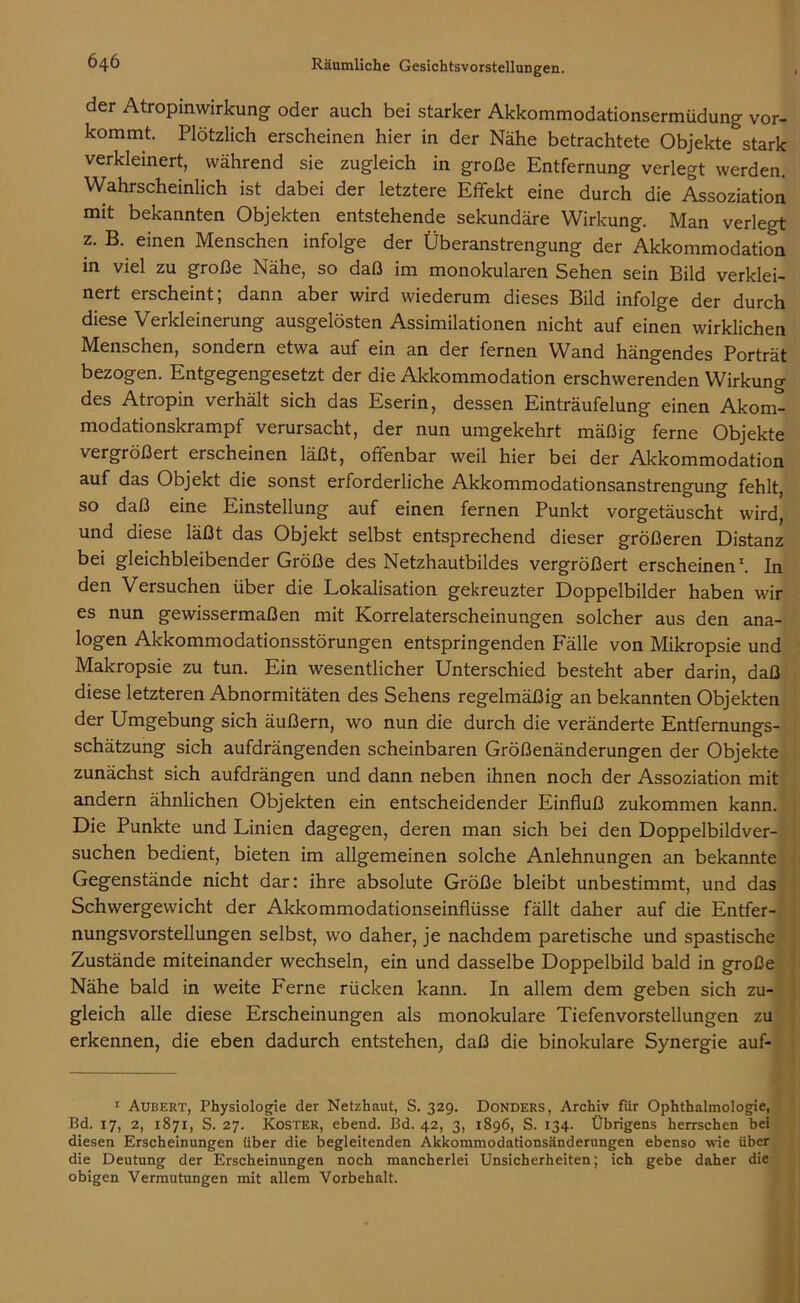 der Atropinwirkung oder auch bei starker Akkommodationsermüdung vor- kommt. Plötzlich erscheinen hier in der Nähe betrachtete Objekte stark verkleinert, während sie zugleich in große Entfernung verlegt werden. Wahrscheinlich ist dabei der letztere Effekt eine durch die Assoziation mit bekannten Objekten entstehende sekundäre Wirkung. Man verlegt z. B. einen Menschen infolge der Überanstrengung der Akkommodation in viel zu große Nähe, so daß im monokularen Sehen sein Bild verklei- nert erscheint, dann aber wird wiederum dieses Bild infolge der durch diese Verkleinerung ausgelösten Assimilationen nicht auf einen wirklichen Menschen, sondern etwa auf ein an der fernen Wand hängendes Porträt bezogen. Entgegengesetzt der die Akkommodation erschwerenden Wirkung des Atropin verhält sich das Eserin, dessen Einträufelung einen Akom- modationskrampf verursacht, der nun umgekehrt mäßig ferne Objekte vergrößert erscheinen läßt, offenbar weil hier bei der Akkommodation auf das Objekt die sonst erforderliche Akkommodationsanstrengung fehlt, so daß eine Einstellung auf einen fernen Punkt vorgetäuscht wird, und diese läßt das Objekt selbst entsprechend dieser größeren Distanz bei gleichbleibender Größe des Netzhautbildes vergrößert erscheinen1. In den Versuchen über die Lokalisation gekreuzter Doppelbilder haben wir es nun gewissermaßen mit Korrelaterscheinungen solcher aus den ana- logen Akkommodationsstörungen entspringenden Fälle von Mikropsie und Makropsie zu tun. Ein wesentlicher Unterschied besteht aber darin, daß diese letzteren Abnormitäten des Sehens regelmäßig an bekannten Objekten der Umgebung sich äußern, wo nun die durch die veränderte Entfernungs- schätzung sich aufdrängenden scheinbaren Größenänderungen der Objekte zunächst sich aufdrängen und dann neben ihnen noch der Assoziation mit andern ähnlichen Objekten ein entscheidender Einfluß zukommen kann. Die Punkte und Linien dagegen, deren man sich bei den Doppelbildver- suchen bedient, bieten im allgemeinen solche Anlehnungen an bekannte Gegenstände nicht dar: ihre absolute Größe bleibt unbestimmt, und das Schwergewicht der Akkommodationseinflüsse fällt daher auf die Entfer- nungsvorstellungen selbst, wo daher, je nachdem paretische und spastische Zustände miteinander wechseln, ein und dasselbe Doppelbild bald in große Nähe bald in weite Ferne rücken kann. In allem dem geben sich zu- gleich alle diese Erscheinungen als monokulare Tiefenvorstellungen zu erkennen, die eben dadurch entstehen, daß die binokulare Synergie auf- 1 Aubert, Physiologie der Netzhaut, S. 329. Donders, Archiv fiir Ophthalmologie, Bd. 17, 2, 1871, S. 27. Koster, ebend. Bd. 42, 3, 1896, S. 134. Übrigens herrschen bei diesen Erscheinungen über die begleitenden Akkommodationsänderungen ebenso wie über die Deutung der Erscheinungen noch mancherlei Unsicherheiten; ich gebe daher die obigen Vermutungen mit allem Vorbehalt.