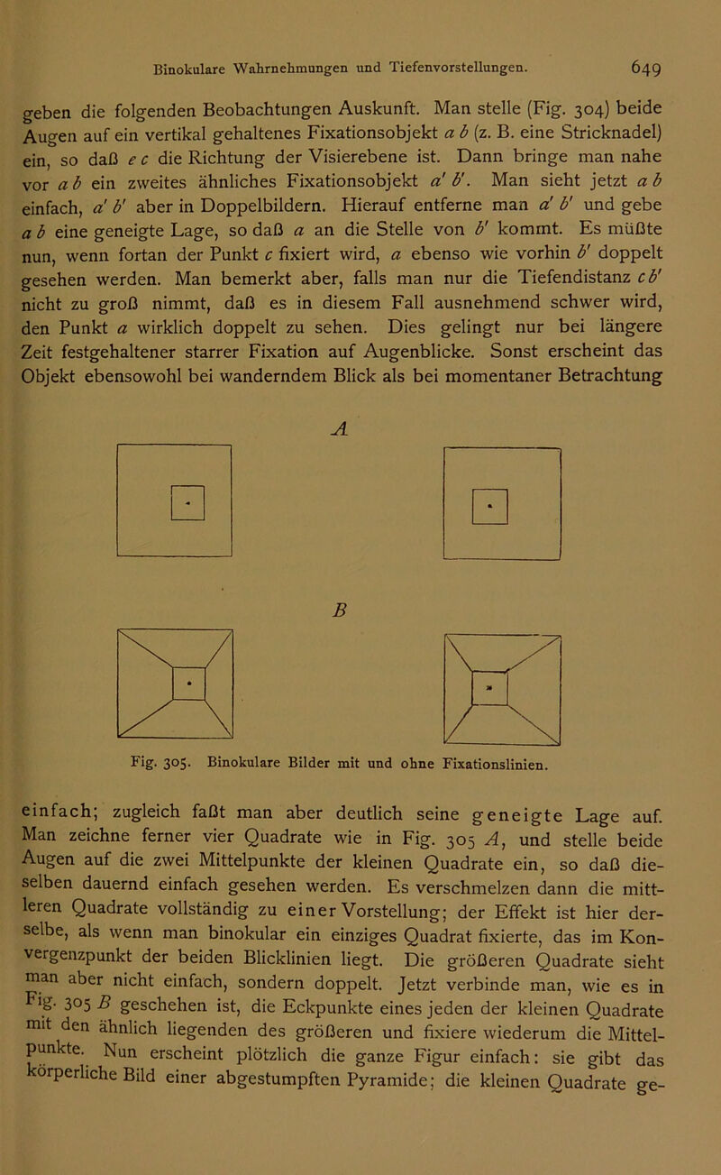 geben die folgenden Beobachtungen Auskunft. Man stelle (Fig. 304) beide Augen auf ein vertikal gehaltenes Fixationsobjekt a b (z. B. eine Stricknadel) ein, so daß e c die Richtung der Visierebene ist. Dann bringe man nahe vor ab ein zweites ähnliches Fixationsobjekt a' b'. Man sieht jetzt ab einfach, a! b' aber in Doppelbildern. Hierauf entferne man a! b' und gebe a b eine geneigte Lage, so daß a an die Stelle von b' kommt. Es müßte nun, wenn fortan der Punkt c fixiert wird, a ebenso wie vorhin b' doppelt gesehen werden. Man bemerkt aber, falls man nur die Tiefendistanz cb' nicht zu groß nimmt, daß es in diesem Fall ausnehmend schwer wird, den Punkt a wirklich doppelt zu sehen. Dies gelingt nur bei längere Zeit festgehaltener starrer Fixation auf Augenblicke. Sonst erscheint das Objekt ebensowohl bei wanderndem Blick als bei momentaner Betrachtung A B Fig- 3°5- Binokulare Bilder mit und ohne Fixationslinien. einfach; zugleich faßt man aber deutlich seine geneigte Lage auf. Man zeichne ferner vier Quadrate wie in Fig. 305 A, und stelle beide Augen auf die zwei Mittelpunkte der kleinen Quadrate ein, so daß die- selben dauernd einfach gesehen werden. Es verschmelzen dann die mitt- leren Quadrate vollständig zu einer Vorstellung; der Effekt ist hier der- selbe, als wenn man binokular ein einziges Quadrat fixierte, das im Kon- vergenzpunkt der beiden Blicklinien liegt. Die größeren Quadrate sieht man aber nicht einfach, sondern doppelt. Jetzt verbinde man, wie es in Fig- 3°5 B geschehen ist, die Eckpunkte eines jeden der kleinen Quadrate mit den ähnlich liegenden des größeren und fixiere wiederum die Mittel- punkte. Nun erscheint plötzlich die ganze Figur einfach: sie gibt das orperhche Bild einer abgestumpften Pyramide; die kleinen Quadrate ge-