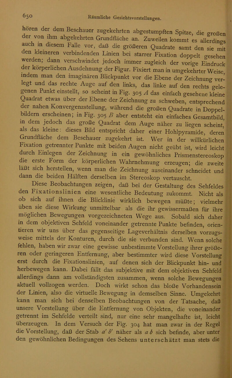 hören der dem Beschauer zugekehrten abgestumpften Spitze, die großen der von ihm abgekehrten Grundfläche an. Zuweilen kommt es allerdings auch in diesem Falle vor, daß die größeren Quadrate samt den sie mit den kleineren verbindenden Linien bei starrer Fixation doppelt gesehen werden; dann verschwindet jedoch immer zugleich der vorige Eindruck der körperlichen Ausdehnung der Figur. Fixiert man in umgekehrter Weise indem man den imaginären Blickpunkt vor die Ebene der Zeichnung ver- legt und das rechte Auge auf den links, das linke auf den rechts <rele- genen Punkt einstellt, so scheint in Fig. 305 A das einfach gesehene kleine Quadrat etwas über der Ebene der Zeichnung zu schweben, entsprechend der nahen Konvergenzstellung, während die großen Quadrate in Doppel- bildern erscheinen; in Fig. 305 B aber entsteht ein einfaches Gesamtbild, in dem jedoch das große Quadrat dem Auge näher zu liegen scheint, als das kleine: dieses Bild entspricht daher einer Hohlpyramide, deren Grundfläche dem Beschauer zugekehrt ist. Wer in der willkürlichen Fixation getrennter Punkte mit beiden Augen nicht geübt ist, wird leicht durch Einlegen der Zeichnung in ein gewöhnliches Prismenstereoskop die erste Form der körperlichen Wahrnehmung erzeugen; die zweite läßt sich hersteilen, wenn man die Zeichnung auseinander schneidet und dann die beiden Hälften derselben im Stereoskop vertauscht. Diese Beobachtungen zeigen, daß bei der Gestaltung des Sehfeldes den Fixationslinien eine wesentliche Bedeutung zukommt. Nicht als ob sich auf ihnen die Blicklinie wirklich bewegen müßte; vielmehr üben sie diese Wirkung unmittelbar als die ihr gewissermaßen für ihre möglichen Bewegungen vorgezeichneten Wege aus. Sobald sich daher in dem objektiven Sehfeld voneinander getrennte Punkte befinden, orien- tieren wir uns über das gegenseitige Lageverhältnis derselben vorzugs- weise mittels der Konturen, durch die sie verbunden sind. Wenn solche fehlen, haben wir zwar eine gewisse unbestimmte Vorstellung ihrer größe- ren oder geringeren Entfernung, aber bestimmter wird diese Vorstellung erst durch die Fixationslinien, auf denen sich der Blickpunkt hin- und herbewegen kann. Dabei fällt das subjektive mit dem objektiven Sehfeld allerdings dann am vollständigsten zusammen, wenn solche Bewegungen aktuell vollzogen werden. Doch wirkt schon das bloße Vorhandensein der Linien, also die virtuelle Bewegung in demselben Sinne. Umgekehrt kann man sich bei denselben Beobachtungen von der Tatsache, daß unsere Vorstellung über die Entfernung von Objekten, die voneinander getrennt im Sehfelde verteilt sind, nur eine sehr mangelhafte ist, leicht überzeugen. In dem Versuch der Fig. 304 hat man zwar in der Regel die Vorstellung, daß der Stab a' b' näher als a b sich befinde, aber unter den gewöhnlichen Bedingungen des Sehens unterschätzt man stets die