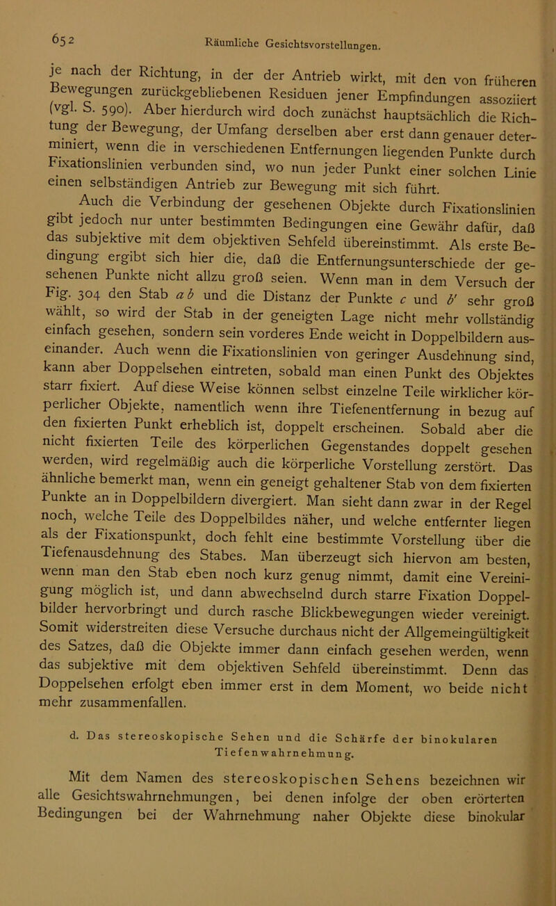 je nach der Richtung, in der der Antrieb wirkt, mit den von früheren Bewegungen zurückgebliebenen Residuen jener Empfindungen assoziiert (Vgl. b. 590). Aber hierdurch wird doch zunächst hauptsächlich die Rich- tung der Bewegung, der Umfang derselben aber erst dann genauer deter- miniert, wenn die in verschiedenen Entfernungen liegenden Punkte durch Fixationslinien verbunden sind, wo nun jeder Punkt einer solchen Linie einen selbständigen Antrieb zur Bewegung mit sich führt. Auch die Verbindung der gesehenen Objekte durch’Fixationslinien gibt jedoch nur unter bestimmten Bedingungen eine Gewähr dafür daß das subjektive mit dem objektiven Sehfeld übereinstimmt. Als erste Be- dingung ergibt sich hier die, daß die Entfernungsunterschiede der ge- sehenen Punkte nicht allzu groß seien. Wenn man in dem Versuch der Fig. 304 den Stab ab und die Distanz der Punkte c und b' sehr groß wählt, so wird der Stab in der geneigten Lage nicht mehr vollständig einfach gesehen, sondern sein vorderes Ende weicht in Doppelbildern aus- einander. Auch wenn die Fixationslinien von geringer Ausdehnung sind, kann aber Doppelsehen eintreten, sobald man einen Punkt des Objektes starr fixiert. Auf diese Weise können selbst einzelne Teile wirklicher kör- peilicher Objekte, namentlich wenn ihre Tiefenentfernung in bezug auf den fixierten Punkt erheblich ist, doppelt erscheinen. Sobald aber die nicht fixierten Teile des körperlichen Gegenstandes doppelt gesehen werden, wird regelmäßig auch die körperliche Vorstellung zerstört. Das ähnliche bemerkt man, wenn ein geneigt gehaltener Stab von dem fixierten Punkte an in Doppelbildern divergiert. Man sieht dann zwar in der Regel noch, welche Teile des Doppelbildes näher, und welche entfernter liegen als der Fixationspunkt, doch fehlt eine bestimmte Vorstellung über die Tiefenausdehnung des Stabes. Man überzeugt sich hiervon am besten, wenn man den Stab eben noch kurz genug nimmt, damit eine Vereini- gung möglich ist, und dann abwechselnd durch starre Fixation Doppel- bilder hervorbringt und durch rasche Blickbewegungen wieder vereinigt. Somit widerstreiten diese Versuche durchaus nicht der Allgemeingültigkeit des Satzes, daß die Objekte immer dann einfach gesehen werden, wenn das subjektive mit dem objektiven Sehfeld übereinstimmt. Denn das Doppelsehen erfolgt eben immer erst in dem Moment, wo beide nicht mehr zusammenfallen. d. Das stereoskopische Sehen und die Schärfe der binokularen Tiefenwahrnehmung. Mit dem Namen des stereoskopischen Sehens bezeichnen wir alle Gesichtswahrnehmungen, bei denen infolge der oben erörterten Bedingungen bei der Wahrnehmung naher Objekte diese binokular