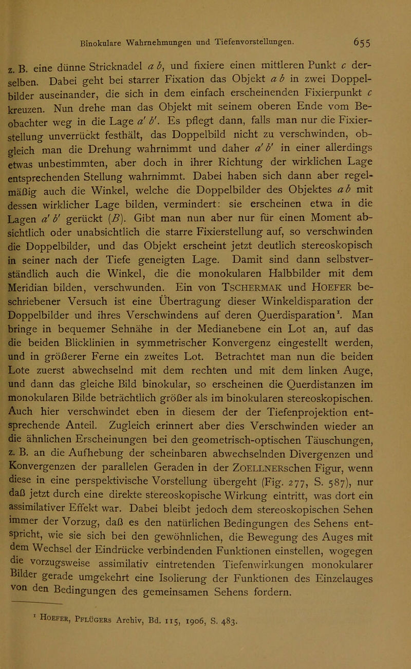 z. B. eine dünne Stricknadel a b, und fixiere einen mittleren Punkt c der- selben. Dabei geht bei starrer Fixation das Objekt ab in zwei Doppel- bilder auseinander, die sich in dem einfach erscheinenden Fixierpunkt c kreuzen. Nun drehe man das Objekt mit seinem oberen Ende vom Be- obachter weg in die Lage a! b'. Es pflegt dann, falls man nur die Fixier- stellung unverrückt festhält, das Doppelbild nicht zu verschwinden, ob- gleich man die Drehung wahrnimmt und daher a' b' in einer allerdings etwas unbestimmten, aber doch in ihrer Richtung der wirklichen Lage entsprechenden Stellung wahrnimmt. Dabei haben sich dann aber regel- mäßig auch die Winkel, welche die Doppelbilder des Objektes ab mit dessen wirklicher Lage bilden, vermindert: sie erscheinen etwa in die Lagen a' b' gerückt (B). Gibt man nun aber nur für einen Moment ab- sichtlich oder unabsichtlich die starre Fixierstellung auf, so verschwinden die Doppelbilder, und das Objekt erscheint jetzt deutlich stereoskopisch in seiner nach der Tiefe geneigten Lage. Damit sind dann selbstver- ständlich auch die Winkel, die die monokularen Halbbilder mit dem Meridian bilden, verschwunden. Ein von TsCHERMAK und HOEFER be- schriebener Versuch ist eine Übertragung dieser Winkeldisparation der Doppelbilder und ihres Verschwindens auf deren Querdisparation1. Man bringe in bequemer Sehnähe in der Medianebene ein Lot an, auf das die beiden Blicklinien in symmetrischer Konvergenz eingestellt werden, und in größerer Ferne ein zweites Lot. Betrachtet man nun die beiden Lote zuerst abwechselnd mit dem rechten und mit dem linken Auge, und dann das gleiche Bild binokular, so erscheinen die Querdistanzen im monokularen Bilde beträchtlich größer als im binokularen stereoskopischen. Auch hier verschwindet eben in diesem der der Tiefenprojektion ent- sprechende Anteil. Zugleich erinnert aber dies Verschwinden wieder an die ähnlichen Erscheinungen bei den geometrisch-optischen Täuschungen, z. B. an die Aufhebung der scheinbaren abwechselnden Divergenzen und Konvergenzen der parallelen Geraden in der ZOELLNERschen Figur, wenn diese in eine perspektivische Vorstellung übergeht (Fig. 277, S. 587), nur daß jetzt durch eine direkte stereoskopische Wirkung eintritt, was dort ein assimilativer Effekt war. Dabei bleibt jedoch dem stereoskopischen Sehen immer der Vorzug, daß es den natürlichen Bedingungen des Sehens ent- spricht, wie sie sich bei den gewöhnlichen, die Bewegung des Auges mit dem Wechsel der Eindrücke verbindenden Funktionen einstellen, wogegen die vorzugsweise assimilativ eintretenden Tiefenwirkungen monokularer Bilder gerade umgekehrt eine Isolierung der Funktionen des Einzelauges von den Bedingungen des gemeinsamen Sehens fordern. 1 Hoefer, Pflügers Archiv, Bd. 115, 1906, S. 483.