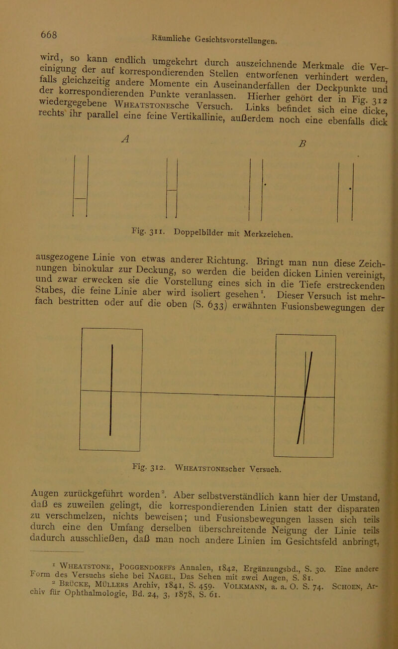 Äm T“Ch m/'kehf durch aus2e*chnende Merkmale die Ver- eimgung der auf korrespondierenden Stellen entworfenen verhindert werden s geichzeitig andere Momente ein Auseinanderfallen der Decknunkte und der korrespondierenden Punkte veranlassen. Hierher gehtrt der in ä? wiedergegebene Wheats Tones che Versuch. Links befindet £> ein! dicke chts .hr parallel eine feine Vertikallinie, außerdem noch eine ebenfalls .fick A B Fig. 311. Doppelbilder mit Merkzeichen. ausgezogene Lime von etwas anderer Richtung. Bringt man nun diese Zeirh nungen binokular zur Deckung, so werden dif beide? dicken^ Linien erfWeckeTn. sie c)ie Vorstellung eines sich in die Tiefe erstreckenden 5, ?16 feme Linie at>er wird isoliert gesehen* 1. Dieser Versuch ist mehr- ch bestritten oder auf die oben (S. 633) erwähnten Fusionsbewegungen der Augen zurückgeführt worden“. Aber selbstverständlich kann hier der Umstand, c es zuweilen gelingt, die korrespondierenden Linien statt der disparaten zu verschmelzen, nichts beweisen; und Fusionsbewegungen lassen sich teils durch eine den Umfang derselben überschreitende Neigung der Linie teils dadurch ausschließen, daß man noch andere Linien im Gesichtsfeld anbringt, 1 WiiEArsaoNE, Poggendorkfs Annalen, 1842, Ergänzungsbd., S. 30. Eine andere i-orm des Versuchs siehe bei Nagel, Das Sehen mit zwei Augen, S. 81. 1 • r- Beücke> Müllers Archiv, 1841, S. 459. Volkmann, a. a. O. S. 74. Schoen, Ar- chiv für Ophthalmologie, Bd. 24, 3, 1878, S. 61.