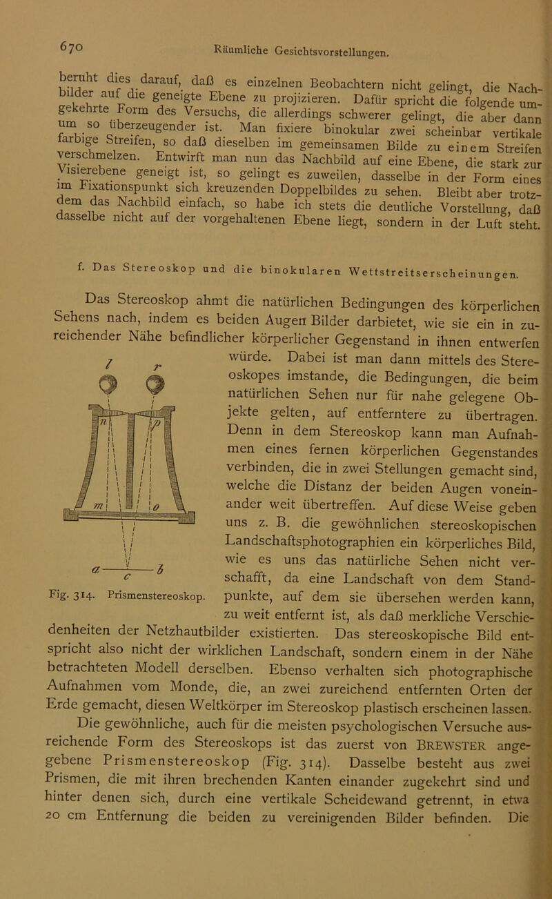 beruht: dies darauf, daß es einzelnen Beobachtern nicht gelingt, die Nach- llder auf die geneigte Ebene zu projizieren. Dafür spricht die folgende um- um sn i f01111 des,Versuchs> die allerdings schwerer gelingt, die fber dann m so überzeugender ist. Man fixiere binokular zwei scheinbar vertikale farbige Streifen, so daß dieselben im gemeinsamen Bilde zu einem Streifen verschmelzen. Entwirft man nun das Nachbild auf eine Ebene, die stark zur . lsl5,rebene gene,gt ist, so gelingt es zuweilen, dasselbe in der Form eines im bixationspunkt sich kreuzenden Doppelbildes zu sehen. Bleibt aber trotz- dem das Nachbild einfach, so habe ich stets die deutliche Vorstellung daß dasselbe nicht auf der vorgehaltenen Ebene liegt, sondern in der Luft steht f. Das Stereoskop und die binokularen Wettstreitserscheinungen. Das Stereoskop ahmt die natürlichen Bedingungen des körperlichen Sehens nach, indem es beiden Augen Bilder darbietet, wie sie ein in zu- reichender Nähe befindlicher körperlicher Gegenstand in ihnen entwerfen würde. Dabei ist man dann mittels des Stere- oskopes imstande, die Bedingungen, die beim natürlichen Sehen nur für nahe gelegene Ob- jekte gelten, auf entferntere zu übertragen. Denn in dem Stereoskop kann man Aufnah- men eines fernen körperlichen Gegenstandes verbinden, die in zwei Stellungen gemacht sind, welche die Distanz der beiden Augen vonein- ander weit übertreffen. Auf diese Weise geben uns z. B. die gewöhnlichen stereoskopischen Landschaftsphotographien ein körperliches Bild, wie es uns das natürliche Sehen nicht ver- schafft, da eine Landschaft von dem Stand- punkte, auf dem sie übersehen werden kann, zu weit entfernt ist, als daß merkliche Verschie- denheiten der Netzhautbilder existierten. Das stereoskopische Bild ent- spricht also nicht der wirklichen Landschaft, sondern einem in der Nähe betrachteten Modell derselben. Ebenso verhalten sich photographische Aufnahmen vom Monde, die, an zwei zureichend entfernten Orten der Erde gemacht, diesen Weltkörper im Stereoskop plastisch erscheinen lassen. Die gewöhnliche, auch für die meisten psychologischen Versuche aus- reichende Form des Stereoskops ist das zuerst von BREWSTER ange- gebene Prismenstereoskop (Fig. 314). Dasselbe besteht aus zwei Prismen, die mit ihren brechenden Kanten einander zugekehrt sind und hinter denen sich, durch eine vertikale Scheidewand getrennt, in etwa 20 cm Entfernung die beiden zu vereinigenden Bilder befinden. Die / Fig- 3J4- Prismenstereoskop.