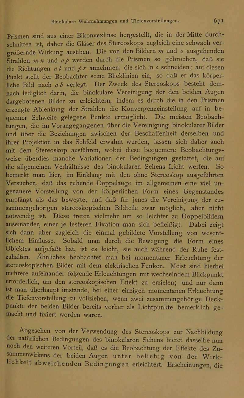 Prismen sind aus einer Bikonvexlinse hergestellt, die in der Mitte durch- schnitten ist, daher die Gläser des Stereoskops zugleich eine schwach ver- größernde Wirkung ausüben. Die von den Bildern m und o ausgehenden Strahlen m 11 und 0p werden durch die Prismen so gebrochen, daß sie die Richtungen nl und pr annehmen, die sich in c schneiden; auf diesen Punkt stellt der Beobachter seine Blicklinien ein, so daß er das körper- liche Bild nach ab verlegt. Der Zweck des Stereoskops besteht dem- nach lediglich darin, die binokulare Vereinigung der den beiden Augen dargebotenen Bilder zu erleichtern, indem es durch die in den Prismen erzeugte Ablenkung der Strahlen die Konvergenzeinstellung auf in be- quemer Sehweite gelegene Punkte ermöglicht. Die meisten Beobach- tungen, die im Vorangegangenen über die Vereinigung binokularer Bilder und über die Beziehungen zwischen der Beschaffenheit derselben und ihrer Projektion in das Sehfeld erwähnt wurden, lassen sich daher auch mit dem Stereoskop ausführen, wobei diese bequemere Beobachtungs- weise überdies manche Variationen der Bedingungen gestattet, die auf die allgemeinen Verhältnisse des binokularen Sehens Licht werfen. So bemerkt man hier, im Einklang mit den ohne Stereoskop ausgeführten Versuchen, daß das ruhende Doppelauge im allgemeinen eine viel un- genauere Vorstellung von der körperlichen Form eines Gegenstandes empfängt als das bewegte, und daß für jenes die Vereinigung der zu- sammengehörigen stereoskopischen Bildteile zwar möglich, aber nicht notwendig ist. Diese treten vielmehr um so leichter zu Doppelbildern auseinander, einer je festeren Fixation man sich befleißigt. Dabei zeigt sich dann aber zugleich die einmal gebildete Vorstellung von wesent- lichem Einflüsse. Sobald man durch die Bewegung die Form eines Objektes aufgefaßt hat, ist es leicht, sie auch während der Ruhe fest- zuhalten. Ähnliches beobachtet man bei momentaner Erleuchtung der stereoskopischen Bilder mit dem elektrischen Funken. Meist sind hierbei mehrere aufeinander folgende Erleuchtungen mit wechselndem Blickpunkt erforderlich, um den stereoskopischen Effekt zu erzielen; und nur dann ist man überhaupt imstande, bei einer einzigen momentanen Erleuchtung die Tiefenvorstellung zu vollziehen, wenn zwei zusammengehörige Deck- punkte der beiden Bilder bereits vorher als Lichtpunkte bemerklich ge- macht und fixiert worden waren. Abgesehen von der Verwendung des Stereoskops zur Nachbildung der natürlichen Bedingungen des binokularen Sehens bietet dasselbe nun noch den weiteren Vorteil, daß es die Beobachtung der Effekte des Zu- sammenwirkens der beiden Augen unter beliebig von der Wirk- lichkeit abweichenden Bedingungen erleichtert. Erscheinungen, die