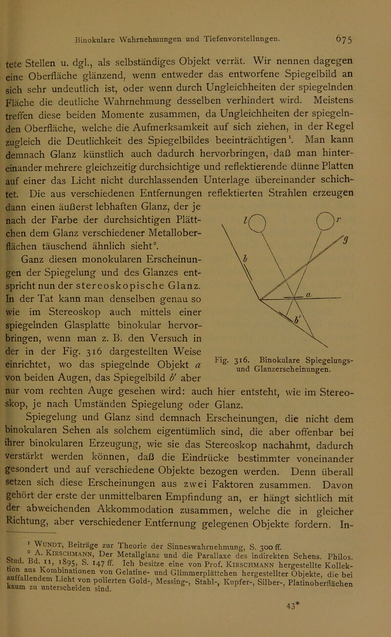 tete Stellen u. dgl., als selbständiges Objekt verrät. Wir nennen dagegen eine Oberfläche glänzend, wenn entweder das entworfene Spiegelbild an sich sehr undeutlich ist, oder wenn durch Ungleichheiten der spiegelnden Fläche die deutliche Wahrnehmung desselben verhindert wird. Meistens treffen diese beiden Momente zusammen, da Ungleichheiten der spiegeln- den Oberfläche, welche die Aufmerksamkeit auf sich ziehen, in der Regel zugleich die Deutlichkeit des Spiegelbildes beeinträchtigen1. Man kann demnach Glanz künstlich auch dadurch hervorbringen, daß man hinter- einander mehrere gleichzeitig durchsichtige und reflektierende dünne Platten auf einer das Licht nicht durchlassenden Unterlage übereinander schich- tet. Die aus verschiedenen Entfernungen reflektierten Strahlen erzeugen dann einen äußerst lebhaften Glanz, der je nach der Farbe der durchsichtigen Plätt- chen dem Glanz verschiedener Metallober- flächen täuschend ähnlich sieht2. Ganz diesen monokularen Erscheinun- gen der Spiegelung und des Glanzes ent- spricht nun der stereoskopische Glanz. In der Tat kann man denselben genau so wie im Stereoskop auch mittels einer spiegelnden Glasplatte binokular hervor- bringen, wenn man z. B. den Versuch in der in der Fig. 316 dargestellten Weise einrichtet, wo das spiegelnde Objekt a von beiden Augen, das Spiegelbild b' aber nur vom rechten Auge gesehen wird: auch hier entsteht, wie im Stereo- skop, je nach Umständen Spiegelung oder Glanz. Spiegelung und Glanz sind demnach Erscheinungen, die nicht dem binokularen Sehen als solchem eigentümlich sind, die aber offenbar bei ihrer binokularen Erzeugung, wie sie das Stereoskop nachahmt, dadurch verstärkt werden können, daß die Eindrücke bestimmter voneinander gesondert und auf verschiedene Objekte bezogen werden. Denn überall setzen sich diese Erscheinungen aus zwei Faktoren zusammen. Davon gehört der erste der unmittelbaren Empfindung an, er hängt sichtlich mit der abweichenden Akkommodation zusammen, welche die in gleicher Richtung, aber verschiedener Entfernung gelegenen Objekte fordern. In- Wundt, Beiträge zur Theorie der Sinneswahrnehmung, S. 300 ff. o 1 p Kirschmann, Der Metallglanz und die Parallaxe des indirekten Sehens. Philos. . ' Ir> .95; S. 147 ff. Ich besitze eine von Prof. Kirschmann hergestellte Kollek- ion aus Kombinationen von Gelatine- und Glimmerplättchen hergestellter Objekte, die bei £“«2 ff“ G°ld-’ MeSS!n2-’ St’b1-' K^> SiI1>-. «Heben Fig. 316. Binokulare Spiegelungs- und Glanzerscheinungen. 43*