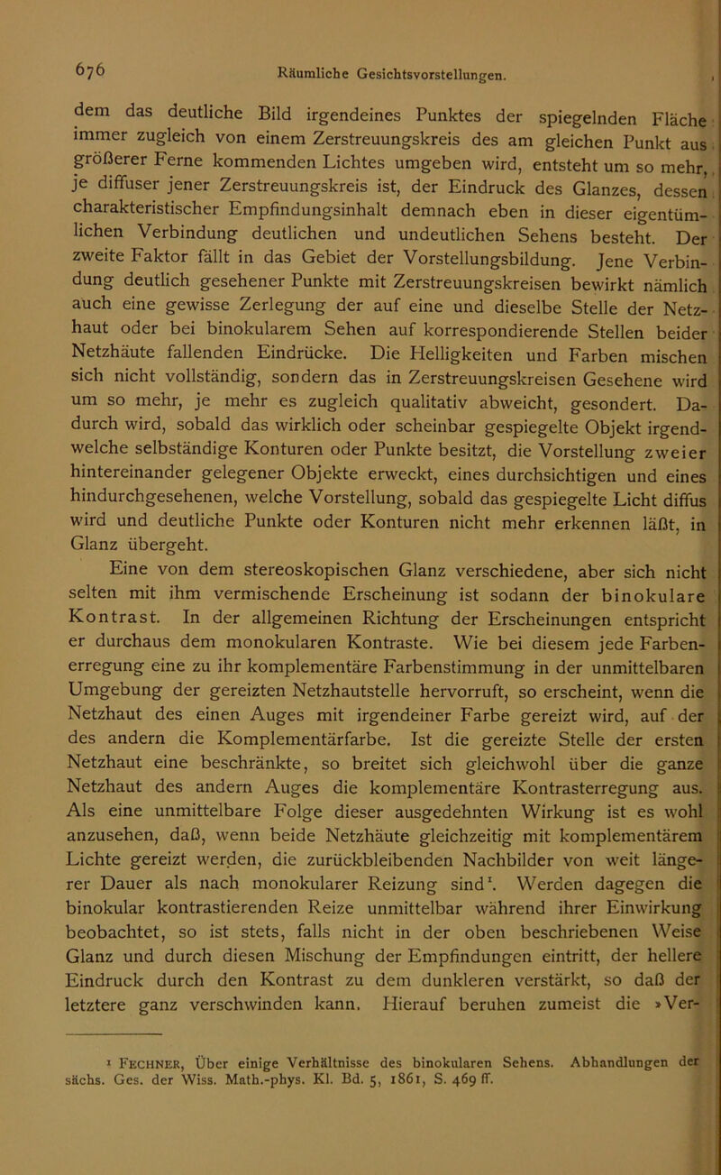 dem das deutliche Bild irgendeines Punktes der spiegelnden Fläche immer zugleich von einem Zerstreuungskreis des am gleichen Punkt aus größerer Ferne kommenden Lichtes umgeben wird, entsteht um so mehr, je diffuser jener Zerstreuungskreis ist, der Eindruck des Glanzes, dessen charakteristischer Empfindungsinhalt demnach eben in dieser eigentüm- lichen Verbindung deutlichen und undeutlichen Sehens besteht. Der zweite Faktor fällt in das Gebiet der Vorstellungsbildung. Jene Verbin- dung deutlich gesehener Punkte mit Zerstreuungskreisen bewirkt nämlich auch eine gewisse Zerlegung der auf eine und dieselbe Stelle der Netz- haut oder bei binokularem Sehen auf korrespondierende Stellen beider Netzhäute fallenden Eindrücke. Die Helligkeiten und Farben mischen sich nicht vollständig, sondern das in Zerstreuungskreisen Gesehene wird um so mehr, je mehr es zugleich qualitativ abweicht, gesondert. Da- durch wird, sobald das wirklich oder scheinbar gespiegelte Objekt irgend- welche selbständige Konturen oder Punkte besitzt, die Vorstellung zweier hintereinander gelegener Objekte erweckt, eines durchsichtigen und eines hindurchgesehenen, welche Vorstellung, sobald das gespiegelte Licht diffus wird und deutliche Punkte oder Konturen nicht mehr erkennen läßt, in Glanz übergeht. Eine von dem stereoskopischen Glanz verschiedene, aber sich nicht selten mit ihm vermischende Erscheinung ist sodann der binokulare Kontrast. In der allgemeinen Richtung der Erscheinungen entspricht er durchaus dem monokularen Kontraste. Wie bei diesem jede Farben- erregung eine zu ihr komplementäre Farbenstimmung in der unmittelbaren Umgebung der gereizten Netzhautstelle hervorruft, so erscheint, wenn die Netzhaut des einen Auges mit irgendeiner Farbe gereizt wird, auf der des andern die Komplementärfarbe. Ist die gereizte Stelle der ersten Netzhaut eine beschränkte, so breitet sich gleichwohl über die ganze Netzhaut des andern Auges die komplementäre Kontrasterregung aus. Als eine unmittelbare Folge dieser ausgedehnten Wirkung ist es wohl anzusehen, daß, wenn beide Netzhäute gleichzeitig mit komplementärem Lichte gereizt werden, die zurückbleibenden Nachbilder von weit länge- rer Dauer als nach monokularer Reizung sind1. Werden dagegen die binokular kontrastierenden Reize unmittelbar während ihrer Einwirkung beobachtet, so ist stets, falls nicht in der oben beschriebenen Weise Glanz und durch diesen Mischung der Empfindungen eintritt, der hellere Eindruck durch den Kontrast zu dem dunkleren verstärkt, so daß der letztere ganz verschwinden kann. Hierauf beruhen zumeist die »Ver- 1 Rechner, Über einige Verhältnisse des binokularen Sehens. Abhandlungen der sächs. Ges. der Wiss. Math.-phys. Kl. Bd. 5, 1S61, S. 469 fr.