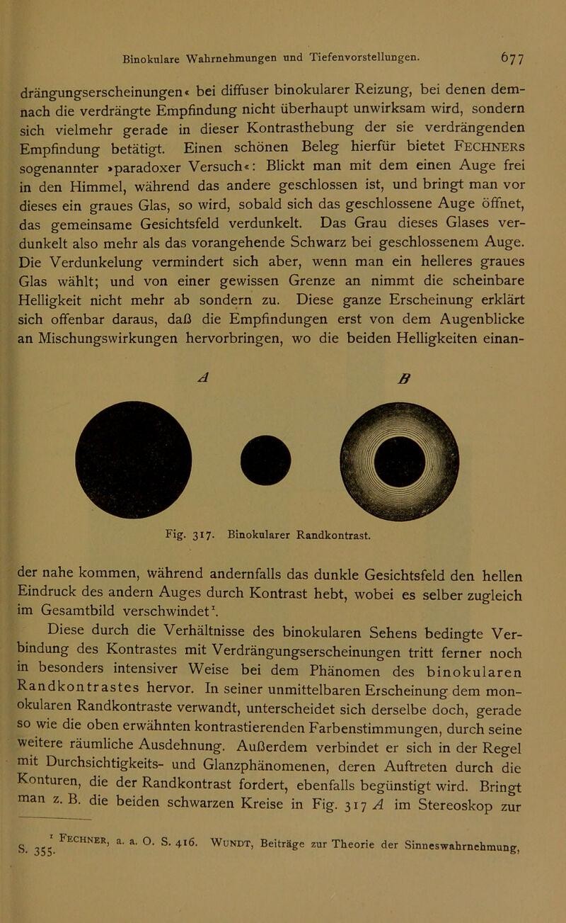 drängungserscheinungen« bei diffuser binokularer Reizung, bei denen dem- nach die verdrängte Empfindung nicht überhaupt unwirksam wird, sondern sich vielmehr gerade in dieser Kontrasthebung der sie verdrängenden Empfindung betätigt. Einen schönen Beleg hierfür bietet FECHNERs sogenannter »paradoxer Versuch«: Blickt man mit dem einen Auge frei in den Himmel, während das andere geschlossen ist, und bringt man vor dieses ein graues Glas, so wird, sobald sich das geschlossene Auge öffnet, das gemeinsame Gesichtsfeld verdunkelt. Das Grau dieses Glases ver- dunkelt also mehr als das vorangehende Schwarz bei geschlossenem Auge. Die Verdunkelung vermindert sich aber, wenn man ein helleres graues Glas wählt; und von einer gewissen Grenze an nimmt die scheinbare Helligkeit nicht mehr ab sondern zu. Diese ganze Erscheinung erklärt sich offenbar daraus, daß die Empfindungen erst von dem Augenblicke an Mischungswirkungen hervorbringen, wo die beiden Helligkeiten einan- A B Fig. 317- Binokularer Randkontrast. der nahe kommen, während andernfalls das dunkle Gesichtsfeld den hellen Eindruck des andern Auges durch Kontrast hebt, wobei es selber zugleich im Gesamtbild verschwindet1. Diese durch die Verhältnisse des binokularen Sehens bedingte Ver- bindung des Kontrastes mit Verdrängungserscheinungen tritt ferner noch in besonders intensiver Weise bei dem Phänomen des binokularen Randkontrastes hervor. In seiner unmittelbaren Erscheinung dem mon- okularen Randkontraste verwandt, unterscheidet sich derselbe doch, gerade so wie die oben erwähnten kontrastierenden Farbenstimmungen, durch seine weitere räumliche Ausdehnung. Außerdem verbindet er sich in der Regel mit Durchsichtigkeits- und Glanzphänomenen, deren Auftreten durch die Konturen, die der Randkontrast fordert, ebenfalls begünstigt wird. Bringt man z. B. die beiden schwarzen Kreise in Fig. 317 A im Stereoskop zur s- 355. FECHNER’ a' a' °‘ S' 4l6- WüNDT> Beiträge zur Theorie der Sinneswahrnehmung,