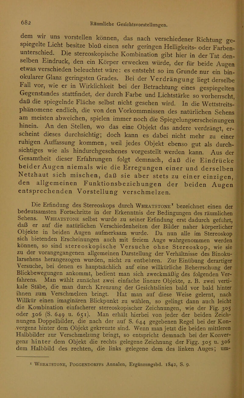 dem wir uns vorstellen können, das nach verschiedener Richtung ge- spiegelte Licht besitze bloß einen sehr geringen Helligkeits- oder Farben- unterschied. Die stereoskopische Kombination gibt hier in der Tat den- selben Eindruck, den ein Körper erwecken würde, der für beide Augen etwas verschieden beleuchtet wäre: es entsteht so im Grunde nur ein bin- okularer Glanz geringsten Grades. Bei der Verdrängung liegt derselbe Fall vor, wie er in Wirklichkeit bei der Betrachtung eines gespiegelten Gegenstandes stattfindet, der durch Farbe und Lichtstärke so vorherrscht, daß die spiegelnde Fläche selbst nicht gesehen wird. In die Wettstreits- phänomene endlich, die von den Vorkommnissen des natürlichen Sehens am meisten abweichen, spielen immer noch die Spiegelungserscheinungen hinein. An den Stellen, wo das eine Objekt das andere verdrängt, er- scheint dieses durchsichtig; doch kann es dabei nicht mehr zu einer ruhigen Auffassung kommen, weil jedes Objekt ebenso gut als durch- sichtiges wie als hindurchgesehenes vorgestellt werden kann. Aus der Gesamtheit dieser Erfahrungen folgt demnach, daß die Eindrücke beider Augen niemals wie die Erregungen einer und derselben Netzhaut sich mischen, daß sie aber stets zu einer einzigen, den allgemeinen Funktionsbeziehungen der beiden Augen entsprechenden Vorstellung verschmelzen. Die Erfindung des Stereoskops durch Wheatstone1 bezeichnet einen der bedeutsamsten Fortschritte in der Erkenntnis der Bedingungen des räumlichen Sehens. Wheatstone selbst wurde zu seiner Erfindung erst dadurch geführt, daß er auf die natürlichen Verschiedenheiten der Bilder naher körperlicher Objekte in beiden Augen aufmerksam wurde. Da nun alle im Stereoskop sich bietenden Erscheinungen auch mit freiem Auge wahrgenommen werden können, so sind stereoskopische Versuche ohne Stereoskop, wie sie zu der vorangegangenen allgemeinen Darstellung der Verhältnisse des Binoku- larsehens herangezogen wurden, nicht zu entbehren. Zur Einübung derartiger Versuche, bei denen es hauptsächlich auf eine willkürliche Beherrschung der Blickbewegungen ankommt, bedient man sich zweckmäßig des folgenden Ver- fahrens. Man wählt zunächst zwei einfache lineare Objekte, z. B. zwei verti- kale Stäbe, die man durch Kreuzung der Gesichtslinien bald vor bald hinter ihnen zum Verschmelzen bringt. Hat man auf diese Weise gelernt, nach Willkür einen imaginären Blickpunkt zu wählen, so gelingt dann auch leicht die Kombination einfacherer stereoskopischer Zeichnungen, wie der Fig. 305 oder 306 (S. 649 u. 651). Man erhält hierbei von jeder der beiden Zeich- nungen Doppelbilder, die nach der auf S. 644 gegebenen Regel bei der Kon- vergenz hinter dem Objekt gekreuzte sind. Wenn man jetzt die beiden mittleren Halbbilder zur Verschmelzung bringt, so entspricht demnach bei der Konver- genz hinter dem Objekt die rechts gelegene Zeichnung der Figg. 305 u. 306 dem Halbbild des rechten, die links gelegene dem des linken Auges; um- 1 Wheatstone, Poggendorffs Annalen, Ergänzungsbd. 1S42, S. 9.