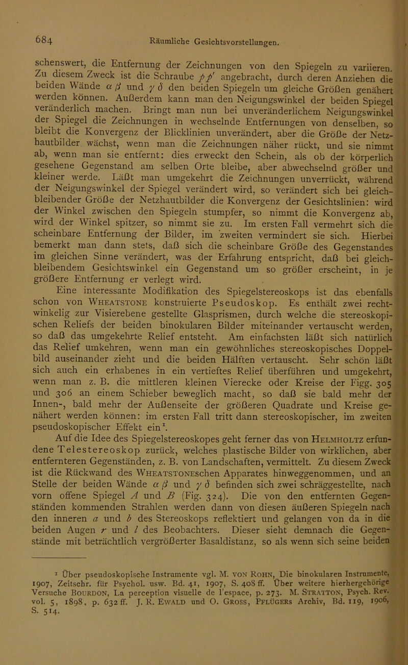 sehenswert, die Entfernung der Zeichnungen von den Spiegeln zu variieren. Zu diesem Zweck ist die Schraube pp' angebracht, durch deren Anziehen die beiden Wände a ft und y ö den beiden Spiegeln um gleiche Größen genähert werden können. Außerdem kann man den Neigungswinkel der beiden Spiegel veränderlich machen. Bringt man nun bei unveränderlichem Neigungswinkel der Spiegel die Zeichnungen in wechselnde Entfernungen von denselben, so bleibt die Konvergenz der Blicklinien unverändert, aber die Größe der Netz- hautbilder wächst, wenn man die Zeichnungen näher rückt, und sie nimmt ab, wenn man sie entfernt: dies erweckt den Schein, als ob der körperlich gesehene Gegenstand am selben Orte bleibe, aber abwechselnd größer und kleiner werde. Läßt man umgekehrt die Zeichnungen unverrückt, während der Neigungswinkel der Spiegel verändert wird, so verändert sich bei gleich- bleibender Größe der Netzhautbilder die Konvergenz der Gesichtslinien: wird der Winkel zwischen den Spiegeln stumpfer, so nimmt die Konvergenz ab, wird der Winkel spitzer, so nimmt sie zu. Im ersten Fall vermehrt sich die scheinbare Entfernung der Bilder, im 'zweiten vermindert sie sich. Hierbei bemerkt man dann stets, daß sich die scheinbare Größe des Gegenstandes im gleichen Sinne verändert, was der Erfahrung entspricht, daß bei gleich- bleibendem Gesichtswinkel ein Gegenstand um so größer erscheint, in je größere Entfernung er verlegt wird. Eine interessante Modifikation des Spiegelstereoskops ist das ebenfalls schon von Wheatstone konstruierte Pseudoskop. Es enthält zwei recht- winkelig zur Visierebene gestellte Glasprismen, durch welche die stereoskopi- schen Reliefs der beiden binokularen Bilder miteinander vertauscht werden, so daß das umgekehrte Relief entsteht. Am einfachsten läßt sich natürlich das Relief umkehren, wenn man ein gewöhnliches stereoskopisches Doppel- bild auseinander zieht und die beiden Hälften vertauscht. Sehr schön läßt sich auch ein erhabenes in ein vertieftes Relief überführen und umgekehrt, wenn man z. B. die mittleren kleinen Vierecke oder Kreise der Figg. 305 und 306 an einem Schieber beweglich macht, so daß sie bald mehr der Innen-, bald mehr der Außenseite der größeren Quadrate und Kreise ge- nähert werden können: im ersten Fall tritt dann stereoskopischer, im zweiten pseudoskopischer Effekt ein1. Auf die Idee des Spiegelstereoskopes geht ferner das von Helmholtz erfun- dene Telestereoskop zurück, welches plastische Bilder von wirklichen, aber entfernteren Gegenständen, z. B. von Landschaften, vermittelt. Zu diesem Zweck ist die Rückwand des WHEATSTONEscben Apparates hinweggenommen, und an Stelle der beiden Wände a ft und y ö befinden sich zwei schräggestellte, nach vorn offene Spiegel A und B (Fig. 324). Die von den entfernten Gegen- ständen kommenden Strahlen werden dann von diesen äußeren Spiegeln nach den inneren a und b des Stereoskops reflektiert und gelangen von da in die beiden Augen r und / des Beobachters. Dieser sieht demnach die Gegen- stände mit beträchtlich vergrößerter Basaldistanz, so als wenn sich seine beiden 1 Über pseudoskopische Instrumente vgl. M. von Rohn, Die binokularen Instrumente, 1907, Zeitschr. für Psyckol. usw. Bd. 41, 1907, S. 408 ff. Über weitere hierhergehörige Versuche Bourdon, La perception visuelle de l’espace, p. 273. M. Stratton, Psych. Rev. vol. 5, 1898, p. 632fr. J. R. Ewald und O. Gross, Pflügers Archiv, Bd. 119, i9o(b S. 514.