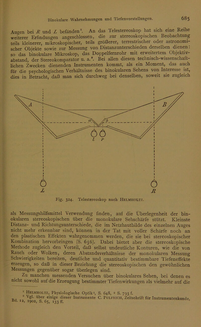 Augen bei R und L befänden1. An das Telestereoskop hat sich eine Reihe weiterer Erfindungen angeschlossen, die zur stereoskopischen Beobachtung teils kleinerer, mikroskopischer, teils größerer, terrestrischer oder astronomi- scher Objekte sowie zur ^Messung von Distanzunterschieden derselben dienen. so das binokulare Mikroskop, das Doppelfernrohr mit erweitertem Objektiv- abstand, der Stereokomparator u. a.2. Bei allen diesen technisch-wissenschaft- lichen Zwecken dienenden Instrumenten kommt, als ein Moment, das auch für die psychologischen Verhältnisse des binokularen Sehens von Interesse ist, dies in Betracht, daß man sich durchweg bei denselben, soweit sie zugleich als Messungshilfsmittel Verwendung finden, auf die Überlegenheit der bin- okularen stereoskopischen über die monokulare Sehschärfe stützt. Kleinste Distanz- und Richtungsunterschiede, die im Netzhautbilde des einzelnen Auges nicht mehr erkennbar sind, können in der Tat mit voller Schärfe noch an den plastischen Effekten wahrgenommen werden, die sie bei stereoskopischer Kombination hervorbringen (S. 656). Dabei bietet aber die stereoskopische Methode zugleich den Vorteil, daß selbst undeutliche Konturen, wie die von Rauch oder Wolken, deren Abstandsverhältnisse der monokularen Messung Schwierigkeiten bereiten, deutliche und quantitativ bestimmbare Tiefeneffekte erzeugen, so daß in dieser Beziehung die stereoskopischen den gewöhnlichen Messungen gegenüber sogar überlegen sind. Zu manchen messenden Versuchen über binokulares Sehen, bei denen es nicht sowohl auf die Erzeugung bestimmter Tiefenwirkungen als vielmehr auf die 1 Helmholtz, Physiologische Optik1, S. 648, 2 S. 793 f. 2 Vgl. über einige dieser Instrumente C. Pulfrich, Zeitschrift für Instrumentenkunde Bd. 12, 1902, S. 65, 133 ff. ’