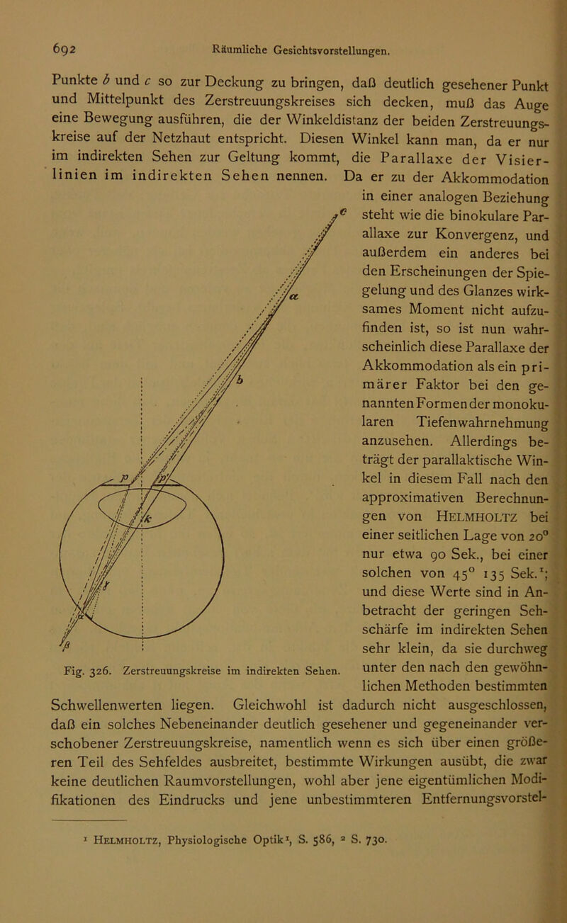 Punkte b und c so zur Deckung zu bringen, daß deutlich gesehener Punkt und Mittelpunkt des Zerstreuungskreises sich decken, muß das Auge eine Bewegung ausführen, die der Winkeldistanz der beiden Zerstreuungs- kreise auf der Netzhaut entspricht. Diesen Winkel kann man, da er nur im indirekten Sehen zur Geltung kommt, die Parallaxe der Visier- linien im indirekten Sehen nennen. Da er zu der Akkommodation in einer analogen Beziehung c steht wie die binokulare Par- allaxe zur Konvergenz, und außerdem ein anderes bei den Erscheinungen der Spie- gelung und des Glanzes wirk- sames Moment nicht aufzu- finden ist, so ist nun wahr- scheinlich diese Parallaxe der Akkommodation als ein pri- märer Faktor bei den ge- nannten Formen der monoku- laren Tiefenwahrnehmung anzusehen. Allerdings be- trägt der parallaktische Win- kel in diesem Fall nach den approximativen Berechnun- gen von Helmholtz bei einer seitlichen Lage von 20° nur etwa 90 Sek., bei einer solchen von 450 135 Sek.1; und diese Werte sind in An- betracht der geringen Seh- schärfe im indirekten Sehen sehr klein, da sie durchweg Fig. 326. Zerstreuungskreise im indirekten Sehen. unter den nach den gewöhn- lichen Methoden bestimmten Schwellenwerten liegen. Gleichwohl ist dadurch nicht ausgeschlossen, daß ein solches Nebeneinander deutlich gesehener und gegeneinander ver- schobener Zerstreuungskreise, namentlich wenn es sich über einen größe- ren Teil des Sehfeldes ausbreitet, bestimmte Wirkungen ausübt, die zwar keine deutlichen Raumvorstellungen, wohl aber jene eigentümlichen Modi- fikationen des Eindrucks und jene unbestimmteren Entfernungsvorstel-