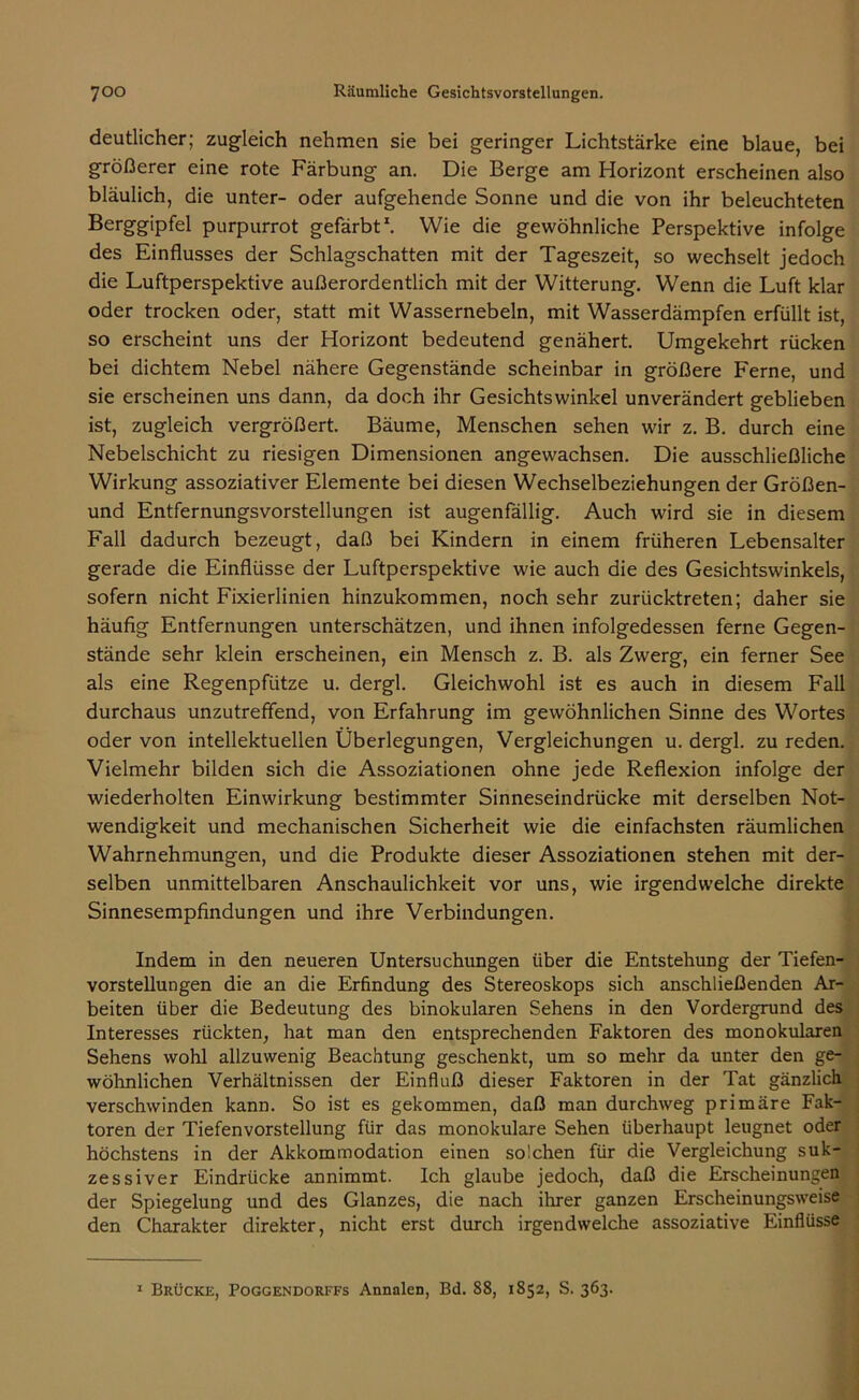 deutlicher; zugleich nehmen sie bei geringer Lichtstärke eine blaue, bei größerer eine rote Färbung an. Die Berge am Horizont erscheinen also bläulich, die unter- oder aufgehende Sonne und die von ihr beleuchteten Berggipfel purpurrot gefärbt1. Wie die gewöhnliche Perspektive infolge des Einflusses der Schlagschatten mit der Tageszeit, so wechselt jedoch die Luftperspektive außerordentlich mit der Witterung. Wenn die Luft klar oder trocken oder, statt mit Wassernebeln, mit Wasserdämpfen erfüllt ist, so erscheint uns der Horizont bedeutend genähert. Umgekehrt rücken bei dichtem Nebel nähere Gegenstände scheinbar in größere Ferne, und sie erscheinen uns dann, da doch ihr Gesichtswinkel unverändert geblieben ist, zugleich vergrößert. Bäume, Menschen sehen wir z. B. durch eine Nebelschicht zu riesigen Dimensionen angewachsen. Die ausschließliche Wirkung assoziativer Elemente bei diesen Wechselbeziehungen der Größen- und Entfernungsvorstellungen ist augenfällig. Auch wird sie in diesem Fall dadurch bezeugt, daß bei Kindern in einem früheren Lebensalter gerade die Einflüsse der Luftperspektive wie auch die des Gesichtswinkels, sofern nicht Fixierlinien hinzukommen, noch sehr zurücktreten; daher sie häufig Entfernungen unterschätzen, und ihnen infolgedessen ferne Gegen- stände sehr klein erscheinen, ein Mensch z. B. als Zwerg, ein ferner See als eine Regenpfütze u. dergl. Gleichwohl ist es auch in diesem Fall durchaus unzutreffend, von Erfahrung im gewöhnlichen Sinne des Wortes oder von intellektuellen Überlegungen, Vergleichungen u. dergl. zu reden. Vielmehr bilden sich die Assoziationen ohne jede Reflexion infolge der wiederholten Einwirkung bestimmter Sinneseindrücke mit derselben Not- wendigkeit und mechanischen Sicherheit wie die einfachsten räumlichen Wahrnehmungen, und die Produkte dieser Assoziationen stehen mit der- selben unmittelbaren Anschaulichkeit vor uns, wie irgendwelche direkte Sinnesempfindungen und ihre Verbindungen. Indem in den neueren Untersuchungen über die Entstehung der Tiefen- vorstellungen die an die Erfindung des Stereoskops sich anschließenden Ar- beiten über die Bedeutung des binokularen Sehens in den Vordergrund des Interesses rückten, hat man den entsprechenden Faktoren des monokularen Sehens wohl allzuwenig Beachtung geschenkt, um so mehr da unter den ge- wöhnlichen Verhältnissen der Einfluß dieser Faktoren in der Tat gänzlich verschwinden kann. So ist es gekommen, daß man durchweg primäre Fak- toren der Tiefenvorstellung für das monokulare Sehen überhaupt leugnet oder höchstens in der Akkommodation einen solchen für die Vergleichung suk- zessiver Eindrücke annimmt. Ich glaube jedoch, daß die Erscheinungen der Spiegelung und des Glanzes, die nach ihrer ganzen Erscheinungsweise den Charakter direkter, nicht erst durch irgendwelche assoziative Einflüsse