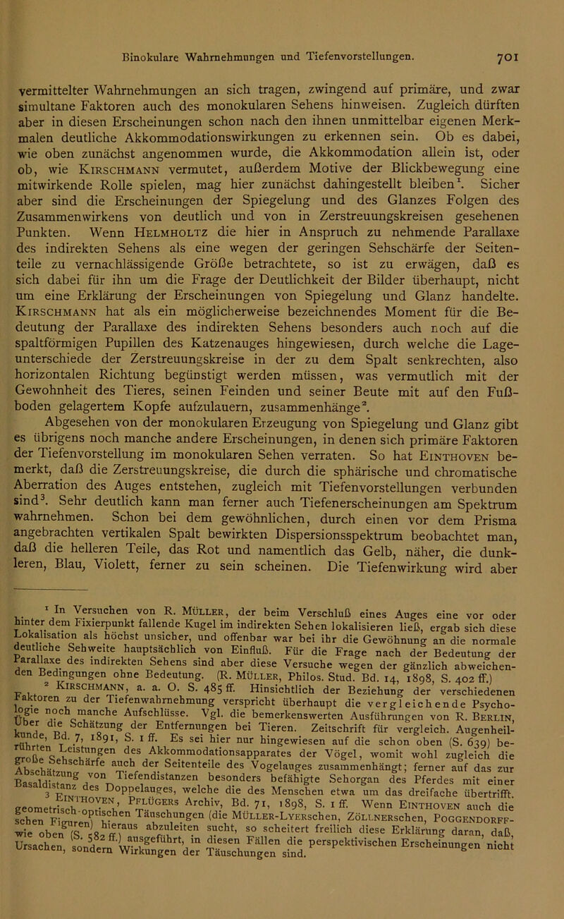 vermittelter Wahrnehmungen an sich tragen, zwingend auf primäre, und zwar simultane Faktoren auch des monokularen Sehens hinweisen. Zugleich dürften aber in diesen Erscheinungen schon nach den ihnen unmittelbar eigenen Merk- malen deutliche Akkommodationswirkungen zu erkennen sein. Ob es dabei, wie oben zunächst angenommen wurde, die Akkommodation allein ist, oder ob, wie Kirschmann vermutet, außerdem Motive der Blickbewegung eine mitwirkende Rolle spielen, mag hier zunächst dahingestellt bleiben1. Sicher aber sind die Erscheinungen der Spiegelung und des Glanzes Folgen des Zusammenwirkens von deutlich und von in Zerstreuungskreisen gesehenen Punkten. Wenn Helmholtz die hier in Anspruch zu nehmende Parallaxe des indirekten Sehens als eine wegen der geringen Sehschärfe der Seiten- teile zu vernachlässigende Größe betrachtete, so ist zu erwägen, daß es sich dabei für ihn um die Frage der Deutlichkeit der Bilder überhaupt, nicht um eine Erklärung der Erscheinungen von Spiegelung und Glanz handelte. Kirschmann hat als ein möglicherweise bezeichnendes Moment für die Be- deutung der Parallaxe des indirekten Sehens besonders auch noch auf die spaltförmigen Pupillen des Katzenauges hingewiesen, durch welche die Lage- unterschiede der Zerstreuungskreise in der zu dem Spalt senkrechten, also horizontalen Richtung begünstigt werden müssen, was vermutlich mit der Gewohnheit des Tieres, seinen Feinden und seiner Beute mit auf den Fuß- boden gelagertem Kopfe aufzulauern, Zusammenhänge2. Abgesehen von der monokularen Erzeugung von Spiegelung und Glanz gibt es übrigens noch manche andere Erscheinungen, in denen sich primäre Faktoren der Tiefenvorstellung im monokularen Sehen verraten. So hat Einthoven be- merkt, daß die Zerstreuungskreise, die durch die sphärische und chromatische Aberration des Auges entstehen, zugleich mit Tiefenvorstellungen verbunden sind3. Sehr deutlich kann man ferner auch Tiefenerscheinungen am Spektrum wahrnehmen. Schon bei dem gewöhnlichen, durch einen vor dem Prisma angebrachten vertikalen Spalt bewirkten Dispersionsspektrum beobachtet man, daß die helleren Teile, das Rot und namentlich das Gelb, näher, die dunk- leren, Blau, Violett, ferner zu sein scheinen. Die Tiefenwirkung wird aber 1 In Versuchen von R. Müller, der beim Verschluß eines Auges eine vor oder hinter dem Fixierpunkt fallende Kugel im indirekten Sehen lokalisieren ließ, ergab sich diese Lokalisation als höchst unsicher, und offenbar war bei ihr die Gewöhnung an die normale deutliche Sehweite hauptsächlich von Einfluß. Für die Frage nach der Bedeutung der Parallaxe des indirekten Sehens sind aber diese Versuche wegen der gänzlich abweichen- den Bedingungen ohne Bedeutung. (R. Müller, Philos. Stud. Bd. 14, 1898, S. 402 ff.) 2 Kirschmann, a. a. O. S. 485 fr. Hinsichtlich der Beziehung der verschiedenen raktoren zu der Tiefenwahrnehmung verspricht überhaupt die vergleichende Psycho- log.e noch manche Aufschlüsse. Vgl. die bemerkenswerten Ausführungen von R. Berlin knnl p, a«UngoderaEntfermingen bei Tieren. Zeitschrift für vergleich. Augenheil- t«v f ’ ‘7’ lS9I> 1 Es sei hier nur hingewiesen auf die schon oben (S. 639) be- _„n,VnoielSkh!nSen des Akkommodationsapparates der Vögel, womit wohl zugleich die Ab~ehäf-7 SC arfC der. Seitenteile des Vogelauges zusammenhängt; ferner auf das zur BasaldistanF ,von Tief®nd stanzen besonders befähigte Sehorgan des Pferdes mit einer 3 P es D°Ppelauges, welche die des Menschen etwa um das dreifache übertrifft. geometrisch'n°^ENv,’ PmaÜGEvS Archlv> Bd- 7L '898, S. 1 ff. Wenn Einthoven auch die fchen FSreTv Tasch,UDgen (d“• MÜLLER-LvERschen, ZöLLNERschen, Poggendorff- wie oben (S c 82 ff iaUS abfZ.leite.n 8?cht’ 80 ^heitert freilich diese Erklärung daran, daß, Ursachen, sonLrn'WSSgeVd“ Erscheinungen »ich.