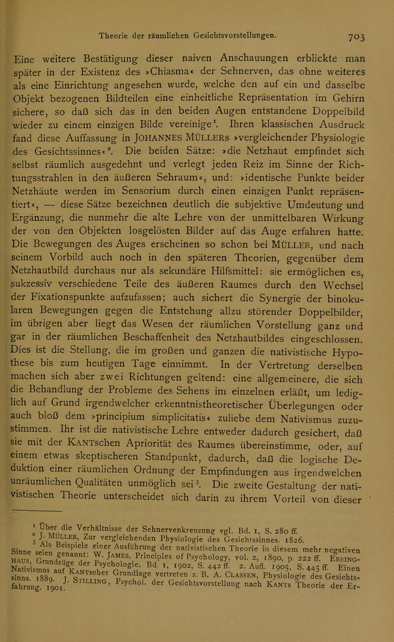 Eine weitere Bestätigung dieser naiven Anschauungen erblickte man später in der Existenz des »Chiasma« der Sehnerven, das ohne weiteres als eine Einrichtung angesehen wurde, welche den auf ein und dasselbe Objekt bezogenen Bildteilen eine einheitliche Repräsentation im Gehirn sichere, so daß sich das in den beiden Augen entstandene Doppelbild wieder zu einem einzigen Bilde vereinige1. Ihren klassischen Ausdruck fand diese Auffassung in JOHANNES MÜLLERS »vergleichender Physiologie des Gesichtssinnes«2. Die beiden Sätze: »die Netzhaut empfindet sich selbst räumlich ausgedehnt und verlegt jeden Reiz im Sinne der Rich- tungsstrahlen in den äußeren Sehraum«, und: »identische Punkte beider Netzhäute werden im Sensorium durch einen einzigen Punkt repräsen- tiert«, — diese Sätze bezeichnen deutlich die subjektive Umdeutung und Ergänzung, die nunmehr die alte Lehre von der unmittelbaren Wirkung der von den Objekten losgelösten Bilder auf das Auge erfahren hatte. Die Bewegungen des Auges erscheinen so schon bei MÜLLER, und nach seinem Vorbild auch noch in den späteren Theorien, gegenüber dem Netzhautbild durchaus nur als sekundäre Hilfsmittel: sie ermöglichen es, sukzessiv verschiedene Teile des äußeren Raumes durch den Wechsel der Fixationspunkte aufzufassen; auch sichert die Synergie der binoku- laren Bewegungen gegen die Entstehung allzu störender Doppelbilder, im übrigen aber liegt das Wesen der räumlichen Vorstellung ganz und gar in der räumlichen Beschaffenheit des Netzhautbildes eingeschlossen. Dies ist die Stellung, die im großen und ganzen die nativistische Hypo- these bis zum heutigen Tage einnimmt. In der Vertretung derselben machen sich aber zwei Richtungen geltend: eine allgemeinere, die sich die Behandlung der Probleme des Sehens im einzelnen erläßt, um ledig- lich auf Grund irgendwelcher erkenntnistheoretischer Überlegungen oder auch bloß dem »principium simplicitatis« zuliebe dem Nativismus zuzu- stimmen. Ihr ist die nativistische Lehre entweder dadurch gesichert, daß sie mit dei KANTschen Apriorität des Raumes übereinstimme, oder, auf einem etwas skeptischeren Standpunkt, dadurch, daß die logische De- duktion einer räumlichen Ordnung der Empfindungen aus irgendwelchen unräumlichen Qualitäten unmöglich sei3. Die zweite Gestaltung der nati- vistischen Theorie unterscheidet sich darin zu ihrem Vorteil von dieser 2 ?b,e/- die Verhältnisse der Sehnervenkreuzung Vgl. Bd. 1, S. 280 ff. 3 ai GLI.'ER’ ^ur vergleichenden Physiologie des Gesichtssinnes. 1826. Sinne seien S f. S? Ausfühn;ng der nadvistischen Theorie in diesem mehr negativen „... r £ nannt. W. James, Prtnciples of Psychology, vol. 2, 1890, p. 222 ff Ebbing- NMWsSr d Päyotologio. Bi ,, .902, S. 442 ff! 2. Atu. S. 445 ff Eben Sinns. 18S9. TKSmuNo' pTh'T k*' A', ,Classen’ Physiologie ies Gesichts- fahrung. iqoJ' b ’ P:,ychoL der Gesichtsvorstellnng nach Kants Theorie der Er-