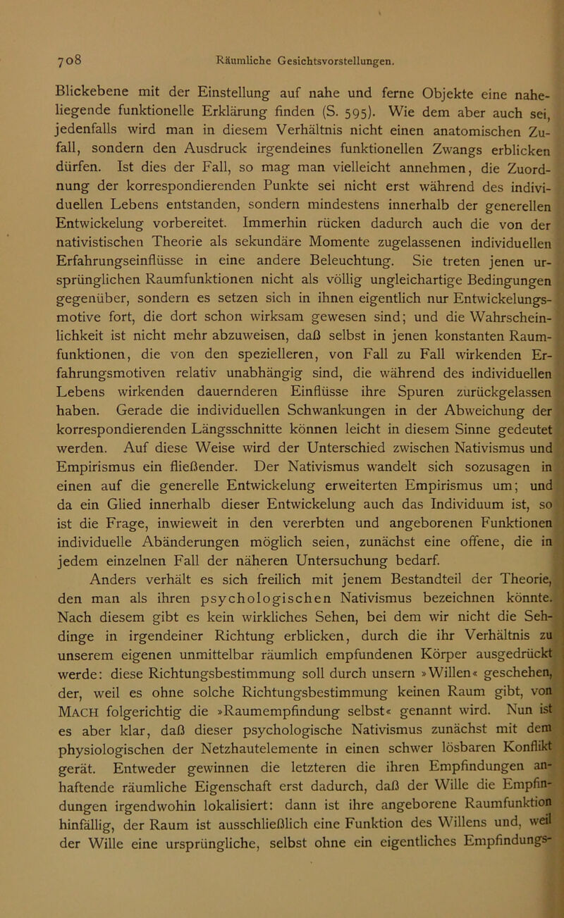 Blickebene mit der Einstellung auf nahe und ferne Objekte eine nahe- liegende funktionelle Erklärung finden (S. 595). Wie dem aber auch sei, jedenfalls wird man in diesem Verhältnis nicht einen anatomischen Zu- fall, sondern den Ausdruck irgendeines funktionellen Zwangs erblicken dürfen. Ist dies der Fall, so mag man vielleicht annehmen, die Zuord- nung der korrespondierenden Punkte sei nicht erst während des indivi- duellen Lebens entstanden, sondern mindestens innerhalb der generellen Entwickelung vorbereitet. Immerhin rücken dadurch auch die von der nativistischen Theorie als sekundäre Momente zugelassenen individuellen Erfahrungseinflüsse in eine andere Beleuchtung. Sie treten jenen ur- sprünglichen Raumfunktionen nicht als völlig ungleichartige Bedingungen gegenüber, sondern es setzen sich in ihnen eigentlich nur Entwickelungs- motive fort, die dort schon wirksam gewesen sind; und die Wahrschein- lichkeit ist nicht mehr abzuweisen, daß selbst in jenen konstanten Raum- funktionen, die von den spezielleren, von Fall zu Fall wirkenden Er- fahrungsmotiven relativ unabhängig sind, die während des individuellen Lebens wirkenden dauernderen Einflüsse ihre Spuren zurückgelassen haben. Gerade die individuellen Schwankungen in der Abweichung der korrespondierenden Längsschnitte können leicht in diesem Sinne gedeutet werden. Auf diese Weise wird der Unterschied zwischen Nativismus und Empirismus ein fließender. Der Nativismus wandelt sich sozusagen in einen auf die generelle Entwickelung erweiterten Empirismus um; und da ein Glied innerhalb dieser Entwickelung auch das Individuum ist, so ist die Frage, inwieweit in den vererbten und angeborenen Funktionen individuelle Abänderungen möglich seien, zunächst eine offene, die in jedem einzelnen Fall der näheren Untersuchung bedarf. Anders verhält es sich freilich mit jenem Bestandteil der Theorie, den man als ihren psychologischen Nativismus bezeichnen könnte. Nach diesem gibt es kein wirkliches Sehen, bei dem wir nicht die Seh- dinge in irgendeiner Richtung erblicken, durch die ihr Verhältnis zu unserem eigenen unmittelbar räumlich empfundenen Körper ausgedrückt werde: diese Richtungsbestimmung soll durch unsern »Willen« geschehen, der, weil es ohne solche Richtungsbestimmung keinen Raum gibt, von Mach folgerichtig die »Raumempfindung selbst« genannt wird. Nun ist es aber klar, daß dieser psychologische Nativismus zunächst mit dem physiologischen der Netzhautelemente in einen schwer lösbaren Konflikt gerät. Entweder gewinnen die letzteren die ihren Empfindungen an- haftende räumliche Eigenschaft erst dadurch, daß der Wille die Empfin- dungen irgendwohin lokalisiert: dann ist ihre angeborene Raumfunktion hinfällig, der Raum ist ausschließlich eine Funktion des Willens und, weil der Wille eine ursprüngliche, selbst ohne ein eigentliches Empfindungs-