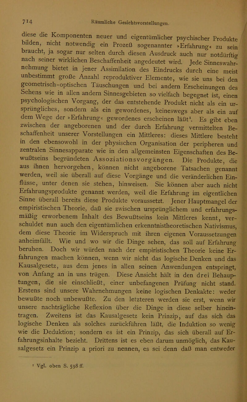 diese die Komponenten neuer und eigentümlicher psychischer Produkte i en, nicht notwendig ein Prozeß sogenannter »Erfahrung« zu sein braucht, ja sogar nur selten durch diesen Ausdruck auch nur notdürftig nach seiner wirklichen Beschaffenheit angedeutet wird. Jede Sinneswahr- nehmung bietet in jener Assimilation des Eindrucks durch eine meist unbestimmt große Anzahl reproduktiver Elemente, wie sie uns bei den geometrisch-optischen Täuschungen und bei andern Erscheinungen des Sehens wie in allen andern Sinnesgebieten so vielfach begegnet ist, einen psychologischen Vorgang, der das entstehende Produkt nicht als ein ur- sprüngliches, sondern als ein gewordenes, keineswegs aber als ein auf dem Wege der »Erfahrung« gewordenes erscheinen läßt*. Es gibt eben zwischen der angeborenen und der durch Erfahrung vermittelten Be- schaffenheit unserer Vorstellungen ein Mittleres: dieses Mittlere besteht in den ebensowohl in der physischen Organisation der peripheren und zentralen Sinnesapparate wie in den allgemeinsten Eigenschaften des Be- wußtseins begründeten Assoziationsvorgängen. Die Produkte, die aus ihnen hervorgehen, können nicht angeborene Tatsachen genannt werden, weil sie überall auf diese Vorgänge und die veränderlichen Ein- flüsse, unter denen sie stehen, hinweisen. Sie können aber auch nicht Erfahrungsprodukte genannt werden, weil die Erfahrung im eigentlichen Sinne überall bereits diese Produkte voraussetzt. Jener Hauptmangel der empiristischen Theorie, daß sie zwischen ursprünglichem und erfahrungs- mäßig erworbenem Inhalt des Bewußtseins kein Mittleres kennt, ver- schuldet nun auch den eigentümlichen erkenntnistheoretischen Nativismus, dem diese Theorie im Widerspruch mit ihren eigenen Voraussetzungen anheim fällt. Wie und wo wir die Dinge sehen, das soll auf Erfahrung beruhen. Doch wir würden nach der empiristischen Theorie keine Er- fahrungen machen können, wenn wir nicht das logische Denken und das Kausalgesetz, aus dem jenes in allen seinen Anwendungen entspringt, von Anfang an in uns trügen. Diese Ansicht hält in den drei Behaup- tungen, die sie einschließt, einer unbefangenen Prüfung nicht stand. Erstens sind unsere Wahrnehmungen keine logischen Denkakte: weder bewußte noch unbewußte. Zu den letzteren werden sie erst, wenn wir unsere nachträgliche Reflexion über die Dinge in diese selber hinein- tragen. Zweitens ist das Kausalgesetz kein Prinzip, auf das sich das logische Denken als solches zurückführen läßt, die Induktion so wenig wie die Deduktion; sondern es ist ein Prinzip, das sich überall auf Er- fahrungsinhalte bezieht. Drittens ist es eben darum unmöglich, das Kau- salgesetz ein Prinzip a priori zu nennen, es sei denn daß man entweder