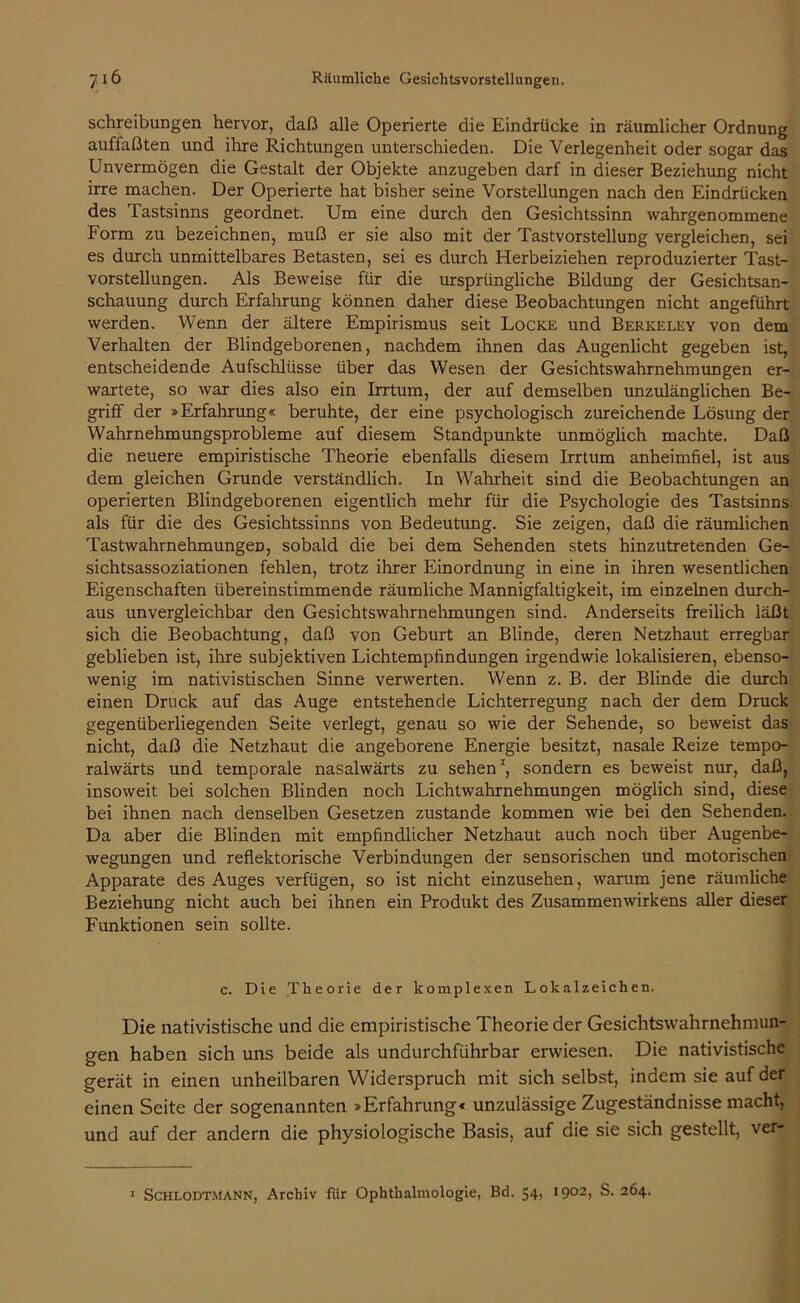 Schreibungen hervor, daß alle Operierte die Eindrücke in räumlicher Ordnung auffaßten und ihre Richtungen unterschieden. Die Verlegenheit oder sogar das Unvermögen die Gestalt der Objekte anzugeben darf in dieser Beziehung nicht irre machen. Der Operierte hat bisher seine Vorstellungen nach den Eindrücken des Tastsinns geordnet. Um eine durch den Gesichtssinn wahrgenommene form zu bezeichnen, muß er sie also mit der Tastvorstellung vergleichen, sei es durch unmittelbares Betasten, sei es durch Herbeiziehen reproduzierter Tast- vorstellungen. Als Beweise für die ursprüngliche Bildung der Gesichtsan- schauung durch Erfahrung können daher diese Beobachtungen nicht angeführt werden. Wenn der ältere Empirismus seit Locke und Berkeley von dem Verhalten der Blindgeborenen, nachdem ihnen das Augenlicht gegeben ist, entscheidende Aufschlüsse über das Wesen der Gesichtswahrnehmungen er- wartete, so war dies also ein Irrtum, der auf demselben unzulänglichen Be- griff der »Erfahrung« beruhte, der eine psychologisch zureichende Lösung der Wahrnehmungsprobleme auf diesem Standpunkte unmöglich machte. Daß die neuere empiristische Theorie ebenfalls diesem Irrtum anheimfiel, ist aus dem gleichen Grunde verständlich. In Wahrheit sind die Beobachtungen an operierten Blindgeborenen eigentlich mehr für die Psychologie des Tastsinns als für die des Gesichtssinns von Bedeutung. Sie zeigen, daß die räumlichen TastwahrnehmungeD, sobald die bei dem Sehenden stets hinzutretenden Ge- sichtsassoziationen fehlen, trotz ihrer Einordnung in eine in ihren wesentlichen Eigenschaften übereinstimmende räumliche Mannigfaltigkeit, im einzelnen durch- aus unvergleichbar den Gesichtswahrnehmungen sind. Anderseits freilich läßt sich die Beobachtung, daß von Geburt an Blinde, deren Netzhaut erregbar geblieben ist, ihre subjektiven Lichtempfindungen irgendwie lokalisieren, ebenso- wenig im nativistischen Sinne verwerten. Wenn z. B. der Blinde die durch einen Druck auf das Auge entstehende Lichterregung nach der dem Druck gegenüberliegenden Seite verlegt, genau so wie der Sehende, so beweist das nicht, daß die Netzhaut die angeborene Energie besitzt, nasale Reize tempo- ralwärts und temporale nasalwärts zu sehen1, sondern es beweist nur, daß, insoweit bei solchen Blinden noch Lichtwahrnehmungen möglich sind, diese bei ihnen nach denselben Gesetzen zustande kommen wie bei den Sehenden. Da aber die Blinden mit empfindlicher Netzhaut auch noch über Augenbe- wegungen und reflektorische Verbindungen der sensorischen und motorischen Apparate des Auges verfügen, so ist nicht einzusehen, warum jene räumliche Beziehung nicht auch bei ihnen ein Produkt des Zusammenwirkens aller dieser Funktionen sein sollte. c. Die Theorie der komplexen Lokalzeichen. Die nativistische und die empiristische Theorie der Gesichtswahrnehmun- gen haben sich uns beide als undurchführbar erwiesen. Die nativistische gerät in einen unheilbaren Widerspruch mit sich selbst, indem sie auf der einen Seite der sogenannten »Erfahrung« unzulässige Zugeständnisse macht, und auf der andern die physiologische Basis, auf die sie sich gestellt, ver- 1 Schlodtmann, Archiv für Ophthalmologie, Bd. 54, 1902, S. 264.