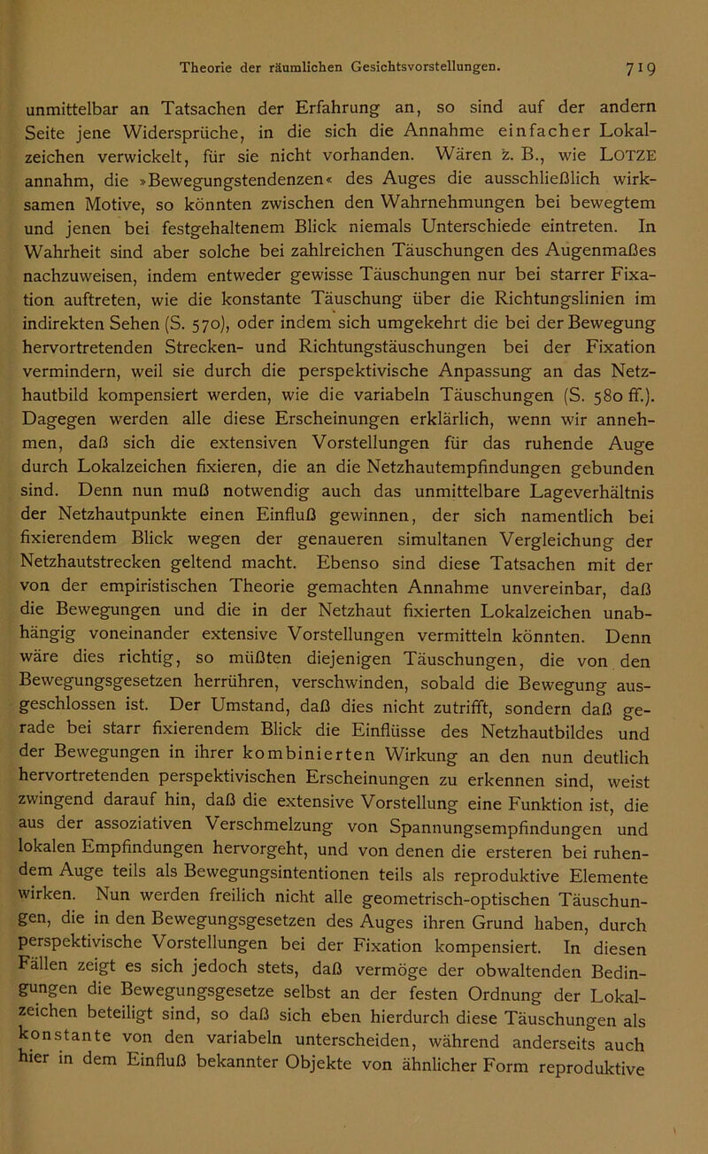 unmittelbar an Tatsachen der Erfahrung an, so sind auf der andern Seite jene Widersprüche, in die sich die Annahme einfacher Lokal- zeichen verwickelt, für sie nicht vorhanden. Wären z. B., wie LOTZE annahm, die »Bewegungstendenzen« des Auges die ausschließlich wirk- samen Motive, so könnten zwischen den Wahrnehmungen bei bewegtem und jenen bei festgehaltenem Blick niemals Unterschiede eintreten. In Wahrheit sind aber solche bei zahlreichen Täuschungen des Augenmaßes nachzuweisen, indem entweder gewisse Täuschungen nur bei starrer Fixa- tion auftreten, wie die konstante Täuschung über die Richtungslinien im indirekten Sehen (S. 570), oder indem sich umgekehrt die bei der Bewegung hervortretenden Strecken- und Richtungstäuschungen bei der Fixation vermindern, weil sie durch die perspektivische Anpassung an das Netz- hautbild kompensiert werden, wie die variabeln Täuschungen (S. 580 fr.). Dagegen werden alle diese Erscheinungen erklärlich, wenn wir anneh- men, daß sich die extensiven Vorstellungen für das ruhende Auge durch Lokalzeichen fixieren, die an die Netzhautempfindungen gebunden sind. Denn nun muß notwendig auch das unmittelbare Lageverhältnis der Netzhautpunkte einen Einfluß gewinnen, der sich namentlich bei fixierendem Blick wegen der genaueren simultanen Vergleichung der Netzhautstrecken geltend macht. Ebenso sind diese Tatsachen mit der von der empiristischen Theorie gemachten Annahme unvereinbar, daß die Bewegungen und die in der Netzhaut fixierten Lokalzeichen unab- hängig voneinander extensive Vorstellungen vermitteln könnten. Denn wäre dies richtig, so müßten diejenigen Täuschungen, die von den Bewegungsgesetzen herrühren, verschwinden, sobald die Bewegung aus- geschlossen ist. Der Umstand, daß dies nicht zutrifft, sondern daß ge- rade bei starr fixierendem Blick die Einflüsse des Netzhautbildes und der Bewegungen in ihrer kombinierten Wirkung an den nun deutlich hervortretenden perspektivischen Erscheinungen zu erkennen sind, weist zwingend darauf hin, daß die extensive Vorstellung eine Funktion ist, die aus der assoziativen Verschmelzung von Spannungsempfindungen und lokalen Empfindungen hervorgeht, und von denen die ersteren bei ruhen- dem Auge teils als Bewegungsintentionen teils als reproduktive Elemente wirken. Nun werden freilich nicht alle geometrisch-optischen Täuschun- gen, die in den Bewegungsgesetzen des Auges ihren Grund haben, durch perspektivische Vorstellungen bei der Fixation kompensiert. In diesen Fällen zeigt es sich jedoch stets, daß vermöge der obwaltenden Bedin- gungen die Bewegungsgesetze selbst an der festen Ordnung der Lokal- zeichen beteiligt sind, so daß sich eben hierdurch diese Täuschungen als konstante von den variabeln unterscheiden, während anderseits auch hier in dem Einfluß bekannter Objekte von ähnlicher Form reproduktive