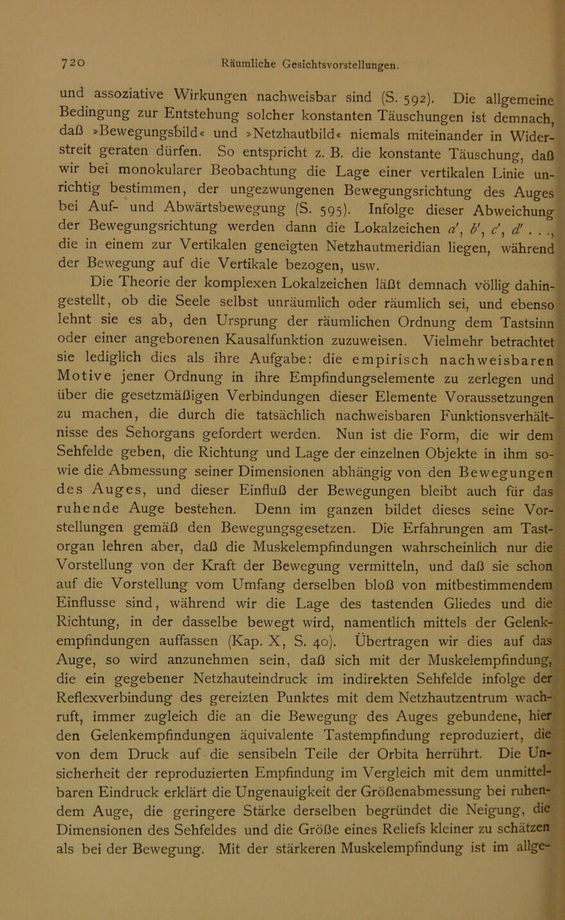 und assoziative Wirkungen nachweisbar sind (S. 592). Die allgemeine Bedingung zur Entstehung solcher konstanten Täuschungen ist demnach, daß »Bewegungsbild« und »Netzhautbild« niemals miteinander in Wider- streit geraten dürfen. So entspricht z. B. die konstante Täuschung, daß wir bei monokularer Beobachtung die Lage einer vertikalen Linie un- richtig bestimmen, der ungezwungenen Bewegungsrichtung des Auges bei Auf- und Abwärtsbewegung (S. 595). Infolge dieser Abweichung der Bewegungsrichtung werden dann die Lokalzeichen a', b\ c, d! . . die in einem zur Vertikalen geneigten Netzhautmeridian liegen, während der Bewegung auf die Vertikale bezogen, usw. Die Theorie der komplexen Lokalzeichen läßt demnach völlig dahin- gestellt, ob die Seele selbst unräumlich oder räumlich sei, und ebenso lehnt sie es ab, den Ursprung der räumlichen Ordnung dem Tastsinn oder einer angeborenen Kausalfunktion zuzuweisen. Vielmehr betrachtet sie lediglich dies als ihre Aufgabe: die empirisch nachweisbaren Motive jener Ordnung in ihre Empfindungselemente zu zerlegen und über die gesetzmäßigen Verbindungen dieser Elemente Voraussetzungen zu machen, die durch die tatsächlich nachweisbaren FunktionsVerhält- nisse des Sehorgans gefordert werden. Nun ist die Form, die wir dem Sehfelde geben, die Richtung und Lage der einzelnen Objekte in ihm so- wie die Abmessung seiner Dimensionen abhängig von den Bewegungen des Auges, und dieser Einfluß der Bewegungen bleibt auch für das ruhende Auge bestehen. Denn im ganzen bildet dieses seine Vor- stellungen gemäß den Bewegungsgesetzen. Die Erfahrungen am Tast- organ lehren aber, daß die Muskelempfindungen wahrscheinlich nur die Vorstellung von der Kraft der Bewegung vermitteln, und daß sie schon auf die Vorstellung vom Umfang derselben bloß von mitbestimmendem Einflüsse sind, während wir die Lage des tastenden Gliedes und die Richtung, in der dasselbe bewegt wird, namentlich mittels der Gelenk- empfindungen auffassen (Kap. X, S. 40). Übertragen wir dies auf das Auge, so wird anzunehmen sein, daß sich mit der Muskelempfindung, die ein gegebener Netzhauteindruck im indirekten Sehfelde infolge der Reflexverbindung des gereizten Punktes mit dem Netzhautzentrum wach- ruft, immer zugleich die an die Bewegung des Auges gebundene, hier den Gelenkempfindungen äquivalente Tastempfindung reproduziert, die von dem Druck auf die sensibeln Teile der Orbita herrührt. Die Un- sicherheit der reproduzierten Empfindung im Vergleich mit dem unmittel- baren Eindruck erklärt die Ungenauigkeit der Größenabmessung bei ruhen- dem Auge, die geringere Stärke derselben begründet die Neigung, die Dimensionen des Sehfeldes und die Größe eines Reliefs kleiner zu schätzen als bei der Bewegung. Mit der stärkeren Muskelempfindung ist im allge-