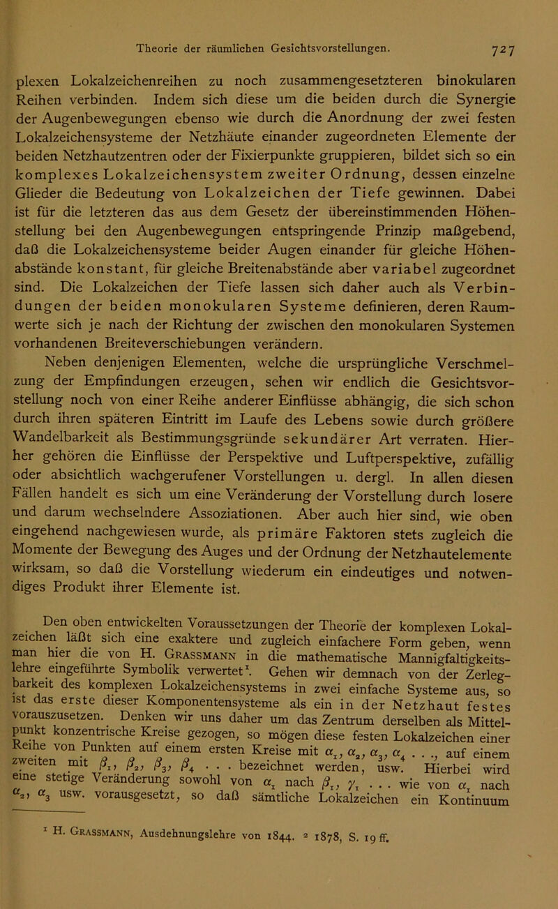 plexen Lokalzeichenreihen zu noch zusammengesetzteren binokularen Reihen verbinden. Indem sich diese um die beiden durch die Synergie der Augenbewegungen ebenso wie durch die Anordnung der zwei festen Lokalzeichensysteme der Netzhäute einander zugeordneten Elemente der beiden Netzhautzentren oder der Fixierpunkte gruppieren, bildet sich so ein komplexes Lokalzeichensystem zweiter Ordnung, dessen einzelne Glieder die Bedeutung von Lokalzeichen der Tiefe gewinnen. Dabei ist für die letzteren das aus dem Gesetz der übereinstimmenden Höhen- stellung bei den Augenbewegungen entspringende Prinzip maßgebend, daß die Lokalzeichensysteme beider Augen einander für gleiche Höhen- abstände konstant, für gleiche Breitenabstände aber variabel zugeordnet sind. Die Lokalzeichen der Tiefe lassen sich daher auch als Verbin- dungen der beiden monokularen Systeme definieren, deren Raum- werte sich je nach der Richtung der zwischen den monokularen Systemen vorhandenen Breiteverschiebungen verändern. Neben denjenigen Elementen, welche die ursprüngliche Verschmel- zung der Empfindungen erzeugen, sehen wir endlich die Gesichtsvor- stellung noch von einer Reihe anderer Einflüsse abhängig, die sich schon durch ihren späteren Eintritt im Laufe des Lebens sowie durch größere Wandelbarkeit als Bestimmungsgründe sekundärer Art verraten. Hier- her gehören die Einflüsse der Perspektive und Luftperspektive, zufällig oder absichtlich wachgerufener Vorstellungen u. dergl. In allen diesen Fällen handelt es sich um eine Veränderung der Vorstellung durch losere und darum wechselndere Assoziationen. Aber auch hier sind, wie oben eingehend nachgewiesen wurde, als primäre Faktoren stets zugleich die Momente der Bewegung des Auges und der Ordnung der Netzhautelemente wirksam, so daß die Vorstellung wiederum ein eindeutiges und notwen- diges Produkt ihrer Elemente ist. Den oben entwickelten Voraussetzungen der Theorie der komplexen Lokal- zeichen läßt sich eine exaktere und zugleich einfachere Form geben, wenn man hier die von H. Grassmann in die mathematische Mannigfaltigkeits- lehre emgeführte Symbolik verwertet1. Gehen wir demnach von der Zerleg- barkeit des komplexen Lokalzeichensystems in zwei einfache Systeme aus, so ist das erste dieser Komponentensysteme als ein in der Netzhaut festes \orauszusetzen. Denken wir uns daher um das Zentrum derselben als Mittel- punkt konzentrische Kreise gezogen, so mögen diese festen Lokalzeichen einer Keihe von Punkten auf einem ersten Kreise mit at, «2, er . . ., auf einem zweiten mit ß1} ßa, ß3, ß4 ... bezeichnet werden, usw. Hierbei wird eine stetige Veränderung sowohl von «x nach ßt, Yi ... wie von «t nach c2, «3 usw. vorausgesetzt, so daß sämtliche Lokalzeichen ein Kontinuum 1 H. Grassmann, Ausdehnungslehre von 1844. 2 1878, S. 19 ff.