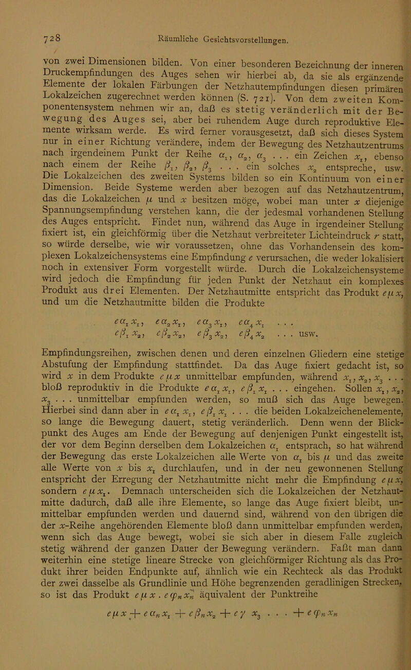 von zwei Dimensionen bilden. Von einer besonderen Bezeichnung der inneren Druckempfindungen des Auges sehen wir hierbei ab, da sie als ergänzende Elemente der lokalen Färbungen der Netzhautempfindungen diesen primären Lokalzeichen zugerechnet werden können (S. 721). Von dem zweiten Kom- ponentensystem nehmen wir an, daß es stetig veränderlich mit der Be- wegung des Auges sei, aber bei ruhendem Auge durch reproduktive Ele- mente wirksam werde. Es wird ferner vorausgesetzt, daß sich dieses System nur in einer Richtung verändere, indem der Bewegung des Netzhautzentrums nach irgendeinem Punkt der Reihe oq, ora, «3 ... ein Zeichen xt, ebenso nach einem der Reihe ß1} ß2, ß3 ... ein solches xa entspreche, usw. Die Lokalzeichen des zweiten Systems bilden so ein Kontinuum von einer Dimension. Beide Systeme werden aber bezogen auf das Netzhautzentrum, das die Lokalzeichen (.l und x besitzen möge, wobei man unter x diejenige Spannungsempfindung verstehen kann, die der jedesmal vorhandenen Stellung des Auges entspricht. Findet nun, während das Auge in irgendeiner Stellung fixiert ist, ein gleichförmig über die Netzhaut verbreiteter Lichteindruck r statt, so würde derselbe, wie wir voraussetzen, ohne das Vorhandensein des kom- plexen Lokalzeichensystems eine Empfindung e verursachen, die weder lokalisiert noch in extensiver Form vorgestellt würde. Durch die Lokalzeichensysteme wird jedoch die Empfindung für jeden Punkt der Netzhaut ein komplexes Produkt aus drei Elementen. Der Netzhautmitte entspricht das Produkt e/xx, und um die Netzhautmitte bilden die Produkte Empfindungsreihen, zwischen denen und deren einzelnen Gliedern eine stetige Abstufung der Empfindung stattfindet. Da das Auge fixiert gedacht ist, so wird x in dem Produkte e/.ix unmittelbar empfunden, während xI} xz, x3 . . . bloß reproduktiv in die Produkte eatx1} eß1x1 ... eingehen. Sollen *x, *9f x3 . . . unmittelbar empfunden werden, so muß sich das Auge bewegen. Hierbei sind dann aber in e oq xI} eß1xI . . . die beiden Lokalzeichenelemente, so lange die Bewegung dauert, stetig veränderlich. Denn wenn der Blick- punkt des Auges am Ende der Bewegung auf denjenigen Punkt eingestellt ist, der vor dem Beginn derselben dem Lokalzeichen a, entsprach, so hat während der Bewegung das erste Lokalzeichen alle Werte von er, bis fi und das zweite alle Werte von x bis xx durchlaufen, und in der neu gewonnenen Stellung entspricht der Erregung der Netzhautmitte nicht mehr die Empfindung efix, sondern e (ixx. Demnach unterscheiden sich die Lokalzeichen der Netzhaut- mitte dadurch, daß alle ihre Elemente, so lange das Auge fixiert bleibt, un- mittelbar empfunden werden und dauernd sind, während von den übrigen die der #-Reihe angehörenden Elemente bloß dann unmittelbar empfunden werden, wenn sich das Auge bewegt, wobei sie sich aber in diesem Falle zugleich stetig während der ganzen Dauer der Bewegung verändern. Faßt man dann weiterhin eine stetige lineare Strecke von gleichförmiger Richtung als das Pro- dukt ihrer beiden Endpunkte auf, ähnlich wie ein Rechteck als das Produkt der zwei dasselbe als Grundlinie und Höhe begrenzenden geradlinigen Strecken, so ist das Produkt e /.i x . e rp„ x„ äquivalent der Punktreihe ea3xt, ea4xz . . . eß3x2, eß4x2 ... usw.