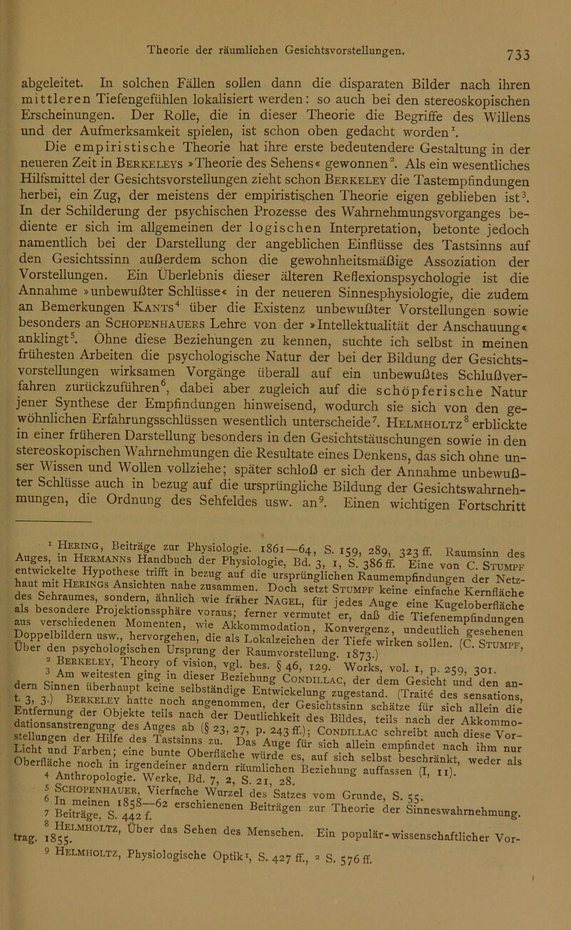 abgeleitet. In solchen Fällen sollen dann die disparaten Bilder nach ihren mittleren Tiefengefühlen lokalisiert werden: so auch bei den stereoskopischen Erscheinungen. Der Rolle, die in dieser Theorie die Begriffe des Willens und der Aufmerksamkeit spielen, ist schon oben gedacht worden1. Die empiristische Theorie hat ihre erste bedeutendere Gestaltung in der neueren Zeit in Berkeleys »Theorie des Sehens« gewonnen2. Als ein wesentliches Hilfsmittel der Gesichtsvorstellungen zieht schon Berkeley die Tastempfindungen herbei, ein Zug, der meistens der empiristischen Theorie eigen geblieben ist3. In der Schilderung der psychischen Prozesse des Wahrnehmungsvorganges be- diente er sich im allgemeinen der logischen Interpretation, betonte jedoch namentlich bei der Darstellung der angeblichen Einflüsse des Tastsinns auf den Gesichtssinn außerdem schon die gewohnheitsmäßige Assoziation der Vorstellungen. Ein Überlebnis dieser älteren Reflexionspsychologie ist die Annahme »unbewußter Schlüsse« in der neueren Sinnesphysiologie, die zudem an Bemerkungen Kants4 über die Existenz unbewußter Vorstellungen sowie besonders an Schopenhauers Lehre von der »Intellektualität der Anschauung« anklingt5. Ohne diese Beziehungen zu kennen, suchte ich selbst in meinen frühesten Arbeiten die psychologische Natur der bei der Bildung der Gesichts- vorstellungen wirksamen Vorgänge überall auf ein unbewußtes Schlußver- fahren zurückzuführen6, dabei aber zugleich auf die schöpferische Natur jener Synthese der Empfindungen hinweisend, wodurch sie sich von den ge- wöhnlichen Erfahrungsschlüssen wesentlich unterscheide7. Helhholtz8 erblickte in einer früheren Darstellung besonders in den Gesichtstäuschungen sowie in den stereoskopischen Wahrnehmungen die Resultate eines Denkens, das sich ohne un- ser Wissen und Wollen vollziehe; später schloß er sich der Annahme unbewuß- ter Schlüsse auch in bezug auf die ursprüngliche Bildung der Gesichtswahrneh- mungen, die Ordnung des Sehfeldes usw. an9. Einen wichtigen Fortschritt Aupes S K an 64> S’ *59, 289, 323 ff. Raumsinn des Auges, in Hermanns Handbuch der Physiologie, Bd. 3, 1, S. 386 fr. Eine von C. Stumpf entwickelte Hypothese trifft m bezug auf die ursprünglichen Raumempfindungen der Netz- haut mit Herings Ansichten nahe zusammen. Doch setzt Stumpf keine einfache Kernfläche des Sehraumes, sondern, ahnhch wie früher Nagel, für jedes Auge eine Kugeloberfläche als besondere Projektionssphare voraus; ferner vermutet er, daß die Tiefenempfinduneen aus verschiedenen Momenten, wie Akkommodation, Konvergenz, undeutlich gesehenen Doppelbildern usw., hervorgehen, die als Lokalzeichen der Tiefe wirken sollen fC Stumpf Uber den psychologischen Ursprung der Raumvorstellung 1873 ) C' S ’ 3 Berkeley, Theory of vision, vgl. bes. § 46, 129. Works, vol. 1, p. 259 301 tr; stelinnn-or, J T?  . 'S 23> 27> p. 243ff. ; Condillac schreibt auch diese Vor- Oberflacffe noch in irgendeiner andern räumlichen Beziehung auffassen (I, n) ’ ^ 4 Anthropologie. Werke, Bd. 7, 2, S 21 28 ^ ’ ' 5 Schopenhauer Vierfache Wurzel des’Satzes vom Grunde, S. 7 Bei^e“ . «cT erSCM“““ Edäe» Sinneswahrnehmung. trag. ^rH0LTZ’ 0ber d,S Seh“ des Mc,iscbe- Ein populär-wissenschaftlicher Vor-