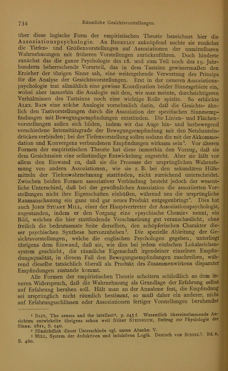 über diese logische Form der empiristischen Theorie bezeichnet hier die Assoziationspsychologie. An Berkeley anknüpfend suchte sie zunächst die Tiefen- und Größenvorstellungen auf Assoziationen der unmittelbaren Wahrnehmungen mit früheren Vorstellungen zurückzuführen. Doch hinderte zunächst das die ganze Psychologie des 18. und zum Teil noch des 19. Jahr- hunderts beherrschende Vorurteil, das in dem Tastsinn gewissermaßen den Erzieher der übrigen Sinne sah, eine weitergehende Verwertung des Prinzips für die Analyse der Gesichtsvorstellungen. Erst in der neueren Assoziations- psychologie trat allmählich eine gewisse Koordination beider Sinnesgebiete ein, wobei aber immerhin die Analogie mit den, wie man meinte, durchsichtigeren Verhältnissen des Tastsinns noch eine wichtige Rolle spielte. So erblickte Alex. Bain eine solche Analogie vornehmlich darin, daß die Gesichts- ähn- lich den Tastvorstellungen durch die Assoziation der spezifischen Sinnesemp- findungen mit Bewegungsempfindungen entstünden. Die Linien- und Flächen- vorstellungen sollen sich bilden, indem wir das Auge hin- und herbewegend verschiedene Intensitätsgrade der Bewegungsempfindung mit den Netzhautein- drückenverbinden; bei der Tiefenvorstellung sollen sodann die mit der Akkommo- dation und Konvergenz verbundenen Empfindungen wirksam sein1. Vor älteren Formen der empiristischen Theorie hat diese immerhin den Vorzug, daß sie dem Gesichtssinn eine selbständige Entwickelung zugesteht. Aber sie läßt vor allem den Einwand zu, daß sie die Prozesse der ursprünglichen Wahrneh- mung von andern Assoziationen, wie sie z. B. bei den sekundären Hilfs- mitteln der Tiefenwahrnehmung stattfinden, nicht zureichend unterscheidet. Zwischen beiden Formen assoziativer Verbindung besteht jedoch der wesent- liche Unterschied, daß bei der gewöhnlichen Assoziation die assoziierten Vor- stellungen nicht ihre Eigenschaften einbüßen, während uns die ursprüngliche Raumanschauung ein ganz und gar neues Produkt entgegenbringt2. Dies hat auch John Stuart Mill, einer der Hauptvertreter der Assoziationspsychologie, zugestanden, indem er den Vorgang eine »psychische Chemie« nennt, ein Bild, welches die hier stattfindende Verschmelzung gut veranschaulicht, ohne freilich die bedeutsamste Seite derselben, den schöpferischen Charakter die- ser psychischen Synthese hervorzuheben3. Die spezielle Ableitung der Ge- sichtsvorstellungen, welche die englischen Psychologen gegeben, unterliegt übrigens dem Einwand, daß sie, wie dies bei jedem einfachen Lokalzeichen- system geschieht, die räumliche Eigenschaft irgendeiner einzelnen Empfin- dungsqualität, in diesem Fall den Bewegungsempfindungen zuschreiben, wäh- rend dieselbe tatsächlich überall als Produkt des Zusammenwirkens disparater Empfindungen zustande kommt. Alle Formen der empiristischen Theorie scheitern schließlich an dem in- neren Widerspruch, daß die Wahrnehmung als Grundlage der Erfahrung selbst auf Erfahrung beruhen soll. Hält man an der Annahme fest, die Empfindung sei ursprünglich nicht räumlich bestimmt, so muß daher ein anderer, nicht auf Erfahrungsschlüssen oder Assoziationen fertiger Vorstellungen beruhender 1 Bain, The senses and the intellect2, p. 245 f. Wesentlich übereinstimmende An- sichten entwickelte übrigens schon weit früher Steinbuch, Beitrag zur Physiologie der Sinne. 1811, S. 140. 2 Hinsichtlich dieser Unterschiede vgl. unten Abschn. V. 3 Mill, System der deduktiven und induktiven Logik. Deutsch von Schiel-. Bd. 2, S. 460.