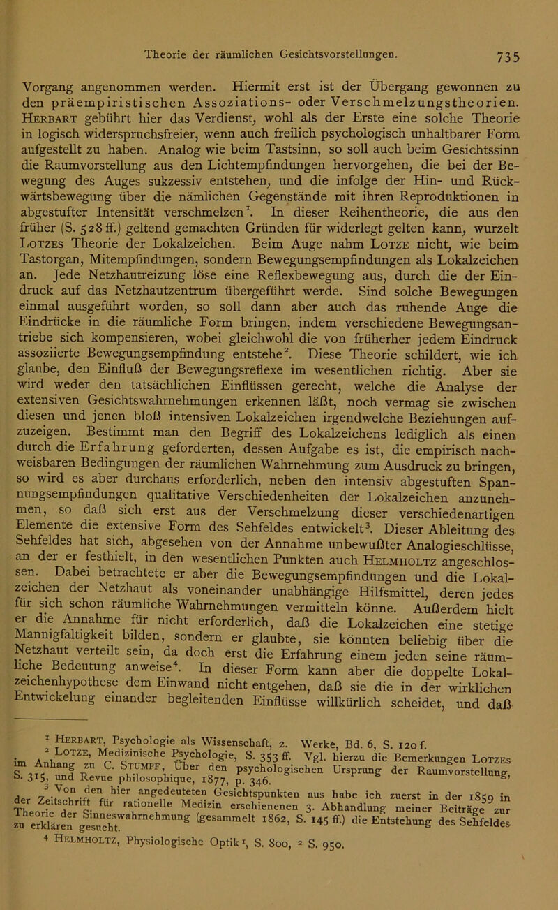 Vorgang angenommen werden. Hiermit erst ist der Übergang gewonnen zu den präempiristischen Assoziations- oder Verschmelzungstheorien. Herbart gebührt hier das Verdienst, wohl als der Erste eine solche Theorie in logisch widerspruchsfreier, wenn auch freilich psychologisch unhaltbarer Form aufgestellt zu haben. Analog wie beim Tastsinn, so soll auch beim Gesichtssinn die Raumvorstellung aus den Lichtempfindungen hervorgehen, die bei der Be- wegung des Auges sukzessiv entstehen, und die infolge der Hin- und Rück- wärtsbewegung über die nämlichen Gegenstände mit ihren Reproduktionen in abgestufter Intensität verschmelzen1. In dieser Reihentheorie, die aus den früher (S. 528 ff.) geltend gemachten Gründen für widerlegt gelten kann, wurzelt Lotzes Theorie der Lokalzeichen. Beim Auge nahm Lotze nicht, wie beim Tastorgan, Mitempfindungen, sondern Bewegungsempfindungen als Lokalzeichen an. Jede Netzhautreizung löse eine Reflexbewegung aus, durch die der Ein- druck auf das Netzhautzentrum übergeführt werde. Sind solche Bewegungen einmal ausgeführt worden, so soll dann aber auch das ruhende Auge die Eindrücke in die räumliche Form bringen, indem verschiedene Bewegungsan- triebe sich kompensieren, wobei gleichwohl die von früherher jedem Eindruck assoziierte Bewegungsempfindung entstehe2. Diese Theorie schildert, wie ich glaube, den Einfluß der Bewegungsreflexe im wesentlichen richtig. Aber sie wird weder den tatsächlichen Einflüssen gerecht, welche die Analyse der extensiven Gesichtswahrnehmungen erkennen läßt, noch vermag sie zwischen diesen und jenen bloß intensiven Lokalzeichen irgendwelche Beziehungen auf- zuzeigen. Bestimmt man den Begriff des Lokalzeichens lediglich als einen durch die Erfahrung geforderten, dessen Aufgabe es ist, die empirisch nach- weisbaren Bedingungen der räumlichen Wahrnehmung zum Ausdruck zu bringen, so wird es aber durchaus erforderlich, neben den intensiv abgestuften Span- nungsempfindungen qualitative Verschiedenheiten der Lokalzeichen anzuneh- men, so daß sich erst aus der Verschmelzung dieser verschiedenartigen Elemente die extensive Form des Sehfeldes entwickelt3. Dieser Ableitung des Sehfeldes hat sich, abgesehen von der Annahme unbewußter Analogieschlüsse, an der er festhielt, in den wesentlichen Punkten auch Helmholtz angeschlos- sen. Dabei betrachtete er aber die Bewegungsempfindungen und die Lokal- zeichen der Netzhaut als voneinander unabhängige Hilfsmittel, deren jedes für sich schon räumliche Wahrnehmungen vermitteln könne. Außerdem hielt er die Annahme für nicht erforderlich, daß die Lokalzeichen eine stetige Mannigfaltigkeit bilden, sondern er glaubte, sie könnten beliebig über die etzhaut verteilt sein, da doch erst die Erfahrung einem jeden seine räum- liche Bedeutung anweise4. In dieser Form kann aber die doppelte Lokal- zeichenhypothese dem Einwand nicht entgehen, daß sie die in der wirklichen Entwickelung einander begleitenden Einflüsse willkürlich scheidet, und daß 1 Herbart, Psychologie als Wissenschaft, 2. Werke, Bd. 6, S. 120 f im AnEL°TZE’ Medizinische Psychologie, S. 353 & Vgl. hierzu die Bemerkungen Lotzes S.3.5, ™lR”»;pS^uSr,|“ pPSy3?60l0giSCh Ur,!,r“g der R*»»vors«U»„g, Ä-SJ-Ä «rSÜ.^t”°eht °”g (g'S™melt l8&> S- 8'e Entstehung to Sehfeldes