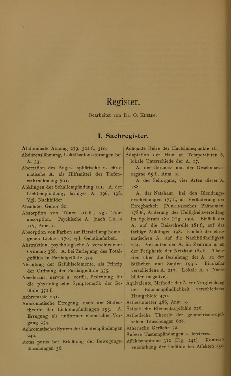 Register. Bearbeitet von Dr. O. Klemm. I. Sachregister. Abdominale Atmung 279, 302 f., 310. Abduzenslähmung, Lokalisationsstörungen bei A. 33- Aberration des Auges, sphärische u. chro- matische A. als Hilfsmittel der Tiefen- wahrnehmung 701. Abklingen der Schallempfindung in. A. der Lichtempfindung, farbiges A. 196, 198. Vgl. Nachbilder. Absolutes Gehör 80. Absorption von Tönen nöff.; vgl. Ton- absorption. Psychische A. (nach Lipps) 117, Anm. 1. Absorption von Farben zur Herstellung homo- genen Lichtes 176; vgl. Gelatinefarben. Abstraktion, psychologische A. verschiedener Ordnung 388. A. bei Zerlegung des Total- gefühls in Partialgefühle 354. Abstufung der Gefühlselemente, als Prinzip der Ordnung der Partialgefühle 355. Accelerans, nervus a. cordis, Bedeutung für die physiologische Symptomatik der Ge- fühle 371 f. Achromasie 241. Achromatische Erregung, nach der Stufen- theorie der Lichtempfindungen 253. A. Erregung als uniformer chemischer Vor- gang 254. Achromatisches System der Lichtempfindüngen 240. Actus purus bei Erklärung der Bewegungs- täuschungen 36. Adäquate Reize der Hautsinnespunkte 16. Adaptation der Haut an Temperaturen 6, lokale Unterschiede der A. 17. A. der Geruchs- und der Geschmacks- organe 65 f., Anm. 2. A. des Sehorgans, vier Arten dieser A, 188. A. der Netzhaut, bei den Blendungs- erscheinungen 177 f., als Veränderung der Erregbarkeit (PüRKiNjEsches Phänomen) 178 fr., Änderung der Helligkeitsverteilung im Spektrum 180 (Fig. 199). Einfluß der A. auf die Reizschwelle 181 f., auf das farbige Abklingen 198. Einfluß der chro- matischen A. auf die Nachbildhelligkeit 214. Verhalten der A. im Zentrum u. an der Peripherie der Netzhaut 183 fr. Theo- rien über die Beziehung der A. zu den Stäbchen und Zapten 193 f. Binokular verschiedene A. 217. Lokale A. s. Nach- bilder (negative). Äquivalente, Methode der Ä. zur Vergleichung der Raumempfindlichkeit verschiedener Hautgebiete 470. Ästhesiometer 466, Anm. 3. Ästhetische Elementargefühle 276. Ästhetische Theorie der geometrisch-opti- schen Täuschungen 608. Ätherische Gerüche 52. Äußere Tastempfindungen s. letzteres. Afiektsyinptome 312 (Fig. 241). Kontrast- verstärkung der Gefühle bei Affekten 350-