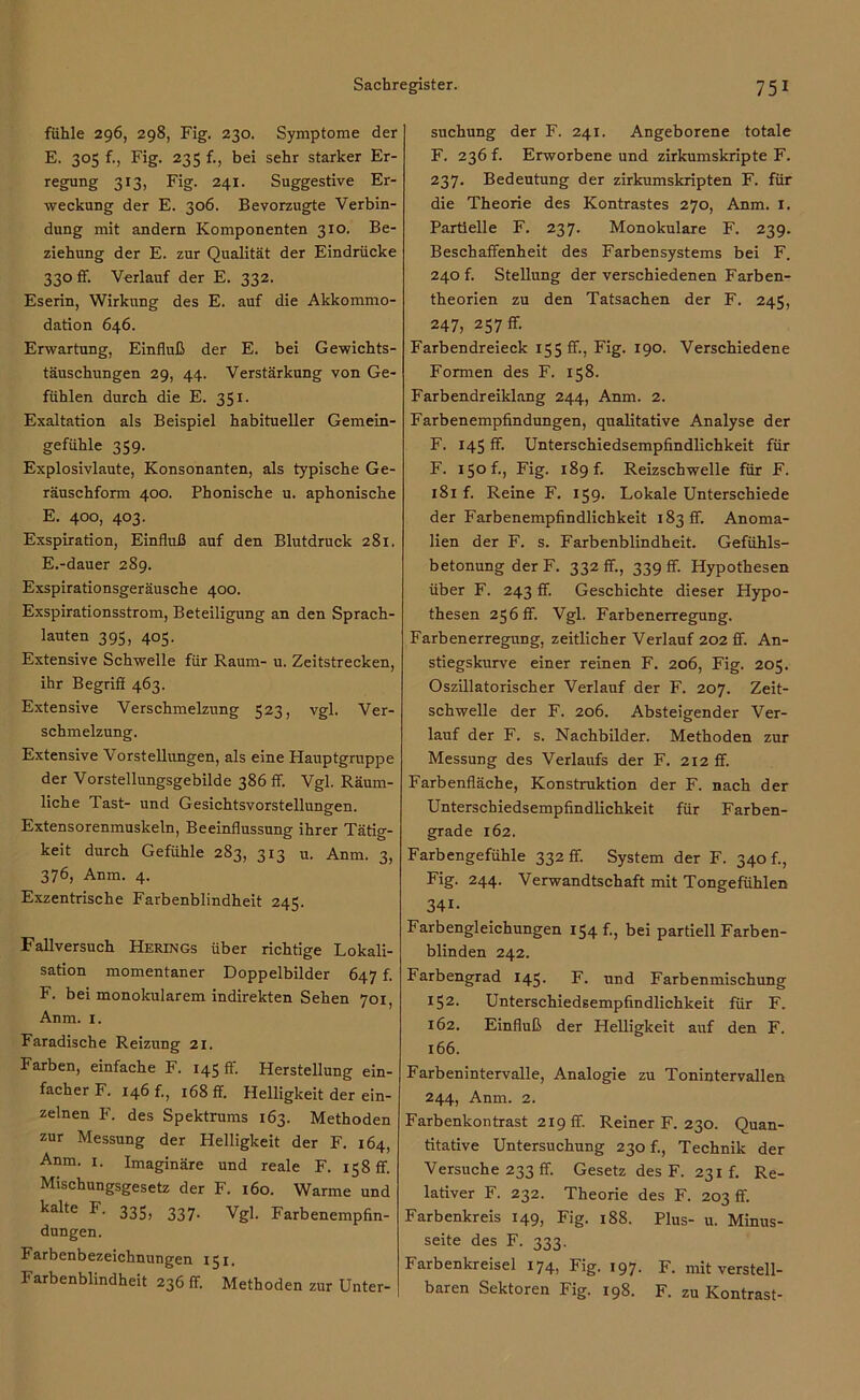 fühle 296, 298, Fig. 230. Symptome der E. 305 f., Fig. 235 {., bei sehr starker Er- regung 313, Fig. 241. Suggestive Er- weckung der E. 306. Bevorzugte Verbin- dung mit andern Komponenten 310. Be- ziehung der E. zur Qualität der Eindrücke 330 ff. Verlauf der E. 332. Eserin, Wirkung des E. auf die Akkommo- dation 646. Erwartung, Einfluß der E. bei Gewichts- täuschungen 29, 44. Verstärkung von Ge- fühlen durch die E. 351. Exaltation als Beispiel habitueller Gemein- gefühle 359. Explosivlaute, Konsonanten, als typische Ge- räuschform 400. Phonische u. aphonische E. 400, 403. Exspiration, Einfluß auf den Blutdruck 281. E. -dauer 289. Exspirationsgeräusche 400. Exspirationsstrom, Beteiligung an den Sprach- lauten 395, 405. Extensive Schwelle für Raum- u. Zeitstrecken, ihr Begriff 463. Extensive Verschmelzung 523, vgl. Ver- schmelzung. Extensive Vorstellungen, als eine Hauptgruppe der Vorstellungsgebilde 386 ff. Vgl. Räum- liche Tast- und Gesichtsvorstellungen. Extensorenmuskeln, Beeinflussung ihrer Tätig- keit durch Gefühle 283, 313 u. Anm. 3, 376, Anm. 4. Exzentrische Farbenblindheit 245. Fallversuch Herings über richtige Lokali- sation momentaner Doppelbilder 647 f. F. bei monokularem indirekten Sehen 701, Anm. 1. Faradische Reizung 21. Farben, einfache F. 145 ff. Herstellung ein- facher F. 146 f., 168 ff. Helligkeit der ein- zelnen F. des Spektrums 163. Methoden zur Messung der Helligkeit der F. 164, Anm. 1. Imaginäre und reale F. 158 ff. Mischungsgesetz der F. 160. Warme und kalte F. 335, 337. Vgl. Farbenempfin- dungen. Farbenbezeichnungen 151. Farbenblindheit 236 ff. Methoden zur Unter- suchung der F. 241. Angeborene totale F. 236 f. Erworbene und zirkumskripte F. 237. Bedeutung der zirkumskripten F. für die Theorie des Kontrastes 270, Anm. 1. Partielle F. 237. Monokulare F. 239. Beschaffenheit des Farbensystems bei F. 240 f. Stellung der verschiedenen Farben- theorien zu den Tatsachen der F. 245, 247, 257 ff. Farbendreieck 155 ff., Fig. 190. Verschiedene Formen des F. 158. Farbendreiklang 244, Anm. 2. Farbenempfindungen, qualitative Analyse der F. 145 ff Unterschiedsempfindlichkeit für F. Fig- 189 f. Reizschwelle für F. 181 f. Reine F. 159. Lokale Unterschiede der Farbenempfindlichkeit 183 ff. Anoma- lien der F. s. Farbenblindheit. Gefühls- betonung derF. 332 ff, 339 ff. Hypothesen über F. 243 ff. Geschichte dieser Hypo- thesen 256 ff. Vgl. Farbenerregung. Farbenerregung, zeitlicher Verlauf 202 ff An- stiegskurve einer reinen F. 206, Fig. 205. Oszillatorischer Verlauf der F. 207. Zeit- schwelle der F. 206. Absteigender Ver- lauf der F. s. Nachbilder. Methoden zur Messung des Verlaufs der F. 212 ff. Farbenfläche, Konstruktion der F. nach der Unterschiedsempfindlichkeit für Farben- grade 162. Farbengefühle 332 ff. System der F. 340 f., Fig. 244. Verwandtschaft mit Tongefühlen 341- Farbengleichungen 154 f., bei partiell Farben- blinden 242. Farbengrad 145. F. und Farbenmischung 152. Unterschiedsempfindlichkeit für F. 162. Einfluß der Helligkeit auf den F. 166. Farbenintervalle, Analogie zu Tonintervallen 244, Anm. 2. Farbenkontrast 219 ff. Reiner F. 230. Quan- titative Untersuchung 230 f., Technik der Versuche 233 ff. Gesetz des F. 231 f. Re- lativer F. 232. Theorie des F. 203 ff. Farbenkreis 149, Fig. 188. Plus- u. Minus- seite des F. 333. Farbenkreisel 174, Fig. 197. F. mit verstell- baren Sektoren Fig. 198. F. zu Kontrast-