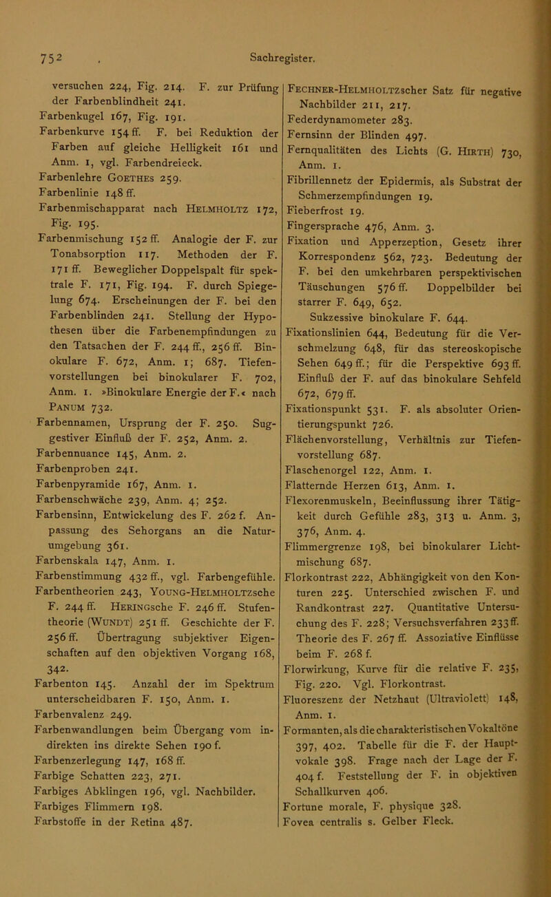 versuchen 224, Fig. 214. F. zur Prüfung der Farbenblindheit 241. Farbenkugel 167, Fig. 191. Farbenkurve 154 ff. F. bei Reduktion der Farben auf gleiche Helligkeit 161 und Anna. I, vgl. Farbendreieck. Farbenlehre Goethes 259. Farbenlinie 148 fr. Farbenmischapparat nach Helmholtz 172, Fig- 195- Farbenmischung 152 fr. Analogie der F. zur Tonabsorption 117. Methoden der F. I7iff. Beweglicher Doppelspalt für spek- trale F. 171, Fig. 194. F. durch Spiege- lung 674. Erscheinungen der F. bei den Farbenblinden 241. Stellung der Hypo- thesen über die Farbenempfindungen zu den Tatsachen der F. 244 ff, 256 ff. Bin- okulare F. 672, Anm. 1; 687. Tiefen- vorstellungen bei binokularer F. 702, Anm. 1. »Binokulare Energie der F.« nach Panum 732. Farbennamen, Ursprung der F. 250. Sug- gestiver Einfluß der F. 252, Anm. 2. Farbennuance 145, Anm. 2. Farbenproben 241. Farbenpyramide 167, Anm. 1. Farbenschwäche 239, Anm. 4; 252. Farbensinn, Entwickelung des F. 262 f. An- passung des Sehorgans an die Natur- umgebung 361. Farbenskala 147, Anm. 1. Farbenstimmung 432 fr., vgl. Farbengefühle. Farbentheorien 243, YouNG-HELMHOLTZsche F. 244 fr. HERiNGsche F. 246 fr. Stufen- theorie (Wundt) 251fr. Geschichte der F. 256 ff. Übertragung subjektiver Eigen- schaften auf den objektiven Vorgang 168, 342. Farbenton 145. Anzahl der im Spektrum unterscheidbaren F. 150, Anm. 1. Farbenvalenz 249. Farben Wandlungen beim Übergang vom in- direkten ins direkte Sehen igof. Farbenzerlegung 147, 168 ff. Farbige Schatten 223, 271. Farbiges Abklingen 196, vgl. Nachbilder. Farbiges Flimmern 198. Farbstoffe in der Retina 487. FECHNER-PlELMHOLTZscher Satz für negative Nachbilder 211, 217. Federdynamometer 283. Fernsinn der Blinden 497. Fernqualitäten des Lichts (G. Hirth) 730, Anm. 1. Fibrillennetz der Epidermis, als Substrat der Schmerzempfindungen 19. Fieberfrost 19. Fingersprache 476, Anm. 3. Fixation und Apperzeption, Gesetz ihrer Korrespondenz 562, 723. Bedeutung der F. bei den umkehrbaren perspektivischen Täuschungen 576 fr. Doppelbilder bei starrer F. 649, 652. Sukzessive binokulare F. 644. Fixationslinien 644, Bedeutung für die Ver- schmelzung 648, für das stereoskopische Sehen 649 fr.; für die Perspektive 693 fr. Einfluß der F. auf das binokulare Sehfeld 672, 679 ff. Fixationspunkt 531. F. als absoluter Orien- tierungspunkt 726. Flächenvorstellung, Verhältnis zur Tiefen- vorstellung 687. Flaschenorgel 122, Anm. I. Flatternde Herzen 613, Anm. 1. Flexorenmuskeln, Beeinflussung ihrer Tätig- keit durch Gefühle 283, 313 u. Anm. 3, 376, Anm. 4. Flimmergrenze 198, bei binokularer Licht- mischung 687. Florkontrast 222, Abhängigkeit von den Kon- turen 225. Unterschied zwischen F. und Randkontrast 227. Quantitative Untersu- chung des F. 228; Versuchsverfahren 233 fr. Theorie des F. 267 ff. Assoziative Einflüsse beim F. 268 f. Florwirkung, Kurve für die relative F. 235» Fig. 220. Vgl. Florkontrast. Fluoreszenz der Netzhaut (Ultraviolett) 148- Anm. 1. Formanten, als die charakteristischen Vokaltöne 397, 402. Tabelle für die F. der Haupt- vokale 398. Frage nach der Lage der F. 404 f. Feststellung der F. in objektiven Schallkurven 406. Fortune morale, F. physique 328. Fovea centralis s. Gelber Fleck.