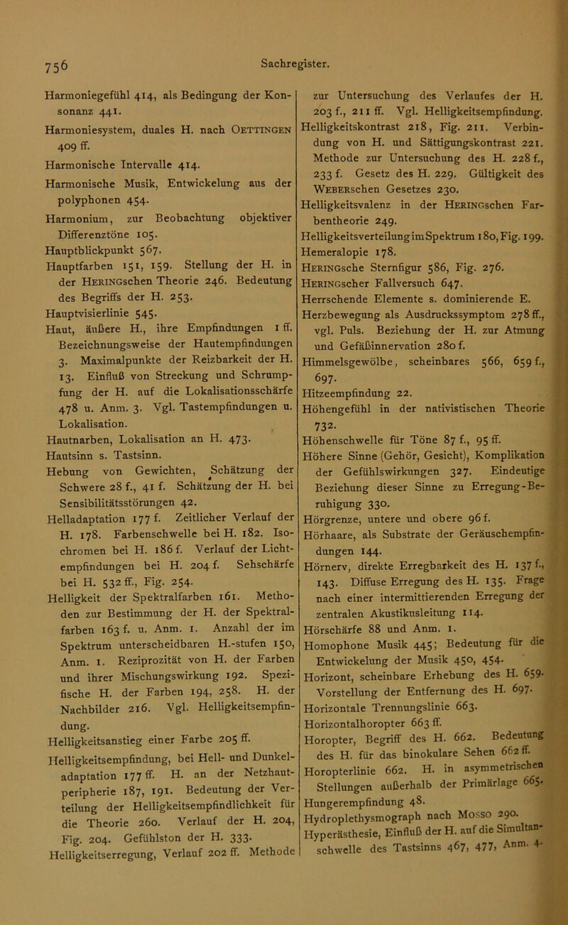 Harmoniegefühl 414, als Bedingung der Kon- sonanz 441. Harmoniesystem, duales H. nach Oettingen 409 ff. Harmonische Intervalle 414. Harmonische Musik, Entwickelung aus der polyphonen 454. Harmonium, zur Beobachtung objektiver Differenztöne 105. Hauptblickpunkt 567. Hauptfarben 151, 159. Stellung der H. in der HERiNGschen Theorie 246. Bedeutung des Begriffs der H. 253. Hauptvisierlinie 545. Haut, äußere H., ihre Empfindungen 1 ff. Bezeichnungsweise der Hautempfindungen 3. Maximalpunkte der Reizbarkeit der H. 13. Einfluß von Streckung und Schrump- fung der H. auf die Lokalisationsschärfe 478 u. Anm. 3. Vgl. Tastempfindungen u. Lokalisation. Hautnarben, Lokalisation an H. 473. Hantsinn s. Tastsinn. Hebung von Gewichten, Schätzung der Schwere 28 f., 41 f. Schätzung der H. bei Sensibilitätsstörungen 42. Helladaptation 177 f. Zeitlicher Verlauf der H. 178. Farbenschwelle bei H. 182. Iso- chromen bei H. 186 f. Verlauf der Licht- empfindungen bei H. 204 f. Sehschärfe bei H. 532 ff., Fig. 254. Helligkeit der Spektralfarben 161. Metho- den zur Bestimmung der H. der Spektral- farben 163 f. u. Anm. x. Anzahl der im Spektrum unterscheidbaren H.-stufen 150, Anm. X. Reziprozität von H. der Farben und ihrer Mischungswirkung 192. Spezi- fische H. der Farben 194, 258. H. der Nachbilder 216. Vgl. Helligkeitsempfin- dung. Helligkeitsanstieg einer Farbe 205 ff. Helligkeitsempfindung, bei Hell- und Dunkel- adaptation 177 ff. H. an der Netzhaut- peripherie 187, 191. Bedeutung der Ver- teilung der Helligkeitsempfindlichkeit für die Theorie 260. Verlauf der H. 204, Fig. 204. Gefühlston der H. 333. Helligkeitserregung, Verlauf 202 ff. Methode zur Untersuchung des Verlaufes der H. 203 f., 211 ff. Vgl. Helligkeitsempfindung. Helligkeitskontrast 218, Fig. 211. Verbin- dung von H. und Sättigungskontrast 221. Methode zur Untersuchung des H. 228 f., 233 f. Gesetz des H. 229. Gültigkeit des WEBERschen Gesetzes 230. Helligkeitsvalenz in der HERiNGschen Far- bentheorie 249. HelligkeitsverteilungimSpektrum 180,Fig. 199. Hemeralopie 178. HERiNGsche Sternfigur 586, Fig. 276. HERiNGscher Fallversuch 647. Herrschende Elemente s. dominierende E. Herzbewegung als Ausdruckssymptom 278 ff., vgl. Puls. Beziehung der H. zur Atmung und Gefäßinnervation 280 f. Himmelsgewölbe, scheinbares 566, 659 f., 697. Hitzeempfindung 22. Höhengefühl in der nativistischen Theorie 732- Höhenschwelle für Töne 87 f., 95fr. Höhere Sinne (Gehör, Gesicht), Komplikation der Gefühlswirkungen 327. Eindeutige Beziehung dieser Sinne zu Erregung-Be- ruhigung 330. Hörgrenze, untere und obere 96 p Hörhaare, als Substrate der Geräuschempfin- dungen 144. Hörnerv, direkte Erregbarkeit des H. 137^1 143. Diffuse Erregung des H. 135. Frage nach einer intermittierenden Erregung der zentralen Akustikusleitung 114. Hörschärfe 88 und Anm. I. Homophone Musik 44$; Bedeutung für die Entwickelung der Musik 450, 454. Horizont, scheinbare Erhebung des H. 659- Vorstellung der Entfernung des H. 697. Horizontale Trennungslinie 663. Horizontalhoropter 663 ff. Horopter, Begriff des H. 662. Bedeutung des H. für das binokulare Sehen 662 fr. Horopterlinie 662. H. in asymmetrischen Stellungen außerhalb der Primärlage 665» Hungerempfindung 48. Ilydroplethysmograph nach Mosso 290. Hyperästhesie, Einfluß der H. auf die Simultan- schwelle des Tastsinns 467» 477, Anm'