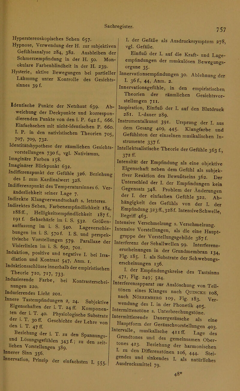 Hyperstereoskopisches Sehen 657. Hypnose, Verwendung der H. zur subjektiven Gefühlsanalyse 284, 382. Ausbleiben der Schmerzempfindung in der H. 50. Mon- okulare Farbenblindheit in der H. 239. Hysterie, aktive Bewegungen bei partieller Lähmung unter Kontrolle des Gesichts- sinnes 39 f. Identische Punkte der Netzhaut 639. Ab- weichung der Deckpunkte und korrespon- dierenden Punkte von den i. P. 642 f., 666. Einfachsehen mit nicht-identischen P. 660. I. P. in den nativislischen Theorien 705, 707, 709, 732- Identitätshypothese der räumlichen Gesichts- vorstellungen 730 f., vgl. Nativismus. Imaginäre Farben 158. Imaginärer Blickpunkt 632. Indifferenzpunkt der Gefühle 326. Beziehung des I. zum Kardinalwert 328. Indifferenzpunkt des Temperatursinnes 6. Ver- änderlichkeit seiner Lage 7. Indirekte Klangverwandtschaft s. letzteres. Indirektes Sehen, Farbenempfindlichkeit 184, J88ff., Helligkeitsempfindlichkeit 187 f., 191 f- Sehschärfe im i. S. 532. Größen- auffassung im i. S. 540. Lageverschie- bungen im i. S. 57of. I. S. und perspek- tivische Vorstellungen 579. Parallaxe der Visierlinien im i. S. 692, 701. Induktion, positive und negative I. bei Irra- diation und Kontrast 547, Anm. x. Induktionsschlüsse innerhalb der empiristischen Theorie 710, 717, 733. Induzierende Farbe, bei Kontrasterschei- nungen 220. Induzierendes Licht 201. Innere Tastempfindungen 2, 24. Subjektive Eigenschaften der i. T. 24 ff. Komponen- ten der i. T. 40. Physiologische Substrate der 1. T. 30 ff. Geschichte der Lehre von den i. T. 47 ff. Beziehung der i. T. zu den Spannungs- und Lösungsgefühlen 343 f.; zu den zeit- lichen Vorstellungen 389. Innerer Sinn 356. Innervation, Prinzip der einfachsten I. 555. 757 I. der Gefäße als Ausdruckssymptom 278, vgl. Gefäße. Einfluß der I. auf die Kraft- und Lage- empfindungen der muskulösen Bewegungs- organe 35. Innervationsempfindungen 30. Ablehnung der I. 36 f., 44, Anm. 2. Innervationsgefühle, in den empiristischen Theorien der räumlichen Gesichtsvor- stellungen 711. Inspiration, Einfluß der I. auf den Blutdruck 281. I.-dauer 289. Instrumentalkunst 391. Ursprung der I. aus dem Gesang 409, 445. Klangfarbe und Gefühlston der einzelnen musikalischen In- strumente 337 f. Intellektualistische Theorie der Gefühle 363 f., 372 ff. Intensität der Empfindung als eine objektive Eigenschaft neben dem Gefühl als subjek- tiver Reaktion des Bewußtseins 362. Der Unterschied der I. der Empfindungen kein Gegensatz 348. Problem der Änderungen der I. der einfachen Gefühle 322. Ab- hängigkeit des Gefühls von der I. der Empfindung 323 ff., 328 f. Intensive Schwelle, Begriff 463. Intensive Verschmelzung s. Verschmelzung. Intensive Vorstellungen, als die eine Haupt- gruppe der Vorstellungsgebilde 387 f. Interferenz der Schallwellen 99. Interferenz- erscheinungen in der Grundmembran 134, Fig. 185. I. als Substrate der Schwebungs- erscheinungen 136. I. der Empfindungskreise des Tastsinns 47L Fig. 249; 524. Interferenzapparat zur Auslöschung von Teil- tonen eines Klanges nach Quincke 108, nach Nörremberg 109, Fig. 183. Ver- wendung des I. in der Phonetik 405. Intermittenztöne s. Unterbrechungstöne. Intermittierende Dauergeräusche als eine Hauptform der Geräuschvorstellungen 403. Intervalle, musikalische 411 ff. Lage des Grundtones und des gemeinsamen Ober- tones 423. Beziehung der harmonischen I. zu den Differenztönen 106, 444. Stei- gendes und sinkendes I. als natürliches Ausdrucksmittel 79. 48*