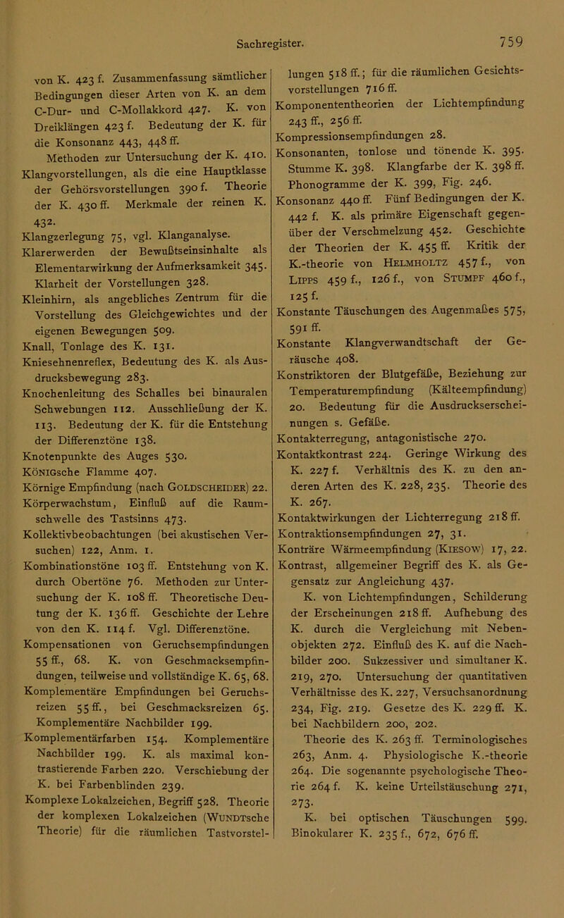 von K. 423 f. Zusammenfassung sämtlicher Bedingungen dieser Arten von K. an dem C-Dur- und C-Mollakkord 427. K. von Dreiklängen 423 f. Bedeutung der K. für die Konsonanz 443, 448 fr. Methoden zur Untersuchung der K. 410. Klangvorstellungen, als die eine Hauptklasse der Gehörsvorstellungen 390 f. Theorie der K. 430 ff. Merkmale der reinen K. 432- Klangzerlegung 75, vgl. Klanganalyse. Klarerwerden der Bewußtseinsinhalte als Elementarwirkung der Aufmerksamkeit 345- Klarheit der Vorstellungen 328. Kleinhirn, als angebliches Zentrum für die Vorstellung des Gleichgewichtes und der eigenen Bewegungen 509. Knall, Tonlage des K. 131. Kniesehnenreflex, Bedeutung des K. als Aus- drucksbewegung 283. Knochenleitung des Schalles bei binauralen Schwebungen 112. Ausschließung der K. 113. Bedeutung der K. für die Entstehung der Differenztöne 138. Knotenpunkte des Auges 530. KÖNiGsche Flamme 407. Körnige Empfindung (nach Goldscheider) 22. Körperwachstum, Einfluß auf die Raum- schwelle des Tastsinns 473. Kollektivbeobachtungen (bei akustischen Ver- suchen) 122, Anm. 1. Kombinationstöne 103 ff. Entstehung von K. durch Obertöne 76. Methoden zur Unter- suchung der K. 108 ff. Theoretische Deu- tung der K. 136 ff. Geschichte der Lehre von den K. ii4f. Vgl. Differenztöne. Kompensationen von Geruchsempfindungen 55 ff, 68. K. von Geschmacksempfin- dungen, teilweise und vollständige K. 65, 68. Komplementäre Empfindungen bei Geruchs- reizen 55 ff-, bei Geschmacksreizen 65. Komplementäre Nachbilder 199. Komplementärfarben 154. Komplementäre Nachbilder 199. K. als maximal kon- trastierende Farben 220. Verschiebung der K. bei Farbenblinden 239. Komplexe Lokalzeichen, Begriff 528. Theorie der komplexen Lokalzeichen (WuNDTsche Theorie) für die räumlichen Tastvorstel- lungen 5x8 ff; für die räumlichen Gesichts- vorstellungen 716 ff. Komponententheorien der Lichtempfindung 243 ff, 256 ff. Kompressionsempfindungen 28. Konsonanten, tonlose und tönende K. 395. Stumme K. 398. Klangfarbe der K. 398 ff. Phonogramme der K. 399) Fig. 246. Konsonanz 440 ff. Fünf Bedingungen der K. 442 f. K. als primäre Eigenschaft gegen- über der Verschmelzung 45 2* Geschichte der Theorien der K. 455 ff. Kritik der K.-theorie von Helmholtz 457 f-> von Lipps 459 f., 126 f., von Stumpf 460 f., 125 f. Konstante Täuschungen des Augenmaßes 575, 591 ff. Konstante Klangverwandtschaft der Ge- räusche 408. Konstriktoren der Blutgefäße, Beziehung zur Temperaturempfindung (Kälteempfindung) 20. Bedeutung für die Ausdruckserschei- nungen s. Gefäße. Kontakterregung, antagonistische 270. Kontaktkontrast 224. Geringe Wirkung des K. 227 f. Verhältnis des K. zu den an- deren Arten des K. 228, 235. Theorie des K. 267. Kontaktwirkungen der Lichterregung 218 ff. Kontraktionsempfindungen 27, 31. Konträre Wärmeempfindung (Kiesow) 17, 22. Kontrast, allgemeiner Begriff des K. als Ge- gensatz zur Angleichung 437. K. von Lichtempfindungen, Schilderung der Erscheinungen 218 ff. Aufhebung des K. durch die Vergleichung mit Neben- objekten 272. Einfluß des K. auf die Nach- bilder 200. Sukzessiver und simultaner K. 219, 270. Untersuchung der quantitativen Verhältnisse des K. 227, Versuchsanordnung 234, Fig. 219. Gesetze des K. 229 ff. K. bei Nachbildern 200, 202. Theorie des K. 263 ff. Terminologisches 263, Anm. 4. Physiologische K.-theorie 264. Die sogenannte psychologische Theo- rie 264 f. K. keine Urteilstäuschung 271, 273- K. bei optischen Täuschungen 599. Binokularer K. 235 f., 672, 676 ff.