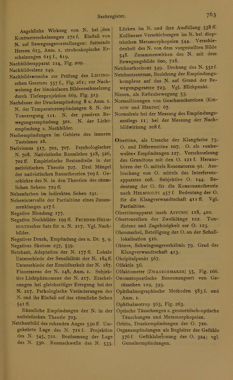 Angebliche Wirkung von N. bei [den Kontrasterscheinungen 272 f. Einfluß von N. auf Bewegungsvorstellungen: flatternde Herzen 613, Anm. 1, stroboskopische Er- scheinungen 615 f., 619. Nachbilderapparat 214, Fig. 209. Nachbildvalenz 249. Nachbildversuche zur Prüfung des Listing- schen Gesetzes 557 f-> Fig. 261; zur Nach- weisung der binokularen Bildverschmelzung durch Tiefenprojektion 669, Fig. 313. Nachdauer der Druckempfindung 8 u. Anm. 1. N. der Temperaturempfindungen 8. N. der Tonerregung in. N. der passiven Be- wegungsempfindung 501. N. der Licht- empfindung s. Nachbilder. Nachempfindungen im Gebiete des inneren Tastsinnes 28. Nativismus 517, 702, 707. Psychologischer N. 708. Nativistische Raumlehre S1^, 526, 702 ff. Empiristische Bestandteile in der nativistischen Theorie 707. Drei Mängel der nativistischen Raumtheorien 709 f. Ge- schichte des N. in den Theorien des räum- lichen Sehens 729 ff. Nebenfarben im indirekten Sehen 191. Nebenintervalle der Partialtöne eines Zusam- menklanges 417 f. Negative Blendung 177. Negative Nachbilder 199 ff. Fechner-Helm- HOLTZscher Satz für n. N. 217. Vgl. Nach- bilder. Negativer Druck, Empfindung des n. Dr. 5) 9- Negatives Skotom 237, 539- Netzhaut, Adaptation der N. 177 ff. Lokale Unterschiede der Sensibilität der N. 184 fr. Unterschiede der Ermüdbarkeit der N. 187. Fluoreszenz der N. 148, Anm. 1. Subjek- tive Lichtphänomene der N. 217. Erschei- nungen bei gleichzeitiger Erregung bei der N. 217. Pathologische Veränderungen der N. und ihr Einfluß auf das räumliche Sehen 54i ff- Räumliche Empfindungen der N. in der nativistischen Theorie 703. Netzhautbild des ruhenden Auges 530 ff. Um- gekehrte Lage des N. 721 f. Projektion des N. 545,, 721. Bestimmung der Lage des N. 530. Raumschwelle des N. 533. Lücken im N. und ihre Ausfüllung 538 ff. Kollineare Verschiebungen im N. bei diop- trischen Metamorphopsien 544. Verschie- denheit des N. von dem vorgestellten Bilde 548. Zusammenwirken des N. mit dem Bewegungsbilde 600, 718. Netzhauthorizont 549. Drehung des N. 552f. Netzhautzentrum, Beziehung der Empfindungs- komplexe auf das N. auf Grund der Be- wegungsgesetze 723- Vgl. Blickpunkt. Niesen, als Reflexbewegung 53. Normallösungen von Geschmacksreizen (Kie- sow und Hering) 67. Normalreiz bei der Messung des Empfindungs- anstiegs 11; bei der Messung der Nach- bildwirkung 208 f. Obertöne, als Ursache der Klangfarbe 73. O. und Differenztöne 107. O. als »unbe- wußte« Empfindungen 127. Verschmelzung des Grundtons mit den O. 121 f. Heraus- hören der O. mittels Resonatoren 91. Aus- löschung von O. mittels des Interferenz- apparates 108. Subjektive O. 144. Be- deutung der O. für die Konsonanztheorie nach Helmholtz 457 f. Bedeutung der O. für die Klangverwandtschaft 4iiff. Vgl. Partialtöne. Obertöneapparat (nach Appunn) 118, 410. Obertonreihen der Zweiklänge 122. Ton- distanz und Zugehörigkeit zur O. 123. Ohrmuschel, Beteiligung der O. an der Schall- lokalisation 516. Oktave, Schwingungsverhältnis 79- Grad der Klangverwandtschaft 413. Okzipitalpunkt 567. Olfaktie 56. Olfaktometer (Zwaardemaker) 55, Fig. 166. Onomatopoetische Benennungsart von Ge- räuschen 129, 393. Ophthalmographische Methoden 583 f. und Anm. 1. Ophthalmotrop 563, Fig. 263. Optische Täuschungen s. geometrisch-optische Täuschungen und Metamorphopsien. Orbita, Druckempfindungen der O. 720. Organempfindungen als Begleiter der Gefühle 376 f. Gefühlsbetonung der O. 324; vgl. Gemeinempfindungen.